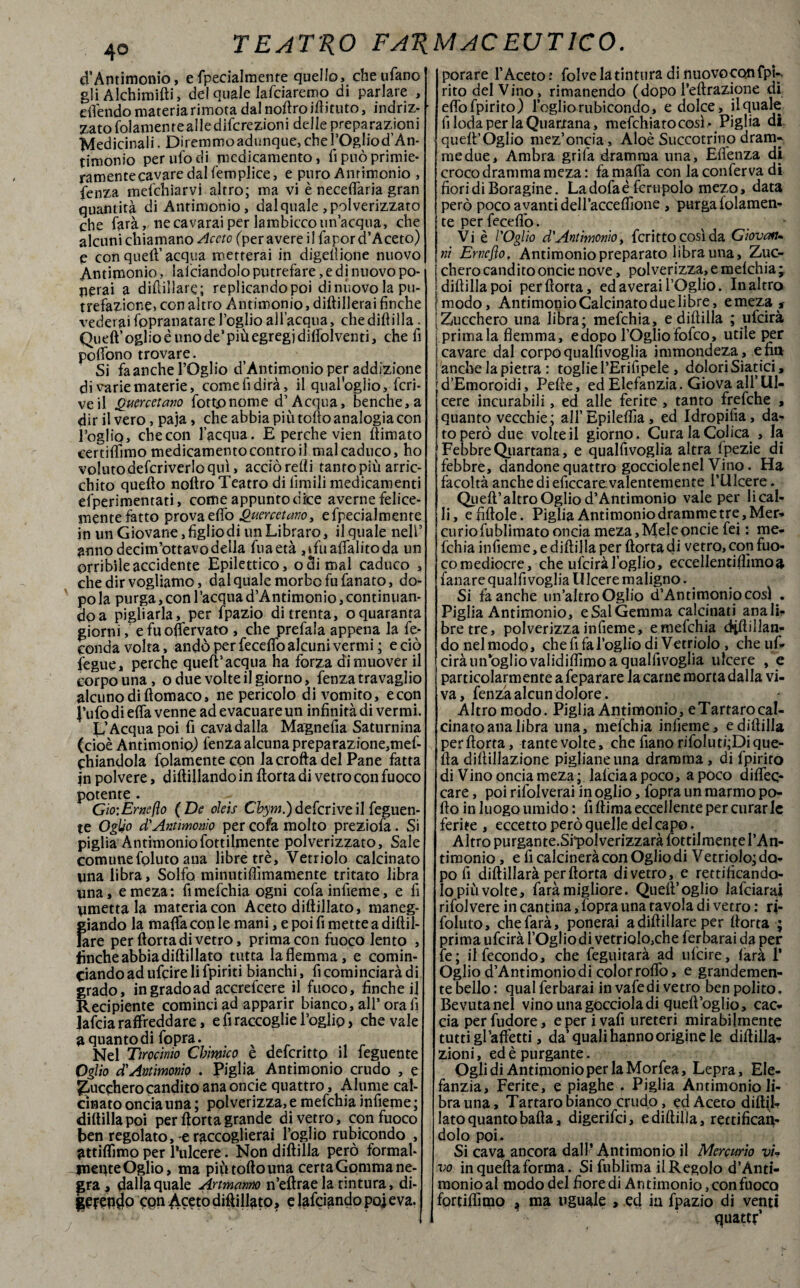 d’Antimonio, e (penalmente quello, che tifano gli Alchimilli, del quale lafciaremo di parlare , e [fendo materia rimota dalnoftroiftituto, indriz¬ zato folamente alle difcrezioni delle preparazioni Medicinali. Diremmo adunque, che l’Ogliod’An- timonio per ufo di medicamento, fi può primie¬ ramente cavare dal femplice, e puro Antimonio , fenza mefehiarvi altro; ma vi è neceffaria gran quantità di Antimonio, dal quale , polverizzato che farà, ne cavarai per lambicco un’acqua, che alcuni chiamano Aceto (peravereilfapord’Aceto) e con quell’ acqua metterai in digeltione nuovo Antimonio, Saldandolo putrefare, e di nuovo po¬ llerai a difillarc; replicando poi dinùovo la pu¬ trefazione* con altro Antimonio, diftillerai finche vederaifopranatarel’oglioall’acqua, chedifìilla. Quell’oglioèunode’piùegregjdiffolventi, che fi poffono trovare. Si faanche l’Oglio d’Antimonio per addizione di varie materie, comefidirà» il qualoglio, fcri- veil Quercetano fottpnome d’Acqua, benché, a dir il vero, paja, che abbia più tolto analogia con foglio, checon l’acqua. E perche vien ffimato certiffimo medicamento contro il mal caduco, ho voluto defcriverlo qui, acciò redi tantopiù arric¬ chito quello noltro Teatro di limili medicamenti efperimentati, come appunto dice averne felice¬ mente fatto prova elfo Quercetano, efpecialmente in un Giovane, figlio di un Librare, il quale nell’ anno decim’ottavo della fuaetà ,tfuaffaIitoda un orribile accidente Epilettico, odi mal caduco , che dir vogliamo, dal quale morbo fu fanato, do¬ po la purga, con l’acqua d’Antimonio, continuan¬ do a pigliarla, per fpazio di trenta, oquaranta giorni, efuoffervato , che prefala appena la fe¬ conda volta, andò per fecelfo alcuni vermi; e ciò fegue, perche quell’acqua ha forza di muover il corpo una, o due volte il giorno, fenza travaglio alcuno di llomaco, ne pericolo di vomito, e con J’ufo di elfa venne ad evacuare un infinità di vermi. L’Acqua poi fi cava dalla Magnefia Saturnina (cioè Antimonio) fenza alcuna preparazione,mef- chiandola fplamente con la crolla del Pane fatta in polvere, diftillando in Aorta di vetro con fuoco potente . Gio:Em(ìo (De oleìs Chym.)deferiveilfeguen- te Oglio d'Antimonio per cofa molto preziofa. Si piglia Antimonio fottilmente polverizzato, Sale comunefoluto ana libre tré. Vetriolo calcinato una libra. Solfo minutiftìmamente tritato libra una, e meza: fimefchia ogni cofainfieme, e fi umettala materia con Aceto diftillato, maneg¬ giando la malfa con le mani, e poi fi mette a diftil- Jare per ftorta di vetro, prima con fuoco lento , finche abbia diftillato tutta la flemma, e comin¬ ciando ad ufeireli fpiriti bianchi, fi cominciarà di grado, ingradoad accrefcere il fuoco, finche il Recipiente cominci ad apparir bianco, all’ ora fi lafcia raffreddare, e fi raccoglie foglio, che vale a quanto di fopra. , Nel Tirocinio Chimico e descritto il feguente Oglio d,' Antimonio . Piglia Antimonio crudo , e bucchero candito ana oncie quattro, Alume cal¬ cinato oncia una ; polverizza, e mefehia infieme ; diftillapoi per ftorta grande di vetro, con fuoco ben regolato, e raccoglierai foglio rubicondo , attiffimo per Pulcere. Non diftilla però formai- jneqteOglio, ma più torto una certa Gomma ne- |»ra, dalla quale Artmanno n’eftrae la tintura, di- PfCPdo cpn Aceto diftillato, e (afeiando po] e va. porare f Aceto? folve la tintura di nuovoconfpi-- rito del Vino, rimanendo (dopo Peftrazione di eflòfpirito) loglio rubicondo, e dolce, il quale fi loda per la Quartana, mefehiato così > Piglia di queft’Òglio mez’oncia. Aloè Succotrino dram- medue. Ambra grifa dramma una, Effenza di croco dramma meza : fa mafia con la conferva di fiori di Boragine. Ladofaéfcrupolo mezo, data però poco avanti delfacceflìone , purga folamen- te per feceffo. # Vi è l'Oglio d'Antimonio, fcrittocosìda Giovan- ni Ernejìo, Antimonio preparato libra una, Zuc¬ chero candito oncie nove, polverizza, e melchia; diftillapoi per ftorta, ed averai l’Oglio. In altro modo, Antimonio Calcinato due libre, e meza , Zucchero una libra; mefehia, e diftilla ; ufeirà primala flemma, e dopo l’Oglio fofeo, utile per cavare dal corpo qualfivoglia immondeza, e fin anche la pietra : toglie l’Erifipele , dolori Siatici, d’Emoroidi, Pefte, ed Elefanzia. Giova all’Ul¬ cere incurabili, ed alle ferite , tanto frefche , quanto vecchie; all’Epileflìa , ed Idropifia, da¬ to però due volte il giorno. Cura la Colica , la Febbre Quartana, e qualfivoglia altra Ipezie di febbre, dandone quattro gocciole nel Vino. Ha facoltà anche di eficcare valentemente f Ulcere. Quell’altro Oglio d’Antimonio vale per li cal¬ li, e fittole. Piglia Antimonio dramme tre , Mer¬ curio fublimato oncia meza. Mele oncie fei : me¬ fehia infieme, e diftilla per ftorta di vetro, con fuo¬ co mediocre, che ufeirà loglio, eccellentiflìmoa fanare qualfi voglia 11 lcere maligno. Si faanche un’altroOglio d’Antimonio cosi . Piglia Antimonio, e Sai Gemma calcinati ana li¬ bre tre, polverizza infieme, e mefehia diftillan¬ do nel modo, che fi fa f oglio di Vetriolo , che uf¬ eirà uiTogliovalidifiìmo a qualfivoglia ulcere , e particolarmente a feparare la carne morta dalla vi¬ va, fenza alcun dolore. Altro modo. Piglia Antimonio, e Tartaro cal¬ cinato ana libra una, mefehia infieme, e diftilla perftorta, tante volte, che fiano rifoluti;Di que¬ lla diftillazione pigliane una dramma, di fpirito di Vino oncia meza ; lafcia a poco, a poco diffeo care, poi rifolverai in oglio, fopra un marmo po¬ rto in luogo umido : fi ftima eccellente per curar le ferite , eccetto però quelle del capo. Altro purgante.Sfpolverizzarà fottilmente l’An¬ timonio , e fi calcinerà con Oglio di Vetriolo; do¬ po fi diftillarà perftorta divetro, e rettificando¬ lo più volte, farà migliore. Quell’oglio lafciarai rifol vere in cantina, fopra una tavola di vetro : ri- foluto, che farà, ponerai adiftillare per ftorta ; prima ufeirà l’Ogl io di vetriolc^che fer barai da per le; il fecondo, che feguitarà ad ufeire, farà 1* Oglio d’Antimonio di color roffo, e grandemen¬ te bello: qualferbarai in vafedi vetro ben polito. Bevuta nel vino una gocciola di quell’oglio, cac¬ cia perfudore, e per i vafi ureteri mirabilmente tutti gl’affetti, da’quali hanno origine le diftilla- zioni, ed è purgante. Ogli di Antimonio per la Morfea, Lepra, Ele¬ fanzia, Ferite, e piaghe . Piglia Antimonio li¬ bra una, Tartaro bianco crudo, ed Aceto diftil¬ lato quanto balla, digerifei, e diftilla, rettifican¬ dolo poi. Si cava ancora dall’Antimonio il Mercurio vi¬ vo in quella forma. Si fublima il Regolo d’Ànti- monioal modo del fiore di Antimonio, con fuoco fortilfimo ^ ma uguale , ed in fpazio di venti quatti