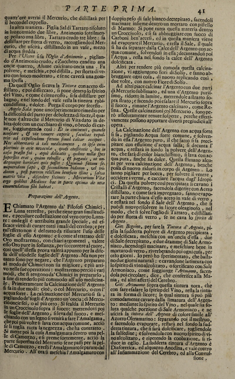 T A V T E PRIMA. quattr’ore averai il Mercurio, che diftillarà per il becco del cappello. In altra maniera. Piglia Saldi Tartaro rifoluto in luogo umido due libre, Antimonio fottilmen- te pellaio lina libra, Tartaro crudo tre libre : fa deftillare per Aorta di vetro, raccogliendo il Mer¬ curio, che ufcirà, dittMando in un vale, mezo di acqua fredda. Per /’Ulcere fifa VOglio d'Antimonio , piglian¬ do d’Antimoniocrudo, e Zucchero candito ana oncie quattro, Alume calcinato oncia una . Fa polvere, e mefchia,epoidilìil!a, per llorta di ve¬ tro con fuoco moderato, e fene caverà una gom¬ ma fpefla . Da quell’Oglio fi cava la Tintura con aceto di¬ filato, e poi diseccato, fi pone dentro lo fpirito del Vino, e come è tinto rollò, fi fa diftillare per bagno, e nel fondo del vale iella la tintura rubi- condiflìma, e dolce. Purga il corpo per fecelfo. Angelo Sala pone uno fperimentato rimedio per ladifhcoità del parto per debolezza di forze,il qua¬ le non è altro che ilMercurio di Vitadato in de¬ bita dofe con un cucchiaro di vino, o brodo dicar- ne, foggi ungendo così; Et in continenti, quando nauseare , vix vomere cceperit , facultas expuU irix ad expelìendum fcetum Jìniul calcar accipiet . abborrearis a tali medicamento , eo ipfo enim plurimi s in acìe nova calce , qua fi confili utis , hoc in caju prafio fui , <equè delicatis , quibus nulla fpes juperfies erat , quàm robufiis , paganis , ut un- dequaque bario!ari quis pofj'et : Quinimò fcetum fe- tniputndum fiepè , Jecundinam biduum , vel tri- duum , pofl partum relift am beneficio ifi'ms , fai va matrìs vita , difcedere fecimus . MercurìumVitae ergo quilibet Medìcus bac in parte optima de nota commcndatum fibi habeat. Preparazione delV Argento. EChiamato l’Argento da’ Filofofi Chimici, Luna terreftre, perche tiene gran fimilitudi- ne » e peculiare coftellazione col vero corpo Luna¬ re: onde gli è attribuita grande (pedale, ed ef¬ ficace virtù di curare tutti i mali del cerebro; e per tal’effettonon è deltuttoda rifiutare l’ufo delle foglie di elfo Argento: e fi come al trattato dell’ Oro moftraremo, con chiari argomenti , valere elio Oro pure in foftanza, per foccorrere al cuore, cosi quell’Metta prova valeràappunto per la dife- la deH’ufodelle fòglie dell’ Argento .Manonper tanto fono per negare, che l’Argento preparato al modo de’Chimici non lì a migliore, e più atti¬ vo nelle fue operazioni : moftraremo perciò i varj modi, cheli tengono da’Chimici in prepararlo , a fine di renderlo più commodo all’ufo medicina¬ le . Primieramente la Calcinazione dell’Argento li fa in due modi: cioè, ocol Mercurio, oconl’ acquafòrte. La calcinazione col Mercurio fi fa , pigliando de’fogli d’Argento un’oncia; di Mercu- riooncie fei, oal più otto. Si fcalda ilMercurio m unCrocciuolofopra il fuoco: mettendovi poi ^.^Sjie dell’Argento, fi leva dal fuoco, e mef- cniando con un legno fi venirà a fare l’Amalgama, cue poi più volte fi lava con acqua comune, acciò lentoglia tutta lanegrezza, che ha contratto . i j?^tepo* la cofa Amalgamata dentro una pel¬ le diCamozzo, e fi preme fortemente, acciò la ?arite^u^er^Ua^el Mercurio lene palli per la pel¬ le di Camozzo, e refti l’Amalgamatofeparato dal Mercurio . All orafi mefchial’Amalgamatocon I doppio pefo di lale bianco decrepitato, facendoli macinare infieme dentro un mortai o conpiftello di Marmo: Si pone tutta quella materia dentro un Croccinolo, e fi fa abbruggiarecon fuoco di Carboni ben’accefi, ed in quella maniera viene ad evaporare il Mercurio, erefta il Sale, il quale fi ha da feparare dalla Calce dell’ A rgento con ac¬ qua comune, folvendofi in efla ; decantandofi poi 1 Acqua , reità nel fondo la calce dell’ Argento dolcificata. > Altri per rendere più comoda quella calcina¬ zione, vi aggiungono fiori di Solfo, e fanno ab- bruggiare ogni cofa, di nuovo replicando così due volte, con nuovo Fiore di Solfo. Ad altri piace calcinar l’Argentocon due parti di Mercurio fublimato, ed una d’Argento purif- fimo, ridotto in lamine, mettendoleaftratto fo- pra ftrato ; e facendo poi efalare il Mercurio lopra il fuoco, rimane l’Argento calcinato, comeRe- fina. Quelle calcinazioni col Mercurio, fono pe¬ rò aftolinamente tenute fofpette, perche effetti¬ vamente poflòno apportare diverfi pregiudiciiall’ opera. La Calcinazione dell’Argento con acquafòrte fifa, pigliando Acqua forte comune, e folven- do in efla l’Argento puro, il che fatto fi fa preci¬ pitare con effufione d’acqua falfa; fi decanta 1’ acqua, e reftarà in fondo la polvere dell’Argen¬ to, che farà di color bianchiflìmo, filava con ac¬ qua pura, finche fia dolce. Quella (limano alcu¬ ni per vera calcinazione dell’ Argento , benché polla di nuovo ridurli in corpo di Argento . Lo fanno pigliare per bocca, per folvere il ventre ucciderei vermi, e cacciare l’acqua dagl’ Idropi- a Polvere così precipitata ficavano i Animili d Argento, facendola digerire con Aceto dilliljato, e come farà impregnato, fanno evapo¬ rare la parte chiara d’elio aceto in vale di vetro , e reftarà nel fondo il Sale dell’ Argento , che fi può di nuovo rifolvere in 1 icore oleaginofo , nel modo, chefi folve foglio di Tartaro, edifican¬ do per (torta di vetro , fe ne cava lo fpirito di Argento. Gio: Beguko, per fare la Tintura d'Argento, pi¬ glia la fuddetta polvere di Argento precipitata , e dolcificata, mefchiacon un’oncia d’efla , due di Sale decrepitato, e due dramme di Sale Armo- niaco,facendogli macinare, emefchiare bene in mortarodi vetro, riverberando poi ogni cofa, per otto giorni. Io però ho fperimentato, che balla¬ no due giorni naturali : e cavandone la tintura con lo fpirito di vinoalcolizato, ©fortificato con Sale Armoniaco, come foggiunge VArtmanno, facen¬ dola poi circolare, dice, che conferire alla Ma¬ nia , ed altri affetti del Cerebro. Gio: Artmanno fopra quella tintura nota, che con fare efalare lo fpirito del Vino, reftala tintu¬ ra in forma di licore; la qual tintura lì può più comodamente cavare dalla limatura dell’Argen¬ to: mediante lo fpirito del Vino, nel quale fia fo- luta qualche porzione di Sale Armoniaco, e ne ufcirà la tintura dell’ Argento di colore firn ile all’ AzurroOItramarino : feparando poi ilmeftruo, e facendolo evaporare, reftarà nel fondo la fud¬ detta tintura, che fi farà dolcificare, togliendole |a falfeditue ; efolvendolacon nuovo fpirito di vi¬ noalcolizato, e ripetendo la coobazione, fi ri¬ duce in oglio. La fuddetta tintura d’Argento è Diaforetica, ed alquanto Anodina, e vaie contro allTnfiammazione del Cerebro, ed alIaConvul- fione ,