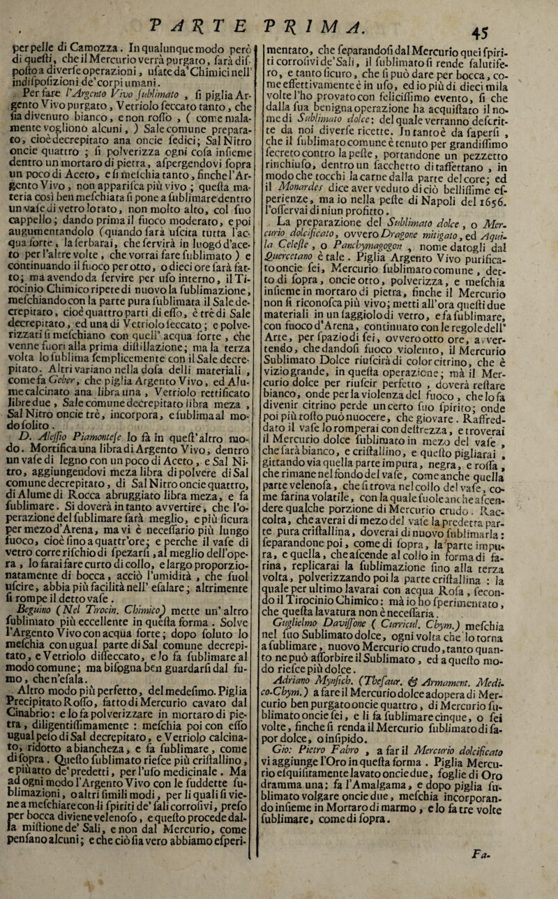 perpelle diCamozza. In qualunque modo però di quelli, che il Mercurio verrà purgato, farà dif pollo a divede operazioni, ufate da' Chimici nell’ indilpofizioni de’corpi umani. Per fare l'Argento Vìvo Sublimato , lì piglia Ar¬ gento Vivo purgato, Vetriolo feccato tanto, che fia divenuto bianco, e non rollò , ( come mala¬ mente vogliono alcuni, ) Sale comune prepara¬ to, cioè decrepitato ana onde ledici ; Sai Nitro oncie quattro ; fi polverizza ogni cofa infieme dentro un mortaro di pietra, afpergendovi l'opra un poco di Aceto, e fi melchia tanto, finche l’Ar¬ gento Vivo, non apparifca più vivo ; quella ma¬ teria così benmefchiata fi pone a fublimaredentro un vale ui vetro lo tato, non molto alto, col fuo cappello; dando prima il fuoco moderato, e poi augumentandolo (quando farà ufcita tutta l’ac¬ qua ibrte, laferbarai, chefervirà in luogò d’ace¬ to perl’altre volte , che vorrai fare fublimato ) e continuando il fuoco perotto, o dieci ore farà fat¬ to; ma avendo da fervire per ufo interno, il Ti¬ rocinio Chimico ripete di nuovo la fublimazione, mefchiandocon la parte pura lùblimata il Sale de¬ crepitato, cioè quattro parti di elfo, è tre di Sale decrepitato, ed una di Vetriolo leccato ; e polve- rizzati fi mefchiano con quell’ acqua forte , che venne fuori alla prima diltillazione; mala terza volta lo fublinia femplicemente con il Sale decre¬ pitato. Altri variano nella dofa deili materiali , come fa. Geber, che piglia Argento Vivo, ed Alu- me calcinato ana librauna , Vetriolo rettificato libredue, Sale comune decrepitato libra meza , Sai Nitro oncie tré, incorpora, efublimaal mo¬ do foli to . D. Alejfio Piamomele lo fa in quell’ altro mo¬ do. Mortifica una libradi Argento Vivo, dentro un vafe di legno con un poco di Aceto, e Sai Ni¬ tro, aggiungendovi meza libra di polvere di Sai comune decrepitato, di Sai Nitro oncie quattro, diAlumedi Rocca abruggiato libra meza, e fa fublimare. Si doverà in tanto avvertire, che l’o¬ perazione del fublimare farà meglio, epiùficura per mezod’Arena, ma vi è neceffario più lungo fuoco, cioèfinoaquattr’ore; e perche il vafe di vetro corre rifchio di fpezarfi ,al meglio deìl’ope- ra , lo farai fare curto di collo, e largo proporzio¬ natamente di bocca, acciò l’umidità , che fuol ufcire, abbia piu facilità nell’efalare ; altamente fi rompe il detto vafe . Beduino (Nel Ttrocin. Chimico} mette un’altro fublimato più eccellente in quefta forma . Solve l’Argento Vivo con acqua forte; dopo foluto io mefchia con ugual parte di Sai comune decrepi¬ tato, e Vetriolo difieccato, e lo fa fublimare al modo comune; ma bifogna ben guardarfi dal fu¬ mo, chen’efala. Altro modo più perfetto, del medefimo. Pigi ia Precipitato Rodò, fattodiMercurio cavato dal Cinabrio: e lo fa polverizzare in mortaro di pie¬ tra , diligentiflìmamente : mefchia poi con elfo ugual pelo di Sai decrepitato, e Vetriolp calcina¬ to, ridotto abiancheza, e fa fublimare, come di fopra. Quello fublimato riefce più criftallino, epiuatto de'predetti, per l’ufo medicinale . Ma ad ogni modo l’Argento Vivo con le fuddette fu- blimazioni, oaltri fimili modi, per li quali fi vie¬ ne a mefchiareconli fpiriti de’ fali corrolivi, prefo per bocca diviene velenofo, e quello procede dal¬ la millionede’ Sali, e non dal Mercurio, come penfano alcuni ; e che ciò fia vero abbiamo efperi- mentato, che feparandofi dal Mercurio quei fpiri¬ ti corrofivide’Sali, il fublimatofi rende falcife¬ ro , e tanto ficuro, che fi può dare per bocca, co¬ me effettivamente è in ufo, ed io più di diecimila volte l’ho provato con feliciflìmo evento, fi che dalla fua benigna operazione ha acquiftato il no- medi Sublimato dolce: del quale verranno deftrit- diverle ricette. Intantoè da fa perii , che il lublimato comune è tenuto per grandiftìmo fecreto contro la pelle, portandone un pezzetto rinchiufo, dentro un facchetto ditaffettano , in modoche tocchi lacarnedalla parte delcore- ed il Monardes dice aver veduto di ciò bellifiìme ef- perienze, maio nella pelle di Napoli del 1656. l’ollervai di niun profitto. La preparazione del Sublimato dolce , o Mer¬ curio dolcificato, ovvero Dragone mitigato, ed Aqui¬ la Celefìc , o Panchymagogon , nome datogli dal Quercetano è tale . Piglia Argento Vivo purifica- tooncie fei, Mercurio fublimato comune , det¬ to di fopra, oncie otto, polverizza, e mefchia infieme in mortaro di pietra, finche il Mercurio non fi riconofca più vivo; metti all’ora quelli due materiali in unlaggiolodi vetro, efafublimare, con fuoco d’A rena, continuato con le regole dell* Arte, per fpaziodi fei, ovverootto ore, avver¬ tendo, chedandofi fuoco violento, il Mercurio Sublimato Dolce riufciràdi color citrino, che è viziogrande, in quella operazione; mà il Mer¬ curio dolce per riufcir perfetto , doverà rellare bianco, onde perla violenza del fuoco, che lo fa divenir citrino perde un certo fuo fpirito; onde poi più rollo può nuocere, che giovare . Raffred¬ datoti vafe lo romperai con deltrezza, etroverai il Mercurio dolce fiibiimatoin mezo del vale , che farà bianco, e criftallino, e quello pigliami ! gittando via quella parte im pura, negra, e rolfa * che rimane nel fondo dei vafe, comeanche quella parte velenofa, chefitrova nelcoUo de! vafe, co¬ me farina volatile, con la qualefuoleaixheafcen- dere qualche porzione di Mercurio crudo. Rac¬ colta, che averai di mezo del vafe la predetta par¬ te puracrillallina, doverai di nuovo fublimarla: feparandone poi, comedi fopra, la'parte impu’- ra, e quella, cheafcende al colio in forma di fa¬ rina, replicarai la fublimazione fino alla terza volta, polverizzando poi la parte criftallina : ia quale per ultimo lavarai con acqua Rofa , fecon¬ do il Tirocinio Chimico : mà io ho fperimentato, che quefta lavatura non è necelfaria. Guglielmo Davìjfione ( Curri cui. Cbym.) mefchia nel fuo Sublimato dolce, ogni volta che lo torna a 1 ublimare, nuovo Mercurio crudo, tanto quan¬ to ne può alforbire il Sublimato, ed a quello mo¬ do riefce più dolce. Adriano Mynfich. (Thejdur. # Armamem. Medi. co.Chym. ) a fare il Mercurio dolce adopera di Mer¬ curio ben purgato onde quattro, di Mercurio fu¬ blimato oncie fei, e li fa fublimare cinque, o fei volte, finche fi renda il Mercurio fublimatodifa- pordolce» oinfipido. < Gioì' Pietro, Fabro , a far il Mercurio dolcificato vi aggiunge l’Oro in quella forma . Piglia Mercu¬ rio elquifitamente lavato oncie due, foglie di Òro dramma una; fa l’Amalgama, e dopo piglia fu¬ blimato volgare oncie due, mefchia incorporan¬ do infieme in Mortaro di marmo, e lo fa tre volte fublimare, come di fopra.
