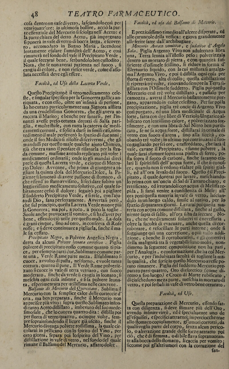 48 TEATRO FAT{ cofa dentro un vale di vetro, lafciandolocosì per ventiquatr’ore; in ultimofa bollire, acciò la par¬ te effenziale del Mercurio fi fciolganell’ Aceto: e la parte chiara del detto Aceto, già impregnato fi ponerà in vafe di vetro di bocca larga, e {‘cover¬ to , accomodato in Bagno Maria , facendone lentamente efalare l’umidità dell’Aceto, e così rintanerà nelfondodel vafe il Precipitato Verde , il qualefeccarai bene, ferbandolobencuftodito. Nota, chefenonaverai pazienza nel fuoco , fi cangia di colore, e non riefce verde, come dado¬ lata necefiità deve egli eflere. Facoltà, ed Ufo della Lacerta Verde, Quefto Precipitato è il vero medicamento cele- fie, e fingolar fpecifico per la Gonorrea gallica an¬ tiquata, econeflo, oltre un’infinità diperfone, 10 ho curato particolarmente una Signora afflitta da una crudeliflìma Gonorrea, che gli aveva at¬ taccata il Marito ; e benché per fanarfi, per l’in- nanzi avefle prefoottanta decotti di Salfa pari¬ glia, emolteftufe, con tutta la caterva de’medi- camenticomuni, e foliti a darli in fimili cali,nien¬ tedimeno il male perseverò Io fpaziodi due anni ; onde il fuo Medico fi rifolfedifcrivermi, che gli mandali! per quefto male qualche ajutoChimico, già che era vano ilpenfaredi rifanarla perla ftra- da comune, maflime avendo replicato più volte i medicamenti ordinarli; onde io gli mandai dieci prefe di quella Lacerta verde, e cinque di Mercu¬ rio Dolce: Avvenne, che prima digiungerea pi¬ gliare laquinta dofa del Mercurio Dolce, la Pa¬ ziente fi lamentò di avere pattfone di ftomaco, di che elfend’ io flato avvitato, li feci dare fubito un leggieri filmo medicamento folliti vo, col quale {li¬ bicamente cefsò il dolore ; feguitò poi a pigliare 11 fuddetto Precipitato Verde, e fi refe, conl’aju- todiDio, fanaperfettamente, Avvertali però , che fui principio, quella Lacerta Verde muove più la Gonorrea; ma poi, a poco, a poco la toglie . j Suole anche provocare il vomito, e fi ha d’aver per ! bene, effendo ciò utile per quefto male. La dola è grani cinque, fino ad otto, inconferva diRofe rofle ; e fi deve continuarea pigliarla, finche il ma¬ le fia ce flato- Precipitato Negro, o Polvere Angelica Negra , detta da alcuni Polvere leonata corrofìva . Piglia poi vere di precipitato rolfo comune quanto ti pia¬ ce , per efem pio parti d ue,Sublimato comune par- te una , Verde Rame parte meza. Il fublimato fi cuoce, avvolto di palla, nel forno, e vuole tanta cottura, quanto il pane. Il Verde Rame polveriz¬ zato fi cuoce in vafe di terra vetriato , con fuoco moderato, finche da verde fi cangia in Ieonato;fi mefchra ogni cofa infierite, e fi fa polvere leona¬ ta, efperimentata per utililfima nelle cancrene . Balfamo di Mercurio delQuercetano . Sublimali Mercuriocon la femplice calce dellecorteccied’ ova, ma ben preparata, finche il Mercurio non apparifee più vivo : fopra quello Sublimato infon¬ di tanto Aceto diftillato , imbevuto del fuo mede- fimo fale , che lo cuopra quattro dira: diftillapoi per Aorta di vetro quattro, ocinque volte, fem- prefoprainfondendo il licore già ufeito, finche il Mercurio divenga polvere roftìftima, la quale cir- colarai in pellicano con lo fpirito del Vino , per otto giorni, fepara poi lo fpirito del Vino, per dillillazione in vafe di vetro, nelfondodel quale rimane il Balfamo del Mercurio, affattodolce - MAC EUT1CO. Facoltà, ed ufo del Balfamo di Mercurio. E preziofiftìmo rimedioall’ulcere difperate, ed alle caruncole della veflica: e giova grandemente alle ferite fatte dalì’archibugiate. Mercurio Aurato vomitivo , e fudativo ài Angelo Sala. Piglia Argento Vivonon adulterato libra una. Terra lennia all’iftelfo pefo : polverizzala dentro un mortarodi pietra , e con quantità fuf- ficiente d’oflimele Trillino, fi riduce in forma d’ Elettuario liquido, con lacui mifturali amalga¬ ma l’Argento Vivo, e poi lìdiftilla ogni cofa per Aorta di vetro, alta di collo; quella diftillazione fi ripeterà tré volte, rinovàndo Tempre la Terra fi- gillatacon rOftìmele fuddetto. Piglia poi quefto Mercurio così tré volte diftillato , e pallaio per camozza , averai il Mercurio baftantemente pur¬ gato, apparendo in color celeftino. Per far poi la precipitazione, piglia tré oncie di Argento Vivo così purgato, ed una libra medicinale di Acqua forte, fatta con due libre di Vetriolo Ungaricoal¬ bicato con Jentilfimo calore, e polverizzato fot? tilmente, e con una libradi Sai Nitro ben purifi¬ cato , fe ne fa acqua forte, diftillarai in orinale di vetro con fuoco d’arena , fino alla liceità , co- obando tré volte : in ultimo poi continuarai ii fuo¬ co gagliardo per Tei ore, e raffreddato, che farà il vafe, cavane il Precipitato, e fanne polvere , la quale farai sfumare fopra una piaftra di ferro, po¬ lla fopra ii fuoco di carboni, finche faranno efa- lati li {piritifilli dell’acqua forte, il cheliconof- ce, quando non fi vedono efalare più fpiriti gial¬ li, ed all’ora levalodalfuoco. Quello cil Preci¬ pitato , il qualedoverai poi lavare, mefehiando- lo prima con un’oncia di Sai di Tartaro chiaro, e rettificato, ed irrorandoli con acqua diMdiflfate- pida , li farai venire aconfiftenza di Mele: all* ora poni quella materia in vafe di vetro. Infician¬ dolo in un luogo caldo, filmile al nativo, per lo fpazio di quaranta giorni. La varai poi quefta ma¬ teria con acqua comune dilli Hata, finche al gufto, niente fapia di fallò, all’ora fi ha da leccare . No¬ ta, che ne’medicamenti folutivivi èneceflaria , oltre la facoltà di evacuare, anche quella dicor¬ roborare, e refociilare le parti interne; onde fi fioggiungequi una correzione, opiù rollo addi¬ zione, e benché li corroborativi, e gli correttivi della malignità tra li vegetabili Ciano molti, non¬ dimeno la Tegnente compolìzione non ha pari, per l’Analogia, e conformazione.che ha col Mer¬ curio, e per l’indubitata facoltà di togliere la ma- la qualità, che forfeinquefto M ercu rio a velfe po¬ tuto rimanere. Piglia del luddetto Mercurio pre¬ parato parti quattro. Oro diaforetico feome di- remoa fuo luogo,) e Croco di Marte rubilicato , dicialchedunomezaparte, mefehiainmortarodi vetro, e poi ferbali in vafe di vetro bene otturato , Facoltà, ed Ufo. Quella preparazione di Mercurio, elfendofat¬ ta con diligenza, fi deve (limare più dell’Oro, avendo infinite virtù, ed è fpecialmente uno de gPefquifiti, efpecificiattraenti; imperciocché trae allo ftomacocopiofamente, gl’umoricorrotti,da quallìvoglia parte del corpo, feriza alcun perico¬ lo, o alterazione grande delle forze:attratto poi ciò, che è di flemma, o di bile flava fopranuotan- te alla bocca dello ftomaco, li caccia per vomito * ficcarne poi gl’altri umori con la corruzione del