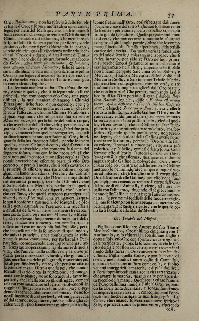 Oro , Ratìone auri, non ha più virtù delle fernpli- ci foglie d’Oro; e fe pure moilraaltra operazione, fegue per virtù del Meftruo, che l’ha fciolto:ne fi ha da credere, che venga attenuato l’Oro da molti Chimici in modo così elaborato, che mediante ef- fi {piriti falini fi riduca a partare per ftorta, onde penfano,che non fi poffaridurre più in corpo , perche ciò ripugna all’ efperienza ordinaria : ben¬ ché ali’Oro così ridotto, dianoli nomedi Tintu¬ ra, non è però che ha tintura formale, ma fecon¬ do Geber : Auri portio flc attenuata , larvata , quia Aurum efl totum Mercurìus, fiche fe tale tin¬ tura forte tìfica, e vera non fi potria ridurre più in Oro, come fegue col mezo de’ {piriti ripercuzien- ti, il che nelle vere, etìliche Tinture, non può in conto alcuno feguire. La feconda maniera di far l’Oro Potabile ve¬ ro, e reale è quella, che lì fa feparando dalli tre principi, che compongono erto Oro, una parte diftìnta , la qual maniera chiamano i Chimici Effrazione: fiche dato, e non concertò, che ciò fi poteffe fare, non per quello ne feguirà, chefof- fevera l’aflerzione d’alcuni Chimici Parabolici : li quali vogliono, che tal parte abbia da edere Medicina umverfale per la fallite del notìro corpo, e che averia facoltà di rinovarlo; perche cavata pervia diffrazione, e diff iuta dagl’altri due prin¬ cipi), vi mancariano quelle prerogative, le quali ordinariamente hanno attribuite all’Oro, in ri¬ guardo dellafua incorrottibilità; perchefeè vero quello, che erti Chimici dicono , cioèd’avere un Meftruo univerfale, che conferva la forma del foggettofoluto, una con lefue proprietà (ilche però non può in conto alcuno edere vero) tal’Oro potabile verrebbe ad efleruna parte di erto Oro corrotto, e perciò fi niega, che fi porta cavare dal¬ li principij di effoOro una parte didima y come alcuni malamente credono. Perche, dandoli af- folutamente per vero, che l’Oro fia comporto de’ tré decantati principij, fecondo iChimici, cioè diSale, Solfo, e Mercurio, variando in quello dagl’altri Mirti, è però da faperfi, che è pur’an¬ che verirtìmo, chequefti vengono partecipati da’ viventi, edagl’Animali, in altra maniera, la qua¬ le non fi conforma con quella de’Minerali, e Me¬ talli ; negli Animali per l’eterogeneità neceflaria a gl’uffizij della vira, neceffariamentefi ricercai’ energia de’principij : mane’ Minerali, e Metal¬ li, che dovevano lungamente durare fuori della terra, fenzaaltro fomento, era necelfario, che fodero uniti con un nodo più jndilfolubile, perii che in quelli è facile lafoluzione di quel nodo , cheunivai principij, e per confeguenza la ridu¬ zione in prima componentia, per parlarealla Peri- patetica, come giornalmente fi efperimenta, an¬ zi fenza tante operazioni, la fola morte di quella vita, che l’univa, bartaadiffolverli; la dove in quelli perla durezza del vincolo, che gli unifee fono neceflarie fatiche più grandi, e macchine più fiottili per diffolverli, e fare, che perdano affatto la prima effenza. Oltre a quello poi, che hanno i Metalli di vario circa Ja perfezione, ed omoge¬ neità con le piante, vene fono alcuni, tanto im¬ perfetti > che l’ifteflò tempo gli diltrugge, comes' oflerva continuamente nel ferro, rifolvendotì in ruggine fulfurea, parte del fuo principio ; e per¬ dendoli anche fentìbjlmente nel fuoco. Vene fo¬ no all’incontrodi così perfetti, ed omogenei , che nédal tempo, nèdal fuoco, nè da qualli voglia ac¬ cidente fe gli può Ibernare una minima particella, cometìegue nell’Oro, cosìrifpettato dal fuoco (benché vorace del tutto) .chenon fedamente non lofeemadi perfezione, pelo, o bellezza; ma più tortogli dàfplendore. Quelle prepofizioni fono così vere, che non occorre dimoftrarle a’ capaci con giro di più lunghe parole, oltreche loconfer- maagl’ increduli l’irterta efperienza , fidateftifi- carrice della yerità . Da quella verirà ( fondamen- todelmiodifcorlo) chiaramente appare, che fi fatica invano, per ridurre l’Oro ne’fuoi princi* pij, perche fono sì fattamente uniti, che uno è tranfoffanziato nell’altro ; imperciocchèil Sale non è femplicemente Sale, ma Sale, Solfo , e Mercurio : il Solfo è Mercurio, Saleè Solfo : il Mercurio è Solfò, e Sale inficine: Triade de’prin¬ cipij così ben compaginata, chetino è tré, e tré fon’uno : chi dunque feioglierà dall’Oro parte , che non fia tutto? Che perciò, moftrando la dif¬ ficoltà di far l’Oro potabile il gran Filofofo Rog- giero Racconto Inglefò , difie : Facilius efl aurum facere, quàm deflruere : ( Clavis Medica Gap. de Auro) e benché Zaccaria a Puteo feriva , efferfi trovato nello rtomaco delle Galline l’Oro, molle come cera, caldiflìmoal tatto ; e che era Ibernato la terza parte del fuo prillino pefo, cioè di quel¬ lo, ch’era avanti , che la Gallina fe l’averte in¬ ghiottito , e che raffreddato tornò duro , ma feo- lorito. Quando quello pur fia vero, non perciò ne fegue, che il calore della Gallina averte potu- toeftrarrelà tintura , perche fe l’Ororimaftofen- za colore, lìtornarà a cimentare, ritornarà più colorito, epiù bello, come fi è detto fopra. Con¬ ferma querto difeorfio l’autorità di Libavio (lib.i, fyntao.cap.%.) che afferma, qualmentedandofi a mangiare alle Galline la polveredell’ Oro , mef- chiata col cibo, dentro a qualche tempo le Galline mettono le penne indorate; di qua dunque li vie¬ ne ad inferire, chelìlcioglie tutto il corpo dell’ Oro dal calore diede Galline, nè fi rifolyene’ fuoi principij; ma venendo attenuatoli corpo dell’Oro dal calore di erti Animali, diviene, ad unire , e parta con lalimento, tingendo di femedefimo le penne delle Galline : fe purè vera lafferzione pre¬ detta . Io per me mi foddisfo delle fuddette ragio¬ ni ; ma fe alcuno non fe ne appaga , fi metta ad el- perimentarelefeguenti ricette, con le quali dico¬ no farfi Potabil e elfo Rè de’ Metalli. Oro Potabile del Minfich. Piglia, come il lodato Autore nel fuo Teatro Medico Chimico, Oro finirtimo cimentato con 1’ Antimonio, e lo ridurrai in fottilirtime foglie : dopo riflolvi erto Oro con fpirito, ovveroogliodi Sale rettificato, e dopo la foluzione, caccia lo fpi¬ rito del Sale per ftorta di vetro, e così troverai nel fondo della ftorta, l’Oro convertito in calce fla- virtìma. Piglia quella Calce, e ponila in vafe di terra , mefehiandovi tanto oglio di Cannella , quanto fi faccia una miftura come colla, e fubito vederai anneggrirfi la materia, e di più fuboliire ; all’ora foprainfondi tanta acqua vita tartarizata , che avanzi la materia, quanto è alto per lato il di¬ to piccolo della mano, Queft’acquaeltrae l’anima dell’Oro bellilfima limile all’ iftefs’Oro; equan- do farà ben tinta decantala, e foprainfondi nuo¬ va acquavita tartarizata, e così continuami l’ope¬ razione, finche l’acqua vita non fi tinge più . La Calce, che rimane, folveraicon nuovo fpiritodl Sale, eprocedi come la prima volta, ripetendo così.