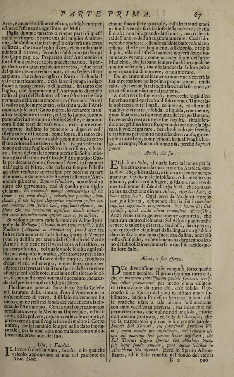 Arte, è un potentiffimomefiruo>odi{fo!venteper eftraere l’elfenza da ogni forte des Milli. Piglia dunque quattro o cinque parti di quell’ ogiio rettificato, e parte una del miglior Antimo¬ nio , che s’abbia, che farà quel lo ch’averà una certa foltezza, chetira al color d’oro, vicino allaquale miniera fi ritrova, fecondo n’abbiamo parlatoal fuo Capo pag. zq. Preparato dett’Antimonio in fiottilifiìma polvere fopra qualche marmo, fi pon¬ ga dentro un gran recipientedi vetro, i due terzi del quale devonoreltar vuoti, dopo l’efiervi fiato aggiunto l’anzidetto ogiio di Nitro : fi chiuda il vale ermeticamente, e ciò fatto fi ponga in dige- ilione a fuoco lento, odi lucerna , fin tanto che Poglio, che fopranuota all’ Antimonio divenghi rollo al pari del Rubino: all’ora feltrato che farà per mezo della cartaemporetica ( fecondo l’Arte) il vofiro ogiio impregnato, o fia tintura, dell’Anti¬ monio, e lafciato il Capo morto, lo verfarete in un’ altro recipiente di vetro, col collo lungo, fopra p- ponendovi altrettanto di SoIfoCelefie, e fiano an¬ cora li due terzi del vafe vuoti, e così pure erme¬ ticamente figillato Io ponerete a digerire coll’ ifteffo calore di lucerna, come fopra, fin tanto che 10 detto ogiio, o tin tura abbia communicato tutto 11 fuo colore all’anzidetto Solfo. E così vederai al fondo del vafe lòglio di Nitro chiari (fimo, e bian¬ co , fopra del quale fopranuoterà eflo Solfo imbe¬ vuto già della tintura d’Oro deirAntimonio : Qua¬ le per decantazione ( fecondo l’Arte) lofepararai dall’ogiio di Nitro, che ferbarai fempre l’ifteflb ad altre replicate operazioni per poterne cavare di nuovo, e quante volte fi vorrà leflenza d’Anti- monio già detta. E pure Glaubero, non effóndo a tutto ciò pervenuto, così di quello gran Ogiio efclama, Et mehercule minime contemnendus ejì hic liquor : res enìm o’eofis , refinofifque partili ut ab nu¬ dante s , fi hoc liquore digerantur meliorem pofìea ine- twt unionem cum fpirìtu vini, cujufmodi effendi#, tiri- {Iure Se. non vehiculum aquofum deinde turbant , fed ci tra periurbationem queunt cum eo permifeerì. Si vedono ancora varie formole di Alkaeftpro- polle da Rolfingio ( Ckymìc. in art.form. redaìi. ) e da 2t nel fero ( Append. in Animadierj. Juas ) ove fra l’altre fommamente loda lo fuo fpiritodi Venere (che lo defilila per arena dalli Crifialli del Verde Rame) e lo tiene perii vero licore Alkaellico, o iìa acetoefurino, col quale vuole fcioltoogni mi- ilo ; ma poi pollo in pratica, s’è ritrovato per lo fuo continuo ufo in eftraere delle tinture, fpogliato dògni virtù, ed energia, e non lenza caufa per efierne fiati portati via li fuoi fpiriti dalle reiterate aflociazioni, delle cole, mediante elfo tinte,o fciol- te, il che quello però non mai è accaduto, ne acca¬ dere al prefen te nofiro Ogiio di Nitro. Finalmente penerai l’anzidetto Solfo Celefte già faturato della tintura d’oro d‘Antimonio in un’alembicco di vetro, dillillalo dolcemente fin tanto che ne refti nel fondo del vafe eliccata la tin¬ tura deirAntimonio. Con la qual operazione già terminata averai la Medicina Univerfale, ed in li¬ core, ed in polvere,o quanto valevole a curare, e prefervare da quallìvoglia forte di malore il Corpo nofiro, confervandolo fempre nello fiato fuo na¬ turale ; perlaqtial cola non tralafceremo qui efi- pirne una breve nota del fuo. r , W°> e Facoltà. IL licore fi darà in vino , brodo, o in qualche veicolo appropriato al mal del paziente da Teat. Doni. cinque fino a fette gocciole, e d’altrettanti grani in limili veicoli farà la dofe della polvere, le ella fi darà; non bifognandodarli uniti, mao ti fervi¬ mi de!Funo,o dell’altra ^fiòlutamente . Così fi do- verebbe praticare, efiendo tal dofe baftevole al fuo officio; che fe poi farà meno, oil doppio, e triplo di piu, ella dell’iftefla maniera gioverà fenza no¬ cumento veruno, come accader fiiole dell’altre Medicine, che ferbano fempre fra di loro qualche qualità veienofa , mam'feftandocela la loro piùo meno quantità di nuocere, onongiovare. Da un tanto medicamento non fe ne riceverà la fua efpettazione nella prima propinazione, repli¬ calo, che ben ne farai foddisfatto nella feconda,© terza efibizione fattane al paziente. A deferiver le fue virtù , mercecche Io giudico fuperflup ogni qualvolta il fido nome d’Univerfa- ie abbraccia tutti i mali, ed interni, ed efterni di qualfivoglia parte, e folida, e liquida, continente, e non feparata, o fopraggiunta del corpo Umano, fovvenendocosìatuttelefue facoltà, rillabilen- dole nel prillino loro ufo,operando per dove la Na¬ tura lì vuole fgra vare, benché di rado per fecefiò, e rarilfimo per vomito non elfendovi caufa, giove¬ vole a tutte l’età, compieffioni, in quallìvoglia luo¬ go, e tempo; Non mi dilungo già, perche Sapienti panca. Alkalìy che fi a . E Gli è un Sale, al quale forti tal nome perla fua eftrazione da una certa erba Arabica, det¬ ta Kah, che elfi hrugiata, e ridotta in cenere ne for¬ mano un lifeivioquale infpilfato, odir meglio vo¬ gliamo, poltoacrifiallizare, gli danno meritevol¬ mente il nome di Sale dell’erbaKalì, che contrat¬ to in unadizzione dicono Albati, cioè Aa$ Sale, e erba Kah. Oggi però da Moderni èprefo con più libertà , definendo che lìa Sai è cineribus cujufvis vegetabilis preparatami, fi ve fixum fit, fi ve volatile , quod acido alieni commijlum effervefeit . Anzi viene tanto genericamente comprefo, che non san curato di chiamar Sai Alkalìquallìvoglia cenere o calce fia di terra, fiadòflò, lìadipietra, con tuttocche efaminati dalla lingua non gl’abbia datofenfazionealcunad’acrezza Salina, anzi più tofto d’inlìpide, e che nè meno ha dato fegno alcu¬ no di fubbollizioneimmerfainqualfifiaacidoque- fio loro Sale. Alkool, e fua ejfenza. DUe diverfifiìme cofe vengono fotto quello nome accolte. II primo lignifica tutto ciò, che in pulverem fubtilififimum pollinis farinacei tenui]- fimi infiar preparami- per mezo duna diligen¬ te triturazione da tutto ciò, che folido. lì fe¬ condo è lo Spirito del vino in ultimo grado fu- blimato, laido a Profefiòri ben noti l’infinità del¬ le pratiche ufiate a tale ultima fublimazione con ogni eccellenza perfetta ; ma fidamente mi permetteranno, che qui ne noti una fola, e forfè non ancora praticata, edèelladelBarcufen, che ve la trapporterò qui con ie fue proprie parole : Sumpfi Sai Tartari , cui fuperfundi Spiritum Vi¬ ni , quem exinde per cucurbitam ,. ve! vcjjtcam uj- que ad quartam fere partem leniter defììllavi , ubi Sai Tartari flegma Jpìritus vini abforbens lique- feit inque fundo remanet , pars autem fubtilior in Alembicum fola afeendit. Ecco lo Spirito Alkoo- lizato, ed il Sale rimallo nel fondo del vafe fi ) E 2 può