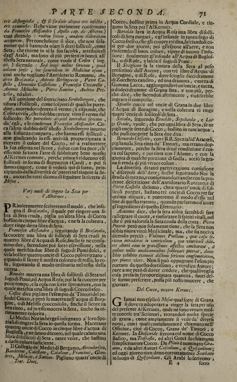 erit ab ({erger, da , & fi [ord'aie ali qua erit infetta , erit exmenda. Il che viene parimente confermato da Francefco Aleffandrò ( Apollo cap. de Alkcrm.) COSÌ dicendo rudem fctam , nondum elaborai am acciperem Perconclufione fi dice, che non fola- mente qui li hanno da ufare li detti follicoli, come Set a* che ritiene in sèia fua facoltà, attribuitali dagl’Arabi, mafono di più perfettiinbontà all’ iftelfa Seta naturale, come vuole il Cofeo ( luog. cit. ) dicendo - Sed longè melius fericum , quod cultura fenfit , hoc fumendum in Medicìnce ujum , così anche vogliono l’Antidotario Romano, An¬ drea Brafavola , Antonio Berlingaccio , Pietro Ca¬ mello , Domenico Cafeli ano , Francefco Ceccarello , Antonio Melicchio , Pietro Santino , Andrea Pez¬ zetta , ed altri. All’ opinione del fopracitato Strobelbergero, che rifiutai Follicoli, comelofpettidi qualche putre¬ dine, morendovi dentro il verme ; fi rifponde,che Coy?^avvifa,chefidebbacavare vivo il verme dal ' follicolo: Ne putredinis aliquid contrahat fericum ,| dic’egli, e lo conferma Francefco Alef andrò .Gir- i calcitro dubbio dell’iddio Strobelbergero intorno I alla foltanza com patta, che hanno effi follicoli , j non giudicando inedì attività proporzionata a ricevere il colore del Cocco, nè a trafmettere \ la fua eden za nel licore, fi dice con fua pace, eh’ j elfo non fa tutta l’arte di fabbricare bene quedo j Al Kermes comune , perche prima fi riducono edi ; follicoli in forma di doppacon i Cardi , e poi lì fanno tingere, come lì vederà qui difetto, prin¬ cipiando dalla diverlìtà de’pareri nel tingere la Se¬ ta, ancorché tutti diconodifèguitare lancetta di Mefue . Varj modi dì tingere la Seta per «, P Al kermes. PRimieramente ferveremo il modo , cheinfe- gnail Brafavola, il quale per tingere una li¬ bra di Seta cruda, piglia un’altra libra di Cocco bollito in cinquelibre d’acqua, e ne fa la colatura, dove tinge detta libra di Seta. Francefco Aleffandro , feguitando il Brafavola, fa cuocere una libra di follicoli di Seta crudi in quattro libre d4 Acqua di Rofe,finche fe ne confu¬ mino due, facendone poi forte efpredìone, nella quale mefehiadue libre di fugo di Pomi dolci, e vi fa bollire quattro oncie di Cocco polverizzato , cquando il licore fi inoltra colorato di rolfo, loco- la, feguitando il modo ordinario nel redo della ricetta. Renodeo macera una libradi follicoli disetanei fugo di Pomi,ed Acqua Rofa; poi la fa cuocere per poco tempo, e la cola con forte fpremitura, con la quale mefchia una*libra di fugo di Cocco frefeo. Cofeo dice pigliare l’efempio da’Tintori del pe¬ lo del Cocco, e però lomaceranell’acqua di Bora¬ sene, o di Melilfa cuocendolo, finche il licore ììa ben tinto, ed in elfo macera la Seta, finche fia ot¬ timamente colorita . • Norimbergefi infegnano a’ loro Spe¬ ziali di tingere la Seta in quella forma. Macerano quattro oncie di Cocco in cinque libre d’acqua di m j ■ ?* e ne fanno decotto, nel quale calano una fibra dj follicoli di Seta , tante volte, che ballino a c,^°^e Sufficiente. 11 Collegio de’ Medici di Bergamo, Abrendorfero, Bauderone Caleflano , Catalano , Francione, Glau- bcro. Melicelo, e Santino. Pigliano quattr’ oncie di X e at. Donz. Cocco, bollito prima in Acqua Cordiale, e tin¬ gono la Seta perl’AlKermes. Bertaldo lava in Acqua Rofauna libra di folli¬ coli di Seta purgati, e gl‘infonde in tanto fugo di Cocco frefeo,che gli cuopre tré dita,lafciandoli co¬ sì per due giorni; poi gl’efpone all’aere, e non rilucendo di buon colore, ripete di nuovo l’infu- hone : finalmente gl’infonde all’Acqua di Buglof- fa, odi Rofe, elalciail fugodiPomi. Il Sivìglìano fa la tintura della Seta al pefo preferitto dall’Autore, con tré libre d’Acqua di Boragine, e di Rofe, dovefeioglie dieci dramme di Zucchero candito, edunadramma, ernezadi Gomma Lacca, aggiungendoviun’oncia,emeza, ododecidramme diGrana fina, e non più, per¬ che dice, che facendoli altrimenre , riulcirebbe ingrato il com pollo. Spinello cuoce tre oncie di Grana in due libre d Acqua di Boragine, e nella colatura vi tinge quatti ’oncie di follicoli di Seta. Settata, feguendo Ernaldo, Sepulveda , e Lur gf Ovtde, vuole , che per ogni libra di Seta, Tene pigli oncie fettedi Cocco , bollito in tant’acqua , che polli cuopriré la Seta due dita. Bernardo Deffenio, con i R R.S pezia 1 i d’Aracoeli, pigliano la Seta tinta da’ Tintori, ma errano dop¬ piamente, perche la Seta di tal condizione è cot¬ ta colfapone, e poi tinta con l’Alume, e con la giunta di qualche porzione di Galla, acciò la gra¬ na fi renda di più vivace colore. La diverlìtà di tanti pareri cagiona confufione a’difcepoii dell’Arte; ficche feguitando Noi la llradadi mezzo,e conformandoci anche con la pru¬ dente deferizione deH’AntidotarioRoniano,e di Pietro Caflelh diciamo , chea quattr’oncie di fol¬ licoli purgati, ballanotrè oncie di Cocco per far ottima tintura, e polleremo il modod’cifa nel fine di quello trattato, quando parlarono d’unire gl’ingredienti diquelto Elettuario. Avicenna dice, chela feta abbia facoltà di fare rallegrare il cuore, e rinforzare li fpiriti vitali, nel che è più valorofa la Seta cruda delia cotta. Pietro Poterlo però non folamente tiene, che la Seta non abbianiuna virtù Medicinale, ma, che fia nociva dicendo perciò . Vìdimus Puellam , quee cafu fe¬ ricum intruderai in ventrìculum , quo ventriculi dolo- res aborti e am in graviffimos affettus concitarunt , à quibus nullis mcdìcaminibus fublevari poterai , donec jìibio exhibito evomuit dittum fericum conglomoratum per plures vìces. Non fi può oppugnare l’efempfe portato da quello dottiffimo, e veridico Autore; pare a me però di dover credere, che quali! voglia cofa prefa inTproporzionata quantità, fuori del¬ le forme preferire ,polfa più tollo nuocere , che giovare. Del Cocco, ovvero Kermes. Glamai nonefplicò Mefuequal forte di Grana lì doveva adoperare a tinger la feta per ufo delprefente AlKermes, onde ne fono venute mol¬ te contefe tra’Scrittori, trovandofi moire fpecie di grana, come ampiamente fi vede da’ divedi nomi, coni qualiconfufamenteè chiamato nell’ Officine, cioè diCocco, Grana de’ Tintori , e Kermes. In Diofcorìde fi trova col nome di Cocco Bafico, maTeofrafo, ed altri Greci lochiamano femplicemente Cocco. Da Plinio è nominato Gra- num, e da altri Autori Cufculium, e Ouf quìlium ; ed oggi giorno vien detto corrottamente Scarlatto in luogo di Quifquiliato. Gli Arabi loferivono , E 4 fotto