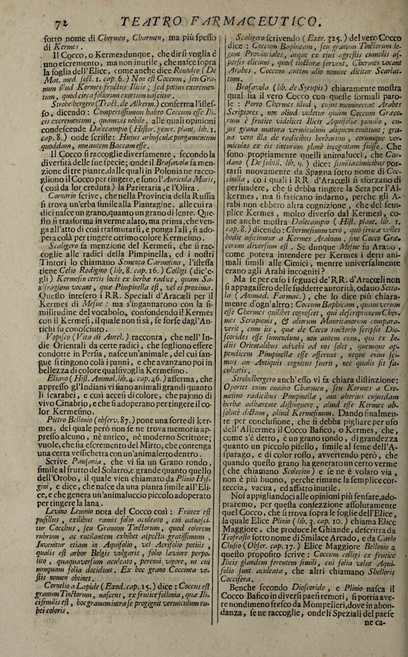 7l fotto nome di Chermen, Charmen, ma piùfpefio di Kermes. Il Cocco, oKermesdunque, che dir fi voglia è imoefcremento, ma non inutile , che natte fopra la foglia dell’Elice, come anche dice Renodeo (De Mat- med feci. i. cap. 6. ) Non efl Coccum, jeu Gra- num illud Kermes fri fins Ilicis ; fedpotius excremen- tum, quod circa folìorum exortum nafcitur. Strobe'bergero (Traili, de Alkerm.) conferma I’iftef- fo, dicendo : Compcrtijflmum habeo Coccum effe Ih. c'ts excrementum, quamvis nobile, alle quali opinioni condefcende D alee ampio (Hi(lor.gener.pl ant. lib. r, eap. 8.) onde feri de: Hujus arbufculcepurgamentum quoddam, non autem Baccam eff ?, Il Cocco fi raccoglie diverfamente , fecondo la diverfità delle fue fpecie; onde il Brafavolaia men¬ zione di tre piante,dalle quali in Polonia ne racco giiono il Cocco per tingere, e fono PAurìcula Muris, ( così da lor creduta) la Parietaria ,e l’Olira . Cornario fcrive, che nella Provincia della Rutta fi trova un’erba limilealla Piantagine, allecuira dici nafceun grano,quantoungranodi lente. Que Ilo lì trasforma in verme alato, ma prima, che ven¬ ga affatto di così trafmutarfi, e ponga Pali, fi ado¬ pera colà per tingere ottimo colore Kermefino. Scaligero {a. menzione del Kermeii, che firac- coglie alle radici della Pimpinella, ed i noilri Tintori lo chiamano Sementa Carmojìna, Pi ile (fa tiene Celio Rodigino (lib, 8. cap. 16.) Colligi (dic’e- gli) K erme fin certis locis ex herbee radice, quam Sa x'fragiam vocant, quae Pimpinella efl, vel ei proxima. Quello intefero i RR. Speciali d’Aracaeli per il Kermes di Mefue : ma s’ingannarono con la fi miiitudine del vocabolo, confondendo il Kermes con il Ketmeiì, il quale non fisa, fe forfè dagl’An- tichi fu conottiuto, Vopfco ( Vita di Aurei. ) racconta, che nell5 In¬ die Orientali da certe radici, che fogliono effere condotte in Perfia, nafee un’animale, del cui fan- gue lì tingono colà i panni, e che avanzano poi in bellezza di colore qualfivoglia Kermefino. Eliano ( Hifl. Animai, lib. 4. cap. 46. ) aiferma, che appretto gl’indiani vi tianoanimaligrandi quanto li fcarabei, e così accefi di colore, che pajono di vivo Cinabrio, e che fi adoperano per tingere il co¬ lor Kermefino, Pietro Bellonio (obferv. 87.) pone una fortedi ker¬ mes, del quale però non fe ne trova memoria ap¬ pretto alcuno, nè antico, nè moderno Scrittore; vuole* che lìa ettremento del Mirto, che contenga una certa vettchetta con un’animaletto dentro. Scrive Paufania, che vi Pia un Grano tondo, fimile al frutto del Solatro,e grande quanto quello dell’Orobo, il quale vien chiamato da Plinio Hyf gini, e dice, che nafee da una pianta limile all’Eli¬ ce, e che genera un’animaluccio piccolo adoperato per tingere la lana. Levino Lemnio nota del Cocco così : Fruì ex cfì pufillus , exilibus ramis folio aculeato , cui adnafcu tur Cocchus , Jeu Granum Tìnlìorum, quod colorem rubrum , ac rudi antem exbibet a (peci u gratiffimum . Jnvenitur edam in Aquifolio, vel Acrifolio potìùs , qualis efl arbor Belgis vulgaris, folio heviore perpo- lito , quaquaverfum acu'eato, perenni vigore, ut cui nunquam folta decidunt. Ex hoc grano Coccinea ve- flis nomen obtinet. Cornelio a Lapide ( Exod. cap. 15. ) dice : Coccus efl granum Tintlorum, nafeens, ex frutice follonia, qu<t Ili- ciflmilis efl, boegranumintra fe iprogignit vermiculum ru bei colorii. ^Scaligero iscrivendo ( Exer. 325. ) del vero Cocco dice : Coccum Baphicam, jeu granum 'TinHorum le- gunt Provinciale 1, aique ex ejus egreflis cumulis af perjìs eliciunt, quod tinti tira ferverà. Chermes vocant Arabes . Coccum autem alio nomine dicitur Scarlat- tum. Brafavola (hb. de Syrupis) chiaramente moftra qual fia il vero Cocco con-quelle formali paro¬ le : Porro Chermes illud , cujus meminerunt Arabes Scriptores , non aliud vi detur quàm Coccum Graecc<* rum è frutice videlicet Ilicis Aquifolire Rumilo , cu- jus grana matura vermiculum aliquem emittunt ; gra¬ na vero illa de Yadicibus berbarum , eorumque ver- miculos ex eis 1 intur am piane incegnitam fuiffe. Che fono propriamente quelli animalucci, che Car¬ dano (De fubtìl. lib, 9, ) dice: fumilacimicibus por¬ tar fi nuovamente da Spagna fotto nome di Ccc- cimila, co i quali i RR d’Aracceli lì sforzano di perluadere, che fi debba tingere la Seta per PA1- kermes, ma G faticano indarno, perche gli A- rabi non ebbero altra cognizione , che dei lem- plice Kermes , molto diverfo dal Kermesì, co¬ me anche moltra Dalecampio ( Hifl. plant. lib. 1, cap. 8.) dicendo : Cbermejìnumverò , quò jerica: vefles bodie ìnflcìuntur a Kermes Arabum , Jine Cocco Grtfw forum diverfum efl . Se dunque Mefue fu Araeo , come poteva intendere per Kermes i detti ani¬ mali limili alle Cimici, mentre univerfalmente erano agli Arabi incogniti ? Ma fepercafoi ttguacide’RR.d’Aracoelinon G appagattero delle fuddette autorità, odano Setta- la ( Animad. Farmac.) , che lo dice più chiara¬ mente dogn’ altro: Coccum Baphicam, quam ver um ejje Chermes quilìbet cogncfcet, qui def :rìpuonem Cher¬ mes S crapionìs, aliar um Mauritanontm compara- vent, cum iis, quee de Cocco tintorio fcripft Dio- feorides effe fumendum, non autem eum, qui ex In- dHs Orientalibus advebi ad nos folet, quemque ap~ pendicem Pimpinella effe ajferunt , neque enim {ci¬ miti an Andquis cognìtus fuerit, nec qualis fu fa- cult afis, Strobclbergero anch’etto vi fa chiara diflinzione; Oportet enim ormino Charmen, jeu Kermes a C re¬ me/ino radìcibus Pimpinella , aut aìterius cujusdam berb(C adJoctrente dijfmguere , aliud ejje Kermes ab- jplutè diTum, aliud Kermeflnum. Dando finalmen¬ te per conclufione, che fi debba pigliare per ufo dell’Ai kermes il Cocco Bafico, o Kermes, che, come s’è detto, è un grano tondo, di grandezza quanto un piccolo pifello, Gmile al feme dell’A- j iparago, e di color rodo, avvertendo però, che ‘quando quello grano ha generato un certo verme ( che chiamano Scolecion) e fe ne è volato via , non è più buono, perche rimane la femplice cor¬ teccia, vacua, ed affatto inutile. Noi appigliandoci alle opinioni più fenfate,ado- praremo, per quella confezzione affolutamente quel Cocco, che fi trova fopra le foglie dell’Elice, la quale Elice Plinio ( lib. g. cap. io. ) chiama Elice Maggiore, che produceleGhiande,deferittada Teojrajìo fotto nome diSmilace Arcado, e da Carlo Clufo (Objer. cap. 17. ) Elice Maggiore Bellonio a quello propofito fcrive : Coccum colligi ex frutice Ilicis glandem ferentem fimili, cui foli a'vel ut Aqui¬ folio junt aculeata} che altri chiamano Shelloris Coccifera, Benché fecondo Diofcoride, e Plinio nafea il Cocco Bafico in di verfi paefi remoti, fi potria ave¬ re nondimeno fretto da Mompejjeri,dove in abon- danza, fene raccoglie, onde li Speziali del paefe ne ca- /