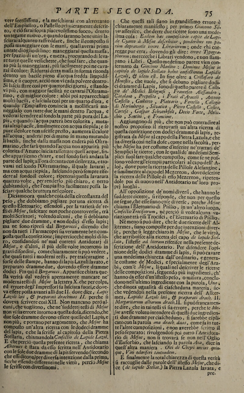 vere fottiMìma» elamefchiarai con altrettanto delfEmpialtro o Palle! lo primieramente delcrit- to, e ciò farai l'opra piacevolilfimo fuoco, dentro un tegame nuovo, e quando faranno bene uniti Ja- fciarai alquanto raffreddare, finche il comporto li polla maneggiare con le mani, quali averai prima untate di oglio di lino: maneggiami quella malfa, per Ipazio di un’ora, emeza, procurando di leva¬ re tutte quelle veflichette, che iìiol fare, che quan¬ to piu la maneggiarai, più facilmente poi ne cava¬ rai il colore: Ridurrai detta malfa in forma ritonda dentro un bacile pieno d’acqua fredda limpidif- fima,e fi cuopre, acciò non vi cada polvere dentro. Si lafcia Ilare così per quattordicigiorni, ellando- vi più, con maggior facilità ne cavarail’Oltrama- rino, e di miglior colore : abbi poi apparecchiati molti bacili, e lafciala così per un quarto d’ora, e quando TEmpialtro comincia a mollificarli ma¬ neggialo con tutte due le mani dentro l’acqua, e cederai fccndere al fondo la parte più pura del La¬ pis , e quando l’acqua parerà ben colorita , muta¬ rai altro bacile, Umilmente con acqua tiepida ; e fe pure il colore non ufcilfe prerto, aumenta il calore all’acqua; anderai poi di mano in mano murando li bacili, finche dalla malfa non caderàpiù Oltra- marino ,che farà quando l’acqua non apparirà più colorita d’Azuro: laida ralfettare quell acque, fin¬ che appari fcano chiare, enei fondo farà andatala parte del lapis; all’ora decanta con dertrezza, e tro¬ vami nel fondo POI tramarino, il quale lavarai , ma con acqua tiepida, lafciando però fempre rife- dereal fondoil colore; ripeteraiquella lavatura quattro volte , per renderlo più chiaro, e netto dubitandoli, ehel’empiartro facilmente porta la¬ nciare qualche brutrura nel colore. Diciamo ora qualche cola della circortanzadel pefo , che dobbiamo pigliare perlina ricetta di quello Elettuario; elfendofi , per la varietà de’ te- Ài di Mejue, lufcitate non poche controverfie, tra molti Scrittori ; volendo alcuni, che fi debbiano pigliare due dramme, e non dodici d’erto lapis; ma ne fono ri prefi dal Borgaruccì, dicendo che non da tutti i Farmacopei lia veramente ben com¬ porta quella confezione; imperciocché molti di lo¬ ro , confidandofi ne’ mal corretti Antidotarj di Mejue, e d’altri, il più delle volte incorrono in gravi difordini, come chiaramente lì può vedere , che quali tutti i moderni telli, per trafcuragine , forfè delle rtampe, hanno di lapis Lazuli lavato, e preparato drammedue, dovendo elfere dramme dodici. Fin qui il Borgaruccì. Apparifce chiara que¬ lla verità dal vederli apertamente mancare ne’ moderniteftidi Mefite laletteraX.che per colpa, ed errore degl’Imprelfori fu lafciata fuori,e dove¬ va elfere polla avanti alli due 11. dove dice, Lapis Lazuli loti , <& preparati drachmas li. perche fi doveva fcrivere così XII. Non mancano però al¬ cuni, che vogliono, che ne’fuddetti telli di Mejue non vi fia errore intorno a quella dofa,dicendo,che due foledramme devono elfere quelledel Lapis,e non più, e portano per argomento, che Mejue ha comporto un’altra ricettacoli ledodecidramme del lapis, eche lafcrilfe al capitolo della Pietra Stellaria, chiamandolaConfecìio de Lapide Lazul. E che perciò quella prefente ricetta , che chiama Alkermes è Hata da elfo lcritta nell’Antidotario conle fole due dramme di lapis fervendo (fecondo che elfi dicono.) per di verfa intenzione dalla prima, ficche elfendo differenti nelle virtù, perciò Mefue le ferme con diver fi nomi. 75 Che quelli tali fiano in grandirtìmo errore è chiaramente nianifefto; per primo Giacomo Sil¬ vio alferifee, che dette due ricette fono una mede- lima cola : Eadem beee compofitioin capite de Lapi¬ de Cyaneo à Mefue deferibitur , ponderibus non pa- rum depravatìs errore Librariorum ; onde chi cor¬ regge pur erra, dovendogli dire: errore Typopra- phorunt' : mercecche i Librari vendono, e non llam- pano i Libri. Quello medelìmo parere vien con¬ fermato da Giacomo Manlino : Dominus Mefue in capitolo de lapide Stellato habet confe'&ionem Lapidìs Lazuli, idem cft. In fine oltre a Crifìofaro de Honejiis, che vuole, chefidebano pigliare dodi¬ ci dramme di Lapis, fonodi quello parere il Colle¬ gio de’ Medici Bolognejì , Francefco Al ejfandrò , Catalano , Preposto , i Frati d’Araceli , Antonio Cajìello , Guiberio , Plateario , Fernelio , Collepio di Norimberga , Selvatico , Pietro Cajìello } Cofleo, Cortefe , Gafpar Scbvenkfeh, De ciò Forte, Melici cbio , Santini , e Frarnione. Aggiungono di più, che non può contradire al nollro propolìto il ritrovarli un’altra ricetta di quella confezione con dodici drammedi lapis, re- gi 11 rata da Mejue al capo della Pietra Lazula,e che lìadi verfa così nella dofe, come nella facoltà, per¬ che Mejue ha per cortume d’inferire ne’trattati de’ Semplici le ricette, con le quali de’medefimi Sem¬ plici fuol fare qualche comporto, comefenepol- fono vedere gPelempii particolari al capo dell’ A- loè, dove pone la ricetta delle Pillole Alefangine, e ùmilmente al capo del Mezereon, dove deicri ve la ricetra delle Pillole di elfo Mezereon, ripeten¬ dole poi di nuovoneir Antidotario ne’ loro pro¬ pri luoghi Ali’oppolìzione de nomi di verfi, che hanno le fuddette ricette, lìrifponde, che non per quello ne fegue,che effe fiano cole di verlé, perche Mejue chiama i’EIettuariodi Pàllio, in un’altro luogo, Confecìio Trocijcorum, nè perciò fi vede alcuna va¬ riazione tra eiìì Trocifci, e l’Elettuario di Pàllio. Nè meno fi può dire, chele due ricette dell’Ai- kermes , fiano comporte per due intenzioni diver¬ te, perche fi leggechiaro in Mefue, che le virtù, che attribuirti alia ricetta dei capo de lapideSteL ■dato, l’irtelfe ad literam riferirti nellaprefentede- fcrizione dell’Antidotario. Per difendere l’opi¬ nione delle dodici drammedi lapis, lìpuòcavare unamedefimachiareza dall’ordinario, egenera- lecoltume de Medici, efpeciaimence degl’Ara¬ bi, com’è Mefue, li quali nel del'criver le ricette dellecompofizioni Seguendo più ingredienti, eh’ hanno da elfer d’un’ifteifo pelò, o mirtira conclu¬ dono nell’ultimo ingrediente con la parola. Una , che dinota ugualità di ciafcheduna materia, fic- che vedendoli nella prefente ricetta deli’ Alker¬ mes, Lapidìs Lazuli loti, preparati dracb. il. Margaritarum albarum draùb.l l. fi può francamen¬ te dire, che in tai telli vi fia errore , perche le Me- fue avelfe voluto intendere di quelli due ingredien¬ ti due dramme per ciafcheduno, fi farebbe el pli- catocon la parola ana dracb. duas, comefain tut¬ te l’altrecompolìzioni, enon averebbe fcritto il pefofeparato: rivolgendoli poi tutto l’Antidota- rio di Mefue, non fi trovarà fe non neii’Oglio d’Euforbio, che lafciando la parola Ara, dicein quell’altra maniera . Olei de Cbeyrì ur.cias quìn- que, Vini odorijeri tantundem. E finalmente la total chiarezza di quella verità fi raccoglie dalie parole dell’ illelfo Mefue, che di¬ ce (de lapide Stellat.) la PietraLazula lavata, e