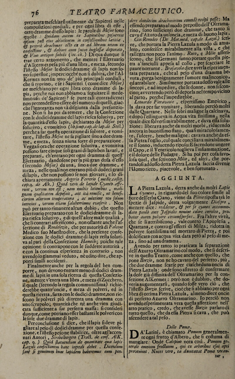 jé preparata mefchkrfiutilm ente da’Sapienti nelle compofizionicordiali, e per ogni libra di ette , otto dramme di etto lapis : le parole di Mejue lotto quelle : &ùdam autem ex Sapientibus pofuerunt ipfum p(f(ì eiuf ablutìonem in confiefi/onibus Ut iti# , proprie dracbmas otto ex eo ad libram unam ex confezione , 8 dabant cum fuoco bugi offe? depurato, 4$ Vino antiquo fubtiìi (ìoc.cit. ) Di qua dunque fi trae certo argomento , che mentre f Elettuario d’Alkermespefapiù d’unalibra, emeza,fecondo rifletto Mefite le dodici dramme di lapis non fo¬ no ttiperflue ; ini perciocché non fi dubita, che l’Al- Kermes nonfia uno de’ piu principali cordiali, che fi trovino, e fei Sapienti (comedice Mefue) ne mefehianoper ogm libra otto dramme di la¬ pis, perche noi non abbiamo a feguitare il mede- fimo ufo de’Sapienti ? fe pure tali contradicenti non pretendettero ettere del numero di quelli, giac¬ che l’ignoranza non vàdifgiunta dalla prefunzio¬ ne. Non fi ha poi datemere, che la Confezione con le dodici dramme del lapis riefea foluti va, per la quantità d’etto lapis, dichiarato da Mefue per folurivo, e vomitivo (hb.Jimp.cap.delap.de Steli.) perche a far quella operazione di folvere, e vomi¬ tare, Metto Mefue ne fa pigliare fino a due dram¬ me, e meza, fenza niuna forte di preparazione . Veggafi ora che operazione folutiva, evomitiva pottono fare cinque foli grani di lapis ben lavati, e preparati, ch’entrano per ogni dramma di queft’ Elettuario, dandole per la più gran dpfa d’etto (Tecondo Mefite) dàuna, finoadue dramme, e meza, nelle quali non entrano più di dodeci grani di lapis, che non pottono fe non giovare ; e lo di¬ chiara apertamente Augerio Ferrerio ( medie.caf ìg. cap.q. de Alk.) Ouod vero de lapide CyaneO affé- mnt, verum non eff ; nam multi s lotionibus , mali- gnam qualitatem depofuit, atit ita remi fi t, ut bene fi- clorum aliorum temperatura J ac mìxtione non fólum innoxius , verum etiam faluberrimus evaferit . Non può per tanto rimanere alcun dubio , che quello Elettuario preparato con le dodici dramme di la¬ pis riefea foluti vo, e di quell’altre male qualità , che li contrari afferifeono, non ottante anche l’af- ferzionedi Rondelezio, che per autori tà di Falcone Medico fuo Maellrodice, chela prefente confe¬ zione con le dodici drammedi lapis retta foluti¬ va al pari della Confezione Hamech; poiché tale opinione lì contrapone con le fuddette autorità , e con la continua efperienza in contrario , non avendo io giammai veduto, nè udito dire, che ap¬ porti Amili accidenti. Finalmente anche per la regola del ben com* porre, non devono entrare meno di dodici dram¬ medi lapis in una fola ricetta di quella Confezio¬ ne, mentre v’entra una libra, e meza di Zucchero, il quale (fecondo la regola communittima) richie¬ derebbe quattr’oncie, e meza di polveri, ed in quella ricetta, fatta con le dodici dramme,non rie- feono le polveri più di trenta una dramma con unofcrupolo; quantitàche nè anchevien giudi¬ cata futtìcientea far perfetta matta: ficonfideri dunque,come potriano etter ballanti le polveri con le fole due dramme di lapis. Perconclufione li dice, che il lapis fi deve pi¬ gliare al pelo di dodici dramme per quella confe¬ zione, e fi 11 etto pefo ne flabililce, oltre agl’accen- nati Autori , Strobelbergero (Trafi. de confi AIK. cqp, 9. ) Qjùd flatuendum de quantità!e qua lapis Lazuli confiecìioncm banc ingredi debet . Dicendum fim fi genuwum bunc lapidem baheremus cum pen¬ dere duodectm drachmarum comode Yecipi pojfei Ma ettendo preparato al modo prepollo dell* Oltrarni- rino, fono fuflicienti due dramme, che tanto li cava d’Azuro da un’oncia, e meza di buono laPls.* GiotRenodeo (De Mat.med. cap.de Lazulj lcri- ve, che porcata la Pietra Lazula a modo di amu¬ leto, conferifce mirabilmente alla villa » e che rallegra non poco l’animo . Rueo, e Milio> aflen- (cono, che li Germani fanno portare quella pie¬ tra a’fanciulli appefa al collo » per fcacciare le paure notturne. Br afavola dice averla efperimen- tata preparata, e che al pefo d’una dramma be¬ vuta , purga benignamente l’umore malinconico » ; edatrabilare. Similmente portata adoflo vale alle ; fincopi, e ad impedire, che le donne, non fi icon- i cinoj avvertendo però di deporla nel tempo vicino al parto, perche l’impedirebbe. Leonardo Fioravate , efpertifllmo Empirico » la dava per far vomitare, liberando perciò molti dalle Quartane. Nelle febri maligne la calcinava, edopòl’eflinguevain Acqua vita finittima, nella i quale dice (olverfi mirabilmente, e dava etta folu- ; zione : liberava anche da molti morbi, riducendo | ancora in buomAlmo (lato, quali miracololamen- Ste, ['ulcere, benché maligne: cavava anche da el- j fa Pietra loglio ,col quale conciliava mirabilmen¬ te il fonno, inducendo ripofo: E facendone ungere il Capo, e il Ventricolo toglieva l’infiammazione, e il dolore delle Podagre. Si ha poi per cofafavo- lofaquel, che fcrivono Milio, ed alcri, che por- tandofi addotto detta Pietra Eazula faccia divenir l’Uomo ricco, piacevole, e ben fortunato * AGGIUNTA. LA Pietra Lazula, detta anche da molti Lapis Cyaneus, in riguardo del fuo colore Amile al ! fiore dell’erba Ciano, viene da Plinio riporta trà le Ifpezie di Jafpide, detta volgarmente Diafipro , mentre dice; r ed de tur, 8 per fie eyanos ac comma- dato paulò ante JaJpìdis nomine colore eoeruleo, pro- batur aureo pulvere circumfiperfius. Fra l’altre virtù, che fe liattribifeono , valecontro l’Apoplefia , Quartana, e controgl’efferti di Milza; ridotta in polvere fottiliflimanel mortaro di Pietra, e poi dolcificata con acqua vita data però al pefo di me¬ za , fino ad una dramma. Avendo per tanto io praticata la feparazionè dell’Azurro Oltramarino col modo, che fi deferi- ve in quello Teatro, come anche con quello, che pone Boezio, non ne ho cavato del perfetto, più , che due dramme fcarfe per ciafcheduna oncia di Pietra Lazula: onde fono afiret co di confermare la dofe già diffinita dell’ Oltramarino per la con¬ fezione AlKermes : però non è dubbio, che do¬ veria augumentarfi, quando fotte vero ciò , che rifletto Boezfo fcrive, cioè che fi abbiano per ogni libra di ottima Pietra Lazula, almeno diece onde di perfetto Azurro Oltramarino. Io perciò non avehdoefperimentata vera quella attenzione nell’ atto pratico, credo, che avette Boezio parlato di tutto quello, che da erta Pietra fi cava , che può accendere a tal pefo. Delle Poma. A’Latini, èchiamato Pomum generalmen¬ te ogni frutto d’Albero, che fi colluma di mangiare; Onde Calepino nota così. Pomum ge* aerale omnium firuUuum , qui ex arboribus efiui aptì provcnmnt. Nuces vero, ea dmitaxat Poma vocan-- tur ,