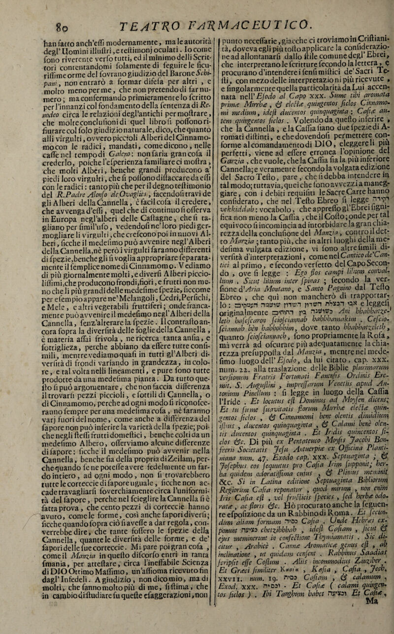 fian fatto anch’effi modernamente, ma le autorità degl’ Uomini illuftri ,e teliitnonj oculati. Io come fono riverente verfo tutti, ed il minimo delli Scrit¬ tori contentandomi folamentedi fegtiirele ficu- riffimeorme del fovrano giudizio del Barone Sebi- pani , non entrarò a formar difefa per altri , e molto menoperme, che non pretendo di far nu¬ mero ; ma confermando primieramente lo icritto per l’innanzi col fondamento della fentenza di Re- nodeo circa le relazioni deghantichi permoftrare, che molteconclulìoni di quel libro lì poffonori- fìutarecolfologiudizionaturale,dico, chequanto ahi virgulti, ovvero piccioli Alberi del Cinnamo¬ mo con le radici, mandati, come dicono, nelle caffè nel tempo di G aleno: non faria graticola il crederlo, poiché fefperienza familiare ci inoltra, che molti Alberi, benché grandi producono a’ piedi loro virgulti, che fi poffonodiftaccaredaeffi con le radici : tanto piu che per il degno teltimonio del R.Padre Alonfo deOvaglies, facendoli travi de gli Alberi della Cannella, èfacilcofa il credere,* che avvenga d’effi, quel che di continuo fi offerva in Europa negl’alberi delle Caltagne, cheli ta-j gliano per fimi l’ufo, vedendofi ne’ loro piedi ger- j mogliare li virgulti,che creiamo poi in nuovi Al- ; beri, ficche il medelimo può avvenire negl’Alberi ; della Canneila,nè però i virgulti faranno differenti ; di fpezie,benché gli fi voglia appropriare feparata- j mente il femplice nome di Cinnamom o. V ediamo di più giornalmente molti, e di vedi Alberi piccio- liffimi,che producono frondi,fiori, e frutti non me¬ no che li più grandi delle medelime fpezie, ficcome per elem pio appare ne’Melangoli, Cedri, Perfichi, e Mele , cabri vegetabili fruttiferi ; onde franca¬ mente può avvenire il medefimo negl’Alberi della Cannella, fenz’alrerare la fpezie. 11 contralto an¬ cora fopra la diverfità delle foglie della Cannella , è materia affai frivola, ne ricerca tanta anfia, e lottiglieza, perche abbiano da effere tutte confi- j mili, mentre vediamo quafi in tutti gl’Alberi di-: verfitàdi frondi variando in grandezza, incoio-! re, e tal volta nelli lineamenti, e pure lono tutte j prodotte da una medeiima pianta. Da tutto que-j ito fi può argomentare, che non faccia differenza1 il trovarli pezzi piccioli, e fottili di Cannella, o di Cinnamomo, perche ad ogni modo fi riconofce- ranno fempre per una medeiima cofa, nè faranno varj fuori del nome, come anche a differenza del j fapore non può inferire la varietà della fpezie; poi¬ ché negli Iteffi frutti domeltici, benché colti da un medefimo Albero, ollèrviamo alcune differenze di fapore: ficche il medefimo può avvenir nella Cannella, benché fia della propria di Zeilam, per¬ che quando fe ne poteffe avere fedelmente un far¬ dointiero, ad ogni modo, non fi trovarebbero tutte le corteccie di fapore uguale, licchenon ac¬ cade travagliarli foverchiamentecirca l’uniformi¬ tà del fapore, perche nel fcieglire la Cannella fi è fatta prova, che cento pezzi di corteccie hanno avuto, comele forme, così anche fapori diverti ; ficche quando fopra ciò fi aveffe a dar regola, con¬ verrebbe dire, che tante follerò le lpezie della Cannella, quante le diverfità delle forme, e de’ fapori delle lue corteccie. Mi pare poi gran cofa , come il Manzja in quello difeorfo entri in tanta fmania, per atteftare, circa 1 ineffabile Scienza di DIO Ottimo Maffimo, un’affioma ricevuto fin dagl’infedeli. A giudizio, non dico mio, ma di molti, che fanno molto più dime, flitima, che in cambio qiftudiare fu quelle efaggera£Ìoni,non puntoneceffarie,giacche ci troviamo in Criftiam- tà, doveva egli più tolto applicare la conhderazio- ne ad al lontanar fi dallo itile comune degl’Ebrei, che interpretano le fcritture fecondo la lettera, e procurano d’intendere i fenfi miftici de’ Sacri 1 e- lti, con mezo delle interpretazio n i più ricevute , e Angolarmente quel la particolarità da Lui accen¬ nata nell'EJodo al Capo xxx. Sume ubi aromata prima Mirrba , 8 detta quingentos fiche Cinnamo¬ mi medium, idejì ducentos quinquagìnta ; Caffi a_ uu- lem quìvgentos ficlos . Volendo da quello inferire » che la Cannella , elaCaffialìano dueipeziedi A- romati diltinti, e che dovendoti permettere con¬ forme al comandamento di DIO, eleggerei! pm perfetti, viene ad effere erronea l’opinione del Garzici, che vuole, che la Gaffa fia la piu inferiore Cannella; e veramente fecondo la Volgata edizione del Sacro Tetto, pare, che fi debba intendere in tal modo; tuttavia, quei che fono avvezzi a maneg¬ giare, con i debiti requifiti le Sacre Carte hanno confiderato, che nel Tetto Ebreo fi legge vekkiddah : vocabolo, che appretto gl’Ebrei ligni¬ fica non meno la Caffia , che il Cotto ; onde per mi equivoco fi incomincia ad intorbidare la gran chia¬ rezza della conclufione del Manzia, contro il det¬ to Marzia ; tanto più, che in altri luoghi della me- defima vulgata edizione, vi fono altre umili di* verlìtà d’interpretazioni, come nel Cantico de C cin¬ tici al primo, e fecondo vertette del Capo Secon¬ do , ove fi legge : Ego fioe campi lilittm convai- Imm . Sic ut liiìum inter ffpinas ; fecondo la ver- fiontà'Aria Montano, e Santo Pagaino dal TeltQ Ebreo , che qui non mancherò di trapportar^ lo : appuri p-urn pusn nSsan ok e leggefi originalmente rzrn'irn pa Ani hbabhatze- letb bafefeam ffcìojcìannab babbbamakim . C'effcio- fiiannab ben babbobbim, dove tanto bbabbatzeletb, quanto ffeioffciannacb, fono propriamente la Rota, ma verrà ad ofeurare più adequatamente la chia¬ rezza prefuppolta dal Manzia, mentre nel mede- fimo luogo dell’ EJodo y da lui citato, cap. xxx. num. 22. alla traslazione delle Biblie phmmarum ver fi orni m Fratrie Fortunati Fanenffie Ordiate Erc- mit. S. Augujlini , imprejfarum Venetiie apud An• tonium Pinellum : fi legge in luogo della Caffia l’Iride . Et locutue ejì Dominile ad Moyffen dicene; Et tu fumé fuavitatie forum Mirrba eletta quin¬ gentos fido e , 8 Cinnamomi bene olentis dìmidmrn ifiius > ducentos quinquagìnta , 8 Calami bene olen- ne ducentos quinquagìnta . Et E'die quincentos fi¬ che 8c. Di più ex Pentateuco Rloyfis Jacobi Bon- frerii Socìetatis ffeja Antuerpia ex Officina Pianti- niana num. 47. Éxodo cap. XXX. Septuaginta ; 8 Jofepbus eoe Jequutus prò Caffi a Irirn j apponit’ ber - ha qui de m odoratiffìma cujus , 8 PI intuì meminit &c. Si in Latina editione Septuaginta Bibliorum Regionim Cafia reponatur , quod mirum , non enim Iris Caffia efl , vel fruttine fpecies , [ed berba odo¬ rata y aeflorie 8c. Hò procurato anche la feguen* te efpofizione da un Rabbino di Roma. Et fecttn- dum aliam fformam H’Ds Cafia . Gride Ficbrai ex- ponunt njwta chetzibhhab , idefl Caffi am , Jìcut 8 eque meminerunt in confettione Tbymtamatie . Sic di- citur , Arabìcè . Canna Aromatica genite ejì , ab indinatione , ut quidam cenffent . Rabbinue Saadiae jeripjìt effe Coflum . Aliie incommodius Zinvber . Et Graci ffimiliter Kocatei , Rafia , Cafia , Jeeb, xxvi 1. num. 19. Caffi am , 8 calamum «, Exod. xxx. . Et Caffia ( calami quingen¬ tos ficlos ) . Ibi Tangbum babet njJ'Xai Et Cafra, ; Ma