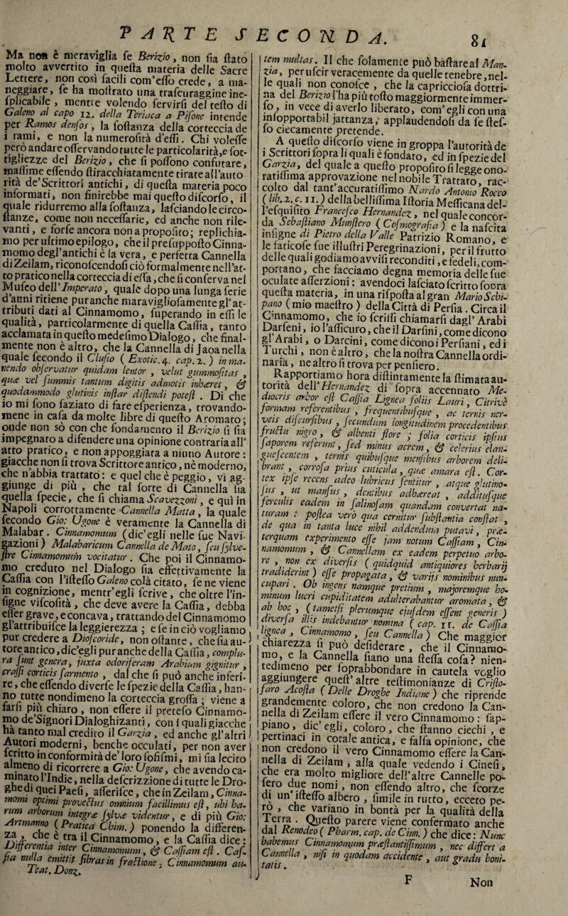 Ma no» è meraviglia fe Scrìvo, non fia flato molto avvertito in quella materia delle Sacre Lettere, non cosi facili com’eflo crede, a ma¬ neggiare, fe ha inoltrato una trafcuraggineine- ìplicabiie , mentre volendo fervirfi del teflo di Galeno al capo 12. della Teriaca a Pifone intende per Ramos denfos, la foftanza della corteccia de 1 rami, e non la numerofità d’eflì. Chi volefle pero andare oflervando tutte le particolarità,e fot- tiguezze del Perizio t che fi poflòno confutare, tnaflime eflendo (tiraceli latamente ti rate a {lauto ma descrittori antichi, di quella materia poco informati, non finirebbe mai quello difeorfo il quale ridurremo alla foftanza, lafciandolecirco- flanze, come non neceflarie, ed anche non rile¬ vanti, e forfè ancora non a proposto j replichia¬ mo per ultimo epilogo, che il prefuppoflo Cinna¬ momo degl antichi è la vera, e perfetta Cannella diZeilam, riconolcendofi ciò formalmente nell’at¬ ta pratico nella corteccia di ella, che fi conferva nel Muleo dell Imperato, quale dopo una lunga ferie d anni ritiene puranche maravigliofamentegrat- tnbuti dati al Cinnamomo, fuperando in eflì le qualità, particolarmente di quella Calila, tanto acclamata in quello medelimo Dialogo, che final- mente non è altro, che la Cannella di Jaoanella quaJe lecondo il Cluflo ( Exotic./\.. cap. 2.) in met¬ tendo objervatur quidam lentor , velut gummofitas , quee vel fummis tantum digitis admotìs inheeret, U quodammodo gl utini e injìar difendi potefl . Di che io mi fono làziato di fare esperienza, trovando¬ mene in cala da molte libre di quello Aromato; onde non sò con che fondamento il Perizio fi fi a impegnato a difendere una opinione contraria all’ atto pratico, e non appoggiata a ni uno Autore : giacche non li trova Scrittore antico, nè moderno, che n abbia ti attató : e quel che è peggio, vi ag¬ giunge di piu , che tal forte di Cannella iìa quella lpecie, che fi chiama Scavezzoni, e qui in Napoli corrottamente •Cannella Matta, la quale fecondo Gio: Ugone è veramente la Cannella di Malabar . Cinnamomum (die egli nelle fue Navi- gazioni ) Malabarìcum Cannella de Muto, feufylve- ftre Cinnamomum vocìtatur . Che poi il Cinnamo- mo creduto nel Dialogo fia effettivamente la Calila con Vmeuo Galeno colà, cinto, fe ne viene in cognizione, mentr’egli fcrive, che oltre l’in- hgne vifcofità , che deve avere la Calila, debba ,, Sf^ve, e concava, trattando del Cinnamomo gl attribuirne la leggerezza ; e le in ciò vogliamo , pur credere a Diofcoride, non affante, che fia au-' toreantico,dicagli puranchedella Calila, compia- ra Junt genera, juxta odorif eram Arabiam gignitur , crajji cortwis[armento , dal che fi può anche inferi¬ re , che eflendo diverfe le fpezie della Calila, han- no tutte nondimeno la corteccia grofla ; viene a tarh piu chiaro , non edere il pretefo Cinnamo¬ mo de Signori Dialoghizanti, con i quali giacche , ha tanto mal credito il Garzi a, ed anche gl’altri I Autori moderni, benché occulati, per non aver icntto in conformità de’ loro fofifmi, mi fia lecito almeno di ricorrere a Gio: Ugone, che avendo ca- minatol Indie, nella defcrizzionedituttele Dro¬ ghe di queiPaefi, alferifce, cheinZeilam , Cinna- m mi optimi prove fi us omnium facillìmus efì ubi ha- rum arborum ìntegra fylv.e videntur, e di più Gio: manno (Pratica Chim.) ponendo la diffèren- e.tra A Cinnamomo, e la Calfia dice : jJifferentta mter Cinnamomum, & Caffiam efì . Cai [a nua emittif flbras in frazione : Cinnamomum au- leat.Donz. 8l tem multas. Il che folameiue può ballare al Man- }ta> per ufcir veracemente da quelle tenebre,nel- Ie V»n9n conofee , che la capricciofadottri¬ na del Perizio ì ha più tolto maggiormenteimmer- 10 , in vece di averlo liberato, com’egli con una mlopportabil iattanza, applaudendoli da feftef- 10 ciecamente pretende. A quello difeorfo viene ingroppa l’autorità de >,Scrittori fopra li qual, e fondato, ed in fpezie del Garva, del quale a queflo propofito fi legge ono- ratiffima approvazione nel nobile Trattato rac¬ colto dal tant’accuratiflimo Nardo Antonio’Rocco 11 ) della belliflima Iftoria Meflìcanadel- fefqmfito flwq, nel quale concor¬ da Scballiam Mungerò { COmografia ) e lanafcita ìnfigne di Pietro della Valle Patrizio Romano, e le aticofe fue illuftn Peregrinazioni, perii frutto delle quali godiamo avvifi reconditi, e fedeli.com- portano, che facciamo degna memoria delle fue oculate aflerzioni : avendoci lafciato fcritto foora quella materia, in unarifpoftaalgran Mario Sebi, pano ( mio maellro ) della Città df Perfia. Circa il Cmnamomo, che 10 fenili chiamarfi dagl’ Arabi Dar leni, 10 i^flicuro, che il Darlini, come dicono gl Arabi, o Darcini, come dicono i Per fiani, ed i lurchi, nonealtro, che la noftra Cannella ordi¬ nai ìa, ne altro fi trova per peniiero. Rapportiamo hora didimamente la ffimataau- torita deli Hernandez di (opra accennato Me. diocns arcar efì Cuffia Lignea folii* Lauri, Citrivè formarti referentibus , frequentibufque , ac temìs ner- veudifcurfibus [ecundum iongitudinem procedenti frutta mgro , & albati flore ; fidia corticis ipflus Japorem referunt, fed mmus acrem, & celerius elan- I guejcentem , terms quibufque menfibus arborem deli- brant , corro fa pnus cut icula, qu.ee amara efì. Cor- tex ipje recemadeo lubricus fentitur , atque gl ut ino. Jus , ut manfus , dentibus adhrereat , additufque fere ulte eadem in Jalinofam quandam convertat na- tiiram : poflea vero qua cernitur fubflantia confiat . de qua m tanta luce nihil addendum putavi. m\t- terquam experimento effe jam notum Caffiam , Cin* namomum , & Cannellam ex eadem perpetuo arbo- rc . n?n. LX. diverfls ( quidquid antiquiores herbarij tra 1 erint ) effe propagata, (I varijs nominibus nun- capati . Ob ingerìs namque pretium , majoremque ho- tninum lucri cupidaatem adulterabantur arornata , & fi- °fi ì Uarfi£!J\ pìerumque ejufdem effient generis ) diverfa ilhs mdebantur nomina (cap. ir. de Caffla fe' ;rfZmo’JP. Cam!!al che magg'icr chiarezza fi può desiderare , che il Cinnamo¬ mo, e la Cannella fiano una ftelTa cofa? nien- PCr ^Prafbbondare in cautela veglio / ^ U1?^^re aJLtre teflimonianze di Crìfio- faro Acofla ( Delle Droghe Indiane ) che riprende n^i 5m7n-ie c°loro, che non credono la Can- • a j.e, arff.efl^re ^ vero Cinnamomo : fap- piano, die egli, coloro, che lianno ciechi , e per inaci in cotale antica, e falla opinione, che !1°n Sn?, 1 vero Cinnamomo eflere la Can¬ nella di Zeilam , alla quale vedendo i Cinefi, che eia molto migliore dell’altre Cannelle po- ■,^ro ,he homi, non eflendo altro, che feorze CU un ìlteiio albero , limile in tutto, ecceto pe- ro , che variano in bontà per la qualità della lerra . Quello parere viene confermato anche dal Renodeo ( Pharm. cap. de Ginn. ) che dice : Nane babemus Cinnamomum prceflantiffimum , nec differì a Lamella , nifi in quodam accidente , aut grada boni- F Non 1 -*