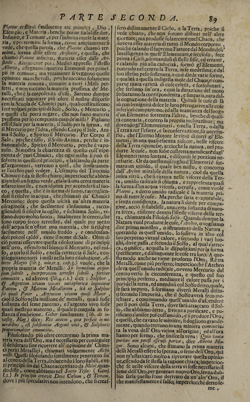 Platone crflituì fimilmente tré principi , Dio , JEfenipio, e Materia > benchc poi ne ltabili.fle.duc. Infinito, e Termine ,e per rinfilino jntefe la mate¬ ria, epe, termine la forma, come ampiamente fi vede, chequellaparola, die Piatone chiamò ter¬ mine, forma dille effe re Annotile, e quella, che chiamò Piatone infinito, foateria elfer dille Ari- flotile . Aitnmente poi i Medici apprelfo Tifteflo Alberto, afiegnanoi quattro Elementi perprinci pii in comune; ma veramente fi veggono quelle opinioni manchevoli, perche toccano fidamente la materia remota, comune a tutti iMilli per¬ fetti, e non toccano la materia prolììma de* Me¬ talli, che è la corpolenza d’efiì. Saremo dunque necelfitati leguitare più oltre il noflro difeorfo con la Scuola de’ Chimici puri, quali coftituifcono i tre volgati principii di Sale, Solfo, e Mercurio , e quelli chi potrà negare, che non iìano materia prolfima per lo componimento de’millj ? Pigliano elfiilSale per la materia, il Solfoperla forma, ed il Mercurio per l’idea, effondo Corpo il Sale, Ani- mailSolfo, eSpiritoil Mercurio. Per Corpo il Sale, peicheèfiffo, il Solfo Anima, perche è in¬ fiammabile, Spirito il Mercurio, perche è vapo- rofo. Simo lira la chiarezza di quello coll’elpe- rienzade’puriChimici, che ogni mifio fi può ri- folverein quelli tré principii, e falciando da parte gl’argomenti, verremo a quel, che fenfaràmen¬ te rocchio può vedere. L’e (empio del Tirocinio Chimico è da fe fteffo chiaro ; imperciocché abbru- ! giandofi un legno verde, efaiarà una certa materia affatto inutile, e non idonea per accenderli al fuo- i co, e quella, che è in forma di fumo, raccoglier ; doli fi rifolve inacqua, chechiamalì da’ Chimici; Mercurio: dopo quella ufeirà un’altra materia j oleaginofa , che facilmente s’infiamma , racco- gliendofi fi rifolve in oglfo, eli chiama Solfo, re¬ cano dopo molto fuoco, finalmente le ceneri,che fono corpo fecco terrellre, dal quale per mezo dell’acqua fen’eltrae una materia, che lì rifolve facilmente nell’ umido freddo , e condenfan- dofi poi col caldo , tiene il nome di Sale. Oltredi ciò potrai oflervare quella riloluzione di principii nell’ovo, elfendo nel bianco il Mercurio, nelrof- fo, o torlo il Solfo, e nella corteccia il Sale, e co¬ sì feguitano tutti i midi nella loro riloluzione. Al¬ berto Alagno (lib.g. min.tr.i. cap.g.) vuole, chela propria materia de’Metalli.' Sit bumidum acquo- fum fubtile , incorporatimi terrefìri fubtili , fortiter commixto , ed altrove (lib.^.f.i.) dice : Sulpbur , id Argentimi vivum vocari metapborica loqmtione Patrem , & Matrem Metallprim , ità ut Sulpbur fìt quafi Pater , Argentimi vivum quafi Alater , cioè il Solfo nella mifiione de’ metalli, quafi folfe foftanza del feme paterno, e l’argento vivo folfe quali meltruo materno, il quale fi coagula in fo- flanzad’embrione. Geber fimilmente (Uh. de in- vefìig. Mag) dice: Res autem , quee perfìcit in mi¬ nerai ibus , e fi fubfìantia Argenti vivi, G Sulphuris proportionqliter commixta. Filofofando più oltre cercaremo la prima ma¬ teria vera dell’Oro, ma è necelfario per confeguire il defiderato fine ricorrere all’ opinione de’ Chimi¬ ci periti Metallici, chiamati volgarmente Al chi-^ wi/fi.Qiierti filofofandofottilmente penetrano fin al centro della Terra,deducendo i loro fiabili, e ve¬ ri Pr!J}Pipii fin dal Chaos accennato da Moisè,quan- dodilfe, come abbiamo nel Sacro Tejìo: ( Genej. fi.) In principio creavit Deus Ccelum , <Ù? Terram. dove i più fpeculativi non intendono, che licreaf- fero didimamente il Cielo, e la Terra, poiché fi vede chiaro, che non furono diftinti nell’ altre giornate; ma produlfe fidamente quel Chaos, che doveva elfer materia di tutto il Mondo corporeo , poiché calando il fu premo Fattore dal Mondo deh* Intelligenza in quefi5Elementare,efecciofo, fece prima i Cieli,adornandoli di Itelle fifie, ed erranti, ecalando più alla caducità, formò gl’Elementi, ponendo nel centro la Terra, in fe medefima, e dal luo iltelso pefo fofienuta, e così diede varie forme, e qualità a quella indigefia mole del Chaos,e com¬ parve tanta varietà di cofecelefii, e fottohinari, che ferbano fin’ora, e con ladurazionedel moto lerbaranno lacorrilpondenza, e firnpatia,natadal¬ la cognazione della materia. Quindi le cofedi Jà sù con benignità dolce le loro prerogative alle cole inferiori compartono, ed alla mancanza del luogo d. un Elemento fottentra l’altro, benchedi quali¬ tà contraria, e contro la propria inclinazione • ma dovendogl’Eiementitutti, onella Terra, odalla Terra aver i’efsere,e laconfervazione,fù uecefsa- rio, che l’Eterno Motore levimi di tutti gl’Ele¬ menti, in una quafiefsenza ridotte, nelle vifeere dellaTerra riponesse, acciocheJa natura, nel pro¬ durre lecofe, non fofsecofirettamendicarè*dagl’ Elementi tanto lontani, e difeordi le porzioni ne- cefsarie. Ordaqueftomifcugliod’Elemeuriè for¬ mato un umido, il quale benmifio, e concorro dall 'Archeo mirabile della natura, cioè da quella jnfita virtù , cheli ritrova nelle vifeere della Ter¬ ra , umido radicale fi chiama , e rapprelenta quafi J3, forniid iin 3-c^ue vHcofk, come vuole Platone , e detto umido radicale è la materia pri¬ ma di tutte lecofe. Ma perche faria evaporabile e lenza confidenza, la natura h oiede per compa¬ gine, acciò fifiabiliffe, unacerta fofianzadi natu¬ ra lecca, elidente dentro Mede vifeere della ter¬ ra, chiamata da Filalo fi Solfo. Quandodunoue la Natura vuol produrre )e cofe, VArcheo, ovog/iamo dire primo miniftro, o iftrumento della Natura operando inquefi’umido, lofolleva in alto coi ino perpetuo Virtual calore, e fecondo i vari luo¬ ghi, dove paffa,e fecondo il Solfo, al qual s attac¬ ca, ounifee, acquifia le difpofizioni per la forma lpecmcante, e difiinguente le cofe traforo. A que¬ llo modo anche ne viene prodotto l’Oro, Rè tra Metalli,come più perfetto; imperciocché l’Archeo eleva quell’umido rad icaie, ovvero Mercurio dal centroverfo la circonferenza, e quefto col fuo principio perfetto, medianteil calore paffa per i pori del la terra, ed unendoti col Solfo detto,qua!e, fe fara impuro, fi formano divedi Metalli dipin¬ ti fecondo l’impurità, che il Solfoaverà fecome- fchiate, econtinuando quell’umido d’afoendere perii pori della Terra, dove farà attaccato il Sol¬ fo» che abbiamo detto, fi viene a purificare, e pu¬ rificato s’unifce poi coll’umido, e li produce l’Oro, e quelli, che cavano le miniere, fidoglionogrande- mente, quando trovano in una miniera comincia¬ ta la vena dell Oro vicina all’origine; edali’ora hanno per fermo, chefìnifcelavena: Quia tanta puntar non potejì effe nifi parva , dice Alberto Ala- gno. Sono alcuni, che fiimano la prima materia delli Metalli e Aere lo fperma, o feme dell’Oro, qui non nriaffaticaròmoltoa riprovare queftaopinio- ne,effondoda fe fletta la ragione chiara; impercioc¬ ché fe nelle vifeere della terra vi foffe neceffario il feme deìi’Oro,per generare nuovo Oro,fenza dub- bio fariaquefio feme derivato da un’altri Oro, il che manifeftamente è falfo; imperciocché detto fe- v ' me ,