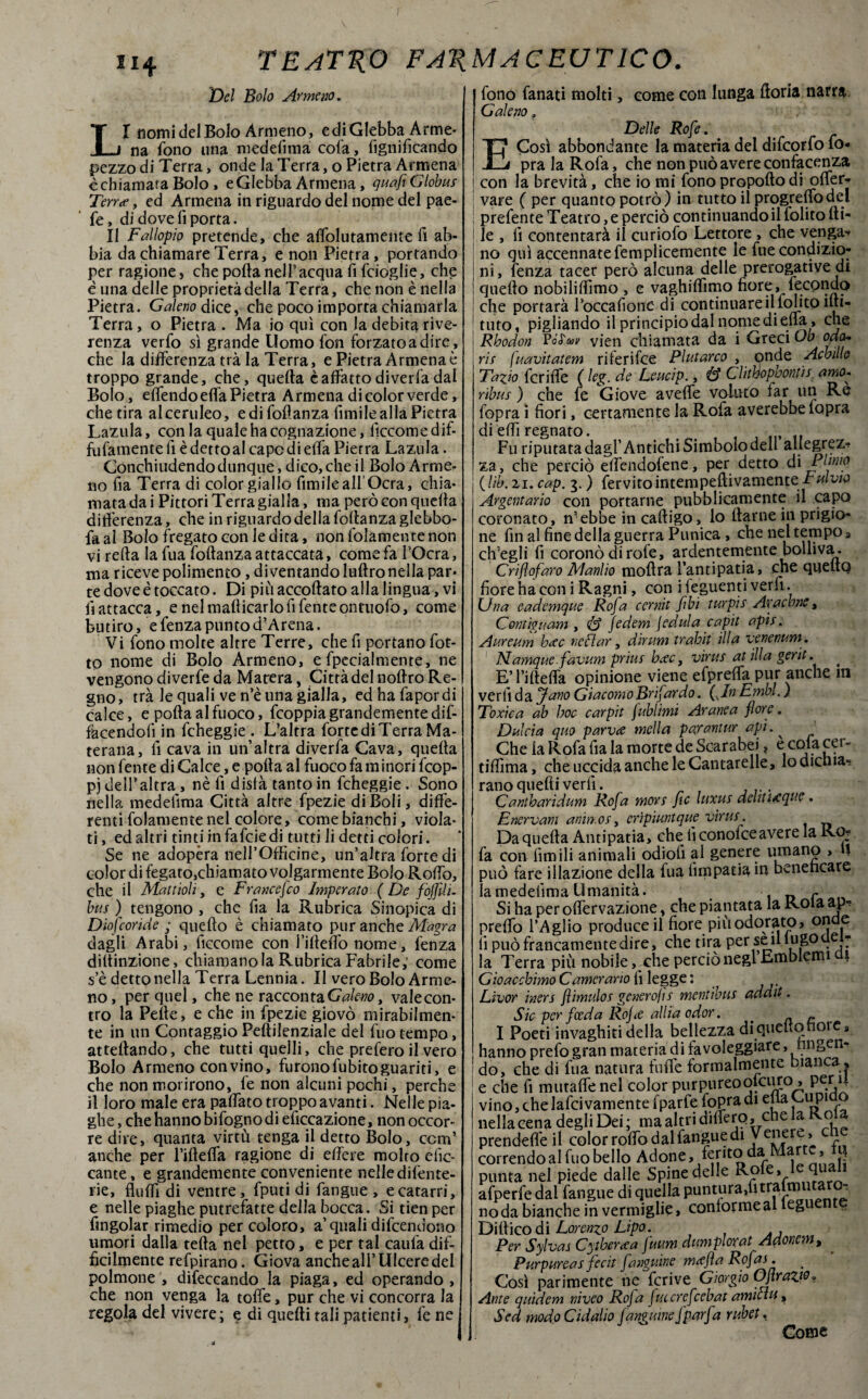 Del Bolo Armeno. LI nomi del Bolo Armeno, e di Glebba Arme¬ na fono una medefima cola, lignificando pezzo di Terra, onde la Terra, o Pietra Armena èchiamata Bolo, e Glebba Armena, guafìGlobus Terra, ed Armena in riguardo del nome del pae- fe, di dove fi porta. Il Fallopio pretende, che affolutamente fi ab¬ bia da chiamare Terra, e non Pietra, portando per ragione, che polla nel l’acqua fi fcioglie, che è una delle proprietà della Terra, che non è nella Pietra. Galeno dice, che poco importa chiamarla Terra, o Pietra . Ma io qui con la debita rive¬ renza verfo sì grande Uomo fon forzato a dire , che la differenza trà la Terra, e Pietra Armena è troppo grande, che, quella è affatto di verfa dal Bolo, effendoeffa Pietra Armena di color verde, che tira alceruleo, e di foflanza limile alla Pietra Lazula, con la quale ha cognazione, ficcomedif- fufamentefi è detto al capo di effa Pietra Lazula. Conchiudendo dunque, dico,che il Bolo Arme¬ no fia Terra di color giallo fimileall’Ocra, chia¬ mata dai Pittori Terra gialla, ma però con quella differenza, che in riguardo della follanzaglebbo- faal Bolo fregato con le dita, non folameutenon vi rella la fua fottanza attaccata, come fa l’Ocra, ma riceve polimento, di ventando luftro nella par¬ te dove è toccato. Di più accollato alla lingua, vi fi attacca, e nelmallicarlofifenteontuofo, come butiro, e fenza puntod’Arena. Vi fono molte altre Terre, che fi portano fiot¬ to nome di Bolo Armeno, efpecialmente, ne vengono diverfe da Macera, Città del nollro Re¬ gno, trà le quali ve n’è una gialla, edhafapordi calce, e polla al fuoco, fcoppia grandemente dif- facendoiì in fcheggie . L’altra forte di Terra Ma- terana, fi cava in un’altra diverfa Cava, quella non fente di Calce, e polla al fuoco fa m inori fcop- pj delPaltra , nè fi disia tanto in fcheggie. Sono nella medefima Città altre fpezie di Boli, diffe¬ renti fidamente nel colore, come bianchi, viola¬ ti , ed altri tinti infafciedi tutti li detti colori. Se ne adopera nell’Officine, un’altra forte di color di fegato,chiamato volgarmente Bolo Rodò, che il Mattioli, e Francefco Imperato ( De fojjìlì- bus ) tengono , che fia la Rubrica Sinopica di Diofcoride ; quello è chiamato pur anche Aiagra dagli Arabi, ficcome con i’ilteffo nome, fenza diltinzione, chiamano la Rubrica Fabrile; come s’è detto nella Terra Lennia. Il vero Bolo Arme¬ no, per quel, che ne racconta Galeno t valecon- tro la Pelle, e che in fpezie giovò mirabilmen¬ te in un Contaggio Peltilenziale del fuo tempo, affettando, che tutti quelli, che prefero il vero Bolo Armeno con vino, furono fubito guariti, e che non morirono, le non alcuni pochi, perche il loro male era pattato troppo avanti. Nelle pia¬ ghe , che hanno bifogno di elìccazione, non occor¬ re dire, quanta virtù tenga il detto Bolo, ccm’ anche per rifletta ragione di ettère molto efic- cante, e grandemente conveniente nelle difente- rie, flutti di ventre, fputi di fangue , e catarri, e nelle piaghe putrefatte della bocca. Si tienper fingolar rimedio per coloro, a quali difcendono umori dalla tetta nel petto, e per tal caufa dif¬ ficilmente refpirano. Giova anche ali’Ulcere del polmone , difeccando la piaga, ed operando , che non venga la toffe, pur che vi concorra la regola del vivere; e di quelli tali patiemi, le ne fono fanati molti, come con lunga ftoria narra Galeno „ Delle Rofe. E Così abbondante la materia del difcorfo fio- pra la Rofa, che non può avere confacenza con la brevità, che io mi fono propoftodi offer- vare ( per quanto potrò) in tutto il progrelfodel prefente Teatro, e perciò continuando il lolito Iti¬ le , fi contentarà il curiofo Lettore , che venga* no qui accennate femplicemente le fu e condizio¬ ni, lenza tacer però alcuna delle prerogative di quello nobiliffimo , e vaghiflìmo fiore, fecondo che portarà Toccafionc di continuare il folito ìlti- tuto, pigliando il principio dal nome di etta, che Rhodon vien chiamata da i Greci Ob oda* ris f,uavitatem riferifce Plutarco , onde Achille Tavo fcriffe ( leg. de Leucip., & Clhhophontis amo- ribus ) che fe Giove avelie voluto far un Re lopra i fiori, certamente la Rofa averebbefopra di etti regnato. € , ft_ 1f Fu riputata dagl’Antichi Simbolo dell allegrez* za, che perciò ettendofene, per detto à\ Plinto {'Uh. 21. cap. 3. ) fervito intempettivainone-ratuw Argentario con portarne pubblicamente il capo coronato, n’ebbe in caftigo, lo ttarne in prigio¬ ne fin al fine della guerra Punica , che nel tempo 3 ch’egli fi coronò di role, ardentemente bolliva. Crifiofaro Manlio moflra l’antipatia, che queltQ fiore ha coni Ragni, con iteguenti verfi. Una eademque Rofa cernit fbì turpjs Ara cane, Contiguam , <& jedem jedula capit apis. Aureum hcec neflar, dirum trahit illa venenum . Namque.favum prius b<ec, virus afilla gerit. * E’ rifletta opinione viene efpreffa pur anche iti verfi da Jano GiacomoBrijardo. (vIn Embi. ) Toxica ab hoc carpit jublimi Arane a fiore, Dulcia quo parvce melici parantur api. ^ Che ia Rofa fia la morte de Scarabei„ e cof acei - tiflìma, che uccida anche le Cantarelle, lodicnia» rano quelli verfi. Cantbaridum Rofa mors fic luxus deli nacque. Enervarli animos, crìpimtque virus. Da quella Antipatia, che fi conofceavere la Roj fa con limili animali odiofi al genere umano » *1 può fare illazione della fua fimpatia in beneficare la medelìma Umanità. c Si ha per offervazione, che piantata la Rota ap¬ pretto l’Aglio produce il fiore più odorato, onde li può francamente dire, che tira per se il iugoaci* la Terra più nobile, che perciò negl Emblemi | Gìoacchimo Camerario fi legge : Livor iners flimulos generofis mentibus addit. Sic per fceda Rojce allia odor. . _ c I Poeti invaghiti della bellezza di quello fiore* hanno prefo gran materia di favoleggiare, nngen* do, che di fua natura futte formalmente bianca, e che fi mutaffe nel color purpureoolcuro, per 4 vino, chelafcivamente fparfe fopra di etta Cup o nella cena degli Dei ; ma altri dittero, chela Ro prendeffe il color rotto dal fangue di Venere, correndo al fuo bello Adone, ferito da » .J punta nel piede dalle Spine delle Role» afperfe dal fangue di quella puntura/ltralmutaro-. nq da bianche in vermiglie, contorme al legue Dittico di Lorenzo Lipa. Per Sylvas Cythercea fuum dumplorat Adonem, Purpureas fecit fanguine mecfia Rofas. Così parimente he fcrive Giorgio Gflrazw* Ante quidem niveo Rofa futcrefcebat amicìu, Sed modoCidalio fanguine (parfa rubet. * Come