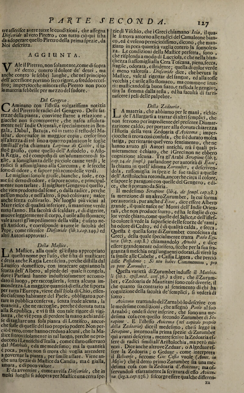 PAIITE J E CO U D A. tre aflerifce avere tutte le condizioni, che aflegna Diofcoride al vero Piretro, con tutto ciò qui lì ha da adoperare quello Piretro della prima fpezie, da Noi defcritta. AGGIUNTA. VAle il Piretro, non foIamente,conie di (opra se detto, contro il dolore de’ denti , ma anche contro le febbri lunghe, che nel principio deir accezione portano feco rigore, o freddo eccef- fivo; imperciocché minora elfo Piretro non poco la materia febbrile per mezzo del fudore. Del Gengevo. C Aminano con l’iftefla volgatiftìma notizia del Piretro le radici del Gengevo. Delle fat- tezzedellapianta, conviene ftarne a relazione , giacche non lì controverte , che nafca affoluta- mente nell’ Indie Orientali, e fpecialmente in Ben¬ gala, Dabul, Bazuja, ed in tutto il redo del Ma¬ ialar, dovenalce in maggior copia, crefcelìno all’altezza di tré fino a quattro palmi con le foglie limili all’erba chiamata Lagrima dì Giobbe, ilfu- ftoègrofib, come quello dell’Asfodelo, oAfto- laRegia, edècompoftodi un’adunamentodi fo¬ glie, a Somigliànzà delle picciole canne verdi, le radici fi alfomigliano alla Curcuma , e lefecche fono di odore , e fa pore più acuto delle verdi. Le migliori fono le grolle, bianche, fode, e co¬ me lì è detto di odore, e fa pore acuto, e principal¬ mente non tarlate. Il migliore Gengevo è quello, ! che yien prodotto dal feme, o dalla radice, perche nell’un modo, e nell’altro, fi può colti vare; nafce anche fenza coltivarlo. Ne’luoghi più vicini ali Mareriefce di qualità inferiore, fi mantiene verde tutto l’anno. Ha facoltà di fcaldare, e di digerire, muove leggiermente il corpo, è utile allo ftomaco; vale a tutti gl’impedimenti della villa; è tifato ne¬ gli Antidoti, e corrifponde a tutte le facoltà del! Pepe, comeriferifce Diofcoride (I1b.1xap.14q.) ed altri Autori approvati. Della Mafìice. LA Maltice, allaquale gl’èdato appropriato quello nome per l’ufo, che fi ha di mallicare è detta anche Ragia Lentifcina, perche dillilla dal Lentifco domeftico, con intaccare ogni anno la fcorza dell’Albero, al piede del quale lì congela, doveiPaefani hanno indullriofamente accomo¬ dato il luogo, per raccoglierla, fenza alcuna im- mondezza.La maggior quantità di elìà,che lì porta per tutta l’Europa, viene dall’llola di Chio, eden- dò ciafcunohabitante del Paefe, obbligato a por¬ tare in pubblica conferva, fenza frode alcuna, la quantità, che ne raccoglie, perche è dovuta tutta alla Republica, e vi fi llà con tale rigore di vigi¬ lanza , che vi è pena di perdere la mano a chi ardir¬ le di tagliare una fola pianta di Lentifco, ancor¬ ché fode di quelle del luo proprio podere.Non per¬ ciò e vero, come hanno creduto alcuni ,che la Ma¬ ltice li trovifolamente in tal luogo, perche ne pro¬ ducono iUnti^ , comeèftatooftervato dal Mattbioli, eda memedefimo; mala quantità epoca, perche non fi trova chi voglia attendere a governar la pianta, per ùmile adare. Vienean- che una fpezie di Maftice da Candia, ma è gialla, amara, e di poco valore. E da avvertire, comeavvifa Diofcoride y che in molti luoghi d adopera per Maftice una certa fpe- ziedi Vifchio, che i Greci chiamano Ixia, il qua¬ le fi trova attorno alle radici del Camaleone bian¬ co , ed è veleno pernicioddlmo, dicono, che man¬ giato in poca quantità vaglia contro la fonnolen- za. Le condizioni della Maftice perfetta, fono , cne rifplenda a modo di Lucciola, e che nella bian- cnezza fi adomigli alla Cera Tofcana, piena,fecca, rr agile, odorata, e (tridente; quelladi color verde e meno valorofa. Diofcoride dice, che bevuta la Mate, valeal rigettar deifangue, ed aliatole vecchia ; e utile allo ftomaco, ma commove irut- ti • manicandoli ta buon fiato* c rafloda le sensi tira la flemma dalla teda , ed ha facoltà'di farri’ nalcere 1 peli delle palpebre. Della Zedoaria. LA materia, che abbiamo per le mani, richie¬ de 1 Allargarli a trattar di altri femplici, che non fervono per ingrediente dei predente Diamar- prfi t0*ne 1 Per P°rtafe alla dovuta chiarezza 1 lltoria della vera Zedoaria d:Avicenna ; imper¬ ciocché lì trova così confufa, che lì è durato molta latiga, per ritrarne quel vero fentimento, chene hanno avuto gii Autori antichi, trà i quali pri¬ mieramente echiaro, che i Greci non ne ebbero cognizione alcuna. Tragl’Arabi Serapione (lìb.?, cap 24.de fìmpl.) parlandone perautoritàdi ìfaac, la chiama in quell’ idioma Zurumbet, e deferì ven- do]la’ in fpezie le fu e radici a quelle dell’Ariltolochia rotonda,ancorché circa il colore e fapore le paragoni con quelle del Gengevo, e di¬ ce, che lì portano da Siria. Il medelìmo Serapione (lib.4. de Jempi, cap.-zS.) fa menzione di un altro Zurumbet, lacuiforma perautorità, pur anche $ Ifaac, dice edere Albero grande , il quale nafce ne’ Monti deilTndie Orien¬ tali , che non produce frutto, ed ha le foglie di co¬ lor verde chiaro,come quelle del Salice,e dell’iftef- fo colore li vede la fuperficie delle feorze de’ rami ha odore di Cedro, ed è di qualità calda, e fecca! Quella è quella forte di Zurumbet conofcituada Greci, della quale fpecialmente tratta Paolo Egu neta (libri. cap.8.) chiamandolo Arnabò , e dice edere grandemente odorifero, ficche per la fua fra¬ granza fi mefehia negl’unguenti odoratici virtù Io fa limile alle Cubebe, e Calila Lignea, che perciò dille PoJJidonio 1 Sì non babes Cinnamomum , prò eo pone Zurumbet. Quella varietà di Zurumbet indufte il Matthio- h (hb.2. epiji.med. cenf36.) adire, cheilZurum- bet, e Zedoaria de Mauritani fono cofe diverfe, il che quanto ha contrario al fentimento di chi ha cognizione della facoltà de’femplici, fi vederàdi lotto. / Avicenna trattando del Zarnabò lo deferive con lemedefimecondizioni, chealfegnò Paolo alfuo Arnabò; onde fi deve inferire, che fono una me- defìma colacon quello fecondo Zurumbet di Se. rapione . E 1 ideilo Avicenna (nel capitolo proprio della Zedoaria) dice il medelìmo, cheli legge in Serapione, intornoalla prima fpezie di Zurumbet qui avanti defcritta, mentre feri ve la Zedoaria ef- feredi radici limili all’Ariftolochia, ma però mi¬ nori. Dice anche altrove Zeduar, oAJgeduaref- fere la Zedoaria ; o Geduar , come interpreta il Belluenfe , ficcome Gio: Cofla vuole (Annot. in Mefue) che il detto primo Zurumbet lìa uname- delima cofa con la Zedoaria d'Avicenna; maof- fervandofi efattamentelafcritturadiefto Avicen- na (Ieg.zxap.qi6,) lìfcorge edere qualche differen¬ za