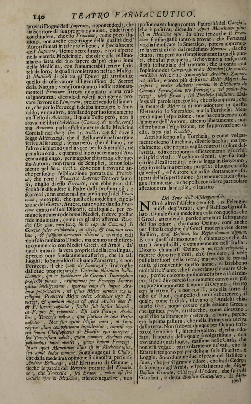 *4® provati Dogmi 3ell’Imperato, opponendogli, che iìa Scrittore di fua propria opinione , onde li può conchiudere, che elio Frantone, come poco itu- dioio, non avede cognizione delle qualità degl Autori (limati in tale profeffione, e fpecialmente dell 'Imperato, Uomo accreditato, ecosì efperro nella materia Medicinale, che oltre alla telhfno- nianza latta del Ino fapere da più chiari lumi della Medicina, con Finnumerabili lettere fcrit- teli da loro, le quali lì con fervano nel fuo Mufeo : Il Maubìolì di più tra gl’Epiteti gli attribuì (ce quello di olfervatore diligentiflimo de’ decreti della Natura; vedafi ora quanto indifcrezionata- menteil Franeione fi trova infangato in una craf- fa ignoranza, dicendo di volerli accingere a pro¬ vare l’errore dell 'Imperato, prefcrivendofklfamen- te, che per lo Feruzegi fi debba intendere lo Sme¬ raldo, e non altro, arredando per fuo fondamento un Tellodi Avicenna, il qualeTedo però, non fi trova ne’libri à'Avicenna {Canone de medie, cord.) ma Avicenna parla affoiutamente delle Medicine Cordiali nel (hù.g. fin. n. trafì.i. cap.%.) dove fi legge Alferuzegi, che il Bellunenfe nel margine fcrive Alferuzegi, lenza però, chenè Funo , nè Faltrodichiarinoquellavoce per Io Smeraldo, nè per altra cofa, e quanto al luogo accennato d’Avi¬ cenna aggiungo, per maggior chiarezza, che que¬ llo Autore, non tratta de*Semplici , fe non fola- mente nel Ub.z. trafì.r. dove non fi trova nè an¬ che per fogno Fefplicazione portata dal Francia- ve, che perciò Francefio Imperato Dottore famo- iò, e figlio di elfo Ferrante, non ebbe gran dif¬ ficoltà in difendere il Padre dalli proftintiiofi , e Scorretti, e fin anche maligni prefuppodi del Fran¬ tone , tanto più, che quella èia medefiqia efpofi- zionedel Garziay Autore, tante voi te da elfo Frati- clone citato ne’ fuoi Difcorfi, ed al {quale, per co¬ mune lentimento de buoni Medici, fi deve predar fede indubitata, come tra gli altri afferma Reno¬ deo (De mat. medfec.g. lib. 1. cap. de Cinnam.) Si Garzi# fide.f adhibenda , ut certe, & tanquam ocu¬ lato , tè fidijfimo narratori debetur , avendo egli non folo cambiato FIndie, ma tenuto anche dret- tocommercio con Medici Greci, ed Arabi , da’ quali imparò la vera proprietà della loro lingua, e perciò potè fondatamente aderire, che in tali luoghi, lo Smeraldo fi chiamaZamarrut, e non Feruzegi, il che (cap. de Smaragd.) fi raccoglie dalle fue proprie parole: Cttcrum piar imam balia- cinantur , qui in Elefiuarìo de Gemmìs Smaragdum prcefiribi putant , exìfiimantes per Feruzegi Smara¬ gdum iììtelhgendum , ignorant enim illi lingua Ara¬ bie# proprietatem , <& ipfius Mefite mcntem non in- lelligunt. Propterca Mefite codex Arabicus legit Pc- ruzcgi, & quoniam magna efi apud Arabe! inter P. é? F. literas cognatìo , facilif fuit lapfus librari! 5 ut F. prò P. reponeret . E fi vero Feruza Arabi- bus y Tur chef a nojìra , quce plurima in tota Per fi a nafcitar . Non fuit igitur Mefue mens , ut Sma. ragdus illam compofitionem ingrederetur , tametfi con- tra fentiat Cbriflophorus de Honefiis ejus interpres , fed Turche fi am voluit, quam omnibus Arabum com- pofitìonìbus infici oportet , quam habent Feruzegi . Nam apud Mauritav.os illius efi in Medicina ufus, fed apud Jndos minimè. Soggiunge qui 11 Clufio, che dalla medefima opinione fi dimodra perfuafo Andrea Bellunenfe, nell’ Elettuario di Gemme , deche le parole del Renodeo portate dal Franto¬ ne y che Turebefice , feti Eranos , nullus efi fiere vìttutìs ufus in Medicina, effèndo negative , non polfono aver luogo contro Paùtontadel Ffarz.ia » che è pofitiva, dicendo: Apud Maurìtanos illius efi in Medicina ufus. In oltre fenzache il tran¬ ciane fi affatigadc tanto a provar , che Feruzegi voglia fignificare lpSmeraldo, poteva apprende¬ re la verità di ciò dal medefimo Renodeo , da elio citato, ma però non femplicementein quelli pun¬ ti, chea lui piacquero, fichevennea trafeurare il più fodanziale del trattato, che fi confa con Fopinionedel Garzia^dicendo Renodeo (De water, med.lib.i.fefl.l.c.i.) Smaragdus Arabibus Zamar* rut difìus y e poco più difotto: Reflè Mejuei In- terpres , preeter Autboris mentem in Elefiuarìo de Gemmìs Smaragdum prò Feruzegi , joel potiusPe- ruzegì y idefi Frano , fiu Turche fa jubfiituit. Dal- lequalì parole fi raccoglie, che effo approva, che la mente di Mefite fu di non adoprare in Elettuario loSmeraldo, ma laTurcnela. Men¬ tre dunque l’efpofizione, non haconracenza con la mente dell’ Autore, diremo liberamente, non edere buona Fefpofizione, nè 1 approvazione di effa, fatta dal Renodeo. Attribuirono alla Tunphefa, o come volgar¬ mente dicono Turchina, diverfe facota; mal pe¬ nalmente ,che portata vaglia contro il dolore del¬ la teda, ed a corroborare efficacemente gl occhi » elifpiriti vitali . Vogliono alcuniche lia indi¬ catrice di cafi fortuiti, e fe ne legge in Boezio uno , feguito nella fua perfona propria: eluogocunolQ da vederli , eFAutore chiarifce dottamente ilo. fpetti della fuperftizione • Si tiene ancot a,ch eitin- gua finimicizie, e che poffa conciliare particolare affezione tra la moglie, e 1 marito. Del Seme dell Alfelengìemifch, NOnè alrrof Alfelengìemifch , 0 Felengie- mifch degl’Arabi, che il Bafihco Ganofii- lato, il quale è una medefima cofa con quello, che i Greci, attendendo particolarmente la traganza del fuo odore , chiamano Ocimo, com anche per Filielfa cagione da’Greci moderni vien detto Bafilico, quafi Bafilica, fiu Regia domum dìgmm. E con quell’ultimo nome e chiamato anche da tutt’i Semplici fi» > e comunemente nell Italia . Dicono chiamarli Ocimo a micenea celeritate , mentre dopo tre giorni, ch’e femmato, h vede pullulare fuori della terra; ma perche le Portai caufa gliconveniffe quello nome, vi larebbono molt’altre Piante, che li doveriano chiamare Uci* mo, perche nafeono umilmente in brevità di tem¬ po ; fi può dire perciò francamente convenire piu proporzionatamente il nome diOcymo , lcrittp con la lettera Y, e non coni I, aquena lorte di cito de’Buoi, compollo di molt erbe tenere, 1 quale, come fi dirà , ufavano gl Anticui chia¬ marlo Ocis, nome cavato dalla dizione Greca » che lignifica prefio, attefoccbe, come dicevano, quel cibo fubitamente crefceva, o pure, perche era la prima pallura, che nella Primavera inciya dalla terra. Non fi dovrà dunque per D^mo to col fem pi ice I, intendere altro, eh erba odo¬ rata, lanotizia della quale e voi gar minia , non trovandofi quali luogo, maffime nelle Citta, c no'n vi fi vegga , particolarmente ne vali, che a Eftate fi tengono poi per delizia fu le Fineltre , d Loggie. Sonodunquedue lefpezie del Basilico , luna, che per il grande odore che badi Cedro, è chiamata dagl’Arabi, e fpecialmente da Mejue Bafilico Cedrato, e l’altra dall odore, che 1 pira Garofani , è detta Bafihco Gariofilato . \ì_4