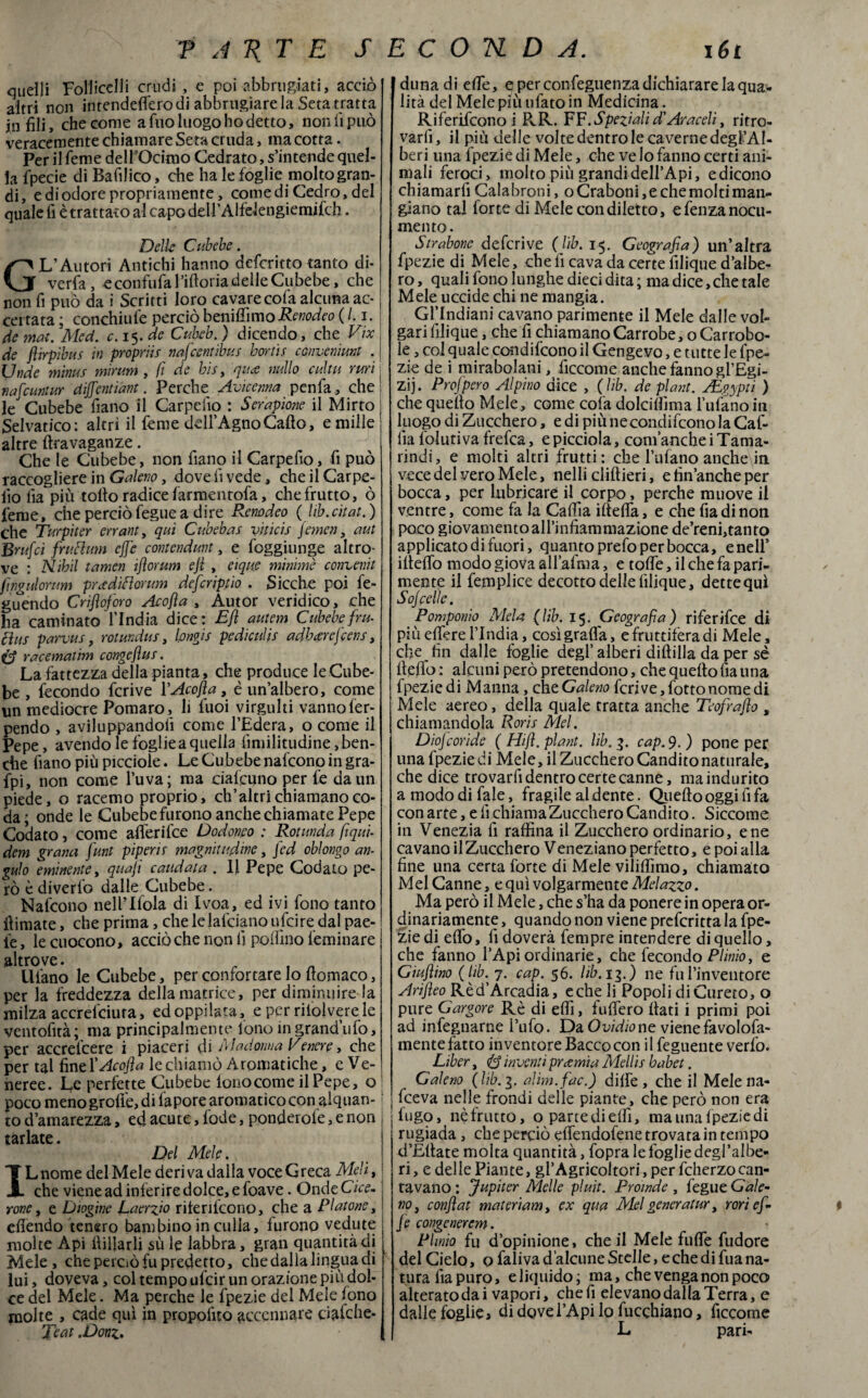 quelli Folliceli! crudi , e poi abbruciati, acciò altri non intendetelo di abbrugiare la Seta tratta jn fili, che come a Tuo luogo ho detto, non ti può veracemente chiamare Seta cruda, ma cotta. Per il feme dell’Ocimo Cedrato, s’intende quel¬ la fpecie di Bafilico, che ha le foglie molto gran¬ di, e di odore propriamente, comedi Cedro, del quale fi è trattato al capo dell’Alfelengiemifch. Delle Cubebe. GL’Autori Antichi hanno deferitto tanto di¬ verga, e confufa 1 ’iftoria delle Cubebe, che non fi può da i Scritti loro cavare cola alcuna ac¬ certata ; conchiufe perciò beniffimoRenodeo ( /. i. de mai. Med. c. 15. de Cubeb.) dicendo, che Vix de flirpibus in propriis nafeentibus borii s conveniunt . Unde minus mìnim , fi de bis, qua nullo cui tu ruri nafeuntur dijfentiant. Perche Avicenna penfa, che ! le Cubebe fiano il Carpello : Serapione il Mirto Selvatico: altri il feme dell’Agno Callo, e mille altre ftravaganze. Che le Cubebe, non fiano il Carpefio, fi può raccogliere in Galeno, dove fi vede, che il Carpe- fio fia più rollo radice farmentofa, che frutto, ò feme, che perciò fegue a dire Renodeo ( lib.citat.) che Turpìter errant, qui Cubebas viticis jemen, aut Brufci fruttimi effe contenduvt, e foggiunge altro¬ ve : Nibil tamen ijìorum eji , eique minime convenit fìngulorum pradìttorum deferiptio . Sicché poi fe- guendo Crifìoforo Acojìa , Autor veridico, che ha cantinato l’India dice: Ejì autem Cubebe fru- ttus parvus, rotundus, Ipngis pediculis adbxrefcens, e racemattm congeflus. La fattezza della pianta, che produce le Cube¬ be , fecondo fcrive YAcofla, è un’albero, come un mediocre Pomaro, li fuoi virgulti vanno fer- pendo , aviluppandoli come l’Edera, o come il Pepe, avendo le foglie a quella fimilitudine, ben¬ ché fiano più picciole. Le Cubebe nafeono in gra- fpi, non come l’uva; ma ciafcuno per fe da un piede, o racemo proprio, ch’altri chiamano co¬ da; onde le Cubebefurono anche chiamate Pepe Codato, come aflerifee Dodoneo : Rotunda fiqui- dem grana funt piperir magnitudine, fed oblongo an¬ gui 0 eminente, quafi caudata . 11 Pepe Codato pe¬ rò è diverto dalle Cubebe. Nafeono nell’Ifola di Ivoa, ed ivi fono tanto ilimate, che prima, chelelafcianoufeire.dalpae- fe, le cuocono, acciò che non fi pollino feminare altrove. Ulano le Cubebe, per confortare Io liomaco, per la freddezza della matrice, per diminuire la milza accrefciura, edoppilata, e per ritolverele ventofità; ma principalmente fono in grand’ufo, per accrefcere i piaceri di Madonna Venere, che per tal fìneYAcofia le chiamò Aromatiche, c Ve¬ neree. Le perfette Cubebe lonocome il Pepe, o1 poco meno grolle, di fapore aromatico con alquan- j to d’amarezza, ed acute, lode, pondei ofe, e non j tarlate. Del Mele. Lnome del Mele deri va dalla voce Greca Meli, che viene ad inferire dolce, e foave. Onde Cice¬ rone , e Diogine Laerzio riterifcono, che a Platone, efiendo tenero bambino in culla, furono vedute molte Api ilillarli sù le labbra, gran quantità di Mele, che perciò fu predetto, che dalia lingua di lui, doveva, col tempo ufeir un orazione più dol¬ ce del Mele. Ma perche le fpezie del Mele fono molte , cade qui in propofito accennare ciafehe- Teat .Donz. duna di effe, e per confeguenza dichiarare la qua:- lità del Mele più tifato in Medicina. Riferifcono i PvR. FF.Speziali d'Araceli, ritro¬ varli, il piu delle volte dentro le caverne degl’AI- beri una fpezie di Mele, che ve Io fanno certi ani¬ mali feroci, molto più grandidell’Api, edicono chiamarfi Calabroni, o Craboni, e che molti man¬ giano tal lorte di Mele con diletto, e fenza nocu¬ mento. Strabone deferivo (lìb. 15. Geografia) un’altra fpezie di Mele, che fi cava da certe filique d’albe¬ ro, quali fono lunghe dieci dita; ma dice, che tale Mele uccide chi ne mangia. Gl’Indiani cavano parimente il Mele dalle vol¬ gari filique, che fi chiamanoCarrobe, oCarrobo- le, col quale conducono il Gengevo, e tutte le fpe¬ zie de i mirabolani, ficcome anche fanno gl’Egi- zij. Prof pero Alpino dice , (lib. de plant. JEgypti ) che quello Mele, come colà dolciffima bufano iti luogo di Zucchero, e di più ne conducono la Cab¬ ila lblutiva frefea, epicciola, com’ancheiTama¬ rindi, e molti altri frutti: che bufano anche in vece del vero Mele, nelli cliflieri, e finanche per bocca, per lubricare il corpo, perche muove il ventre, come fa la Calila iltelfa, e che fia di non poco giovamento all’infiammazione de’reni,tanto applicato di fuori, quanto prefo per bocca, e nell’ iltelfo modo giova all’afma, e tolfe, il che fa pari¬ mente il femplice decotto delle filique, dettequl Sojcelle. Pomponio Mela (lib. 15. Geografia) riferìfee di più elfere l’India, così grafia, e fruttifera di Mele, che fin dalle fòglie degl’alberi diftilla da per sé fielfo : alcuni però pretendono, che quello fia una fpezie di Manna, che Galeno fcrive,fottonomedi Mele aereo, della quale tratta anche Teofrafio , chiamandola Roris Mei. Diojcoride ( Hijì. plant. lib. 3. cap.9.) pone per una fpezie di Mele, il Zucchero Candito naturale, che dice trovarfi dentro certe canne, maindurito a modo di fale, fragile al dente. Quello oggi fi fa con arte, e fi chiama Zucchero Candito. Siccome in Venezia fi raffina il Zucchero ordinario, e ne cavano il Zucchero Veneziano perfetto, e poi alla fine una certa forte di Mele viliffimo, chiamato Mei Canne, e qui volgarmente Melazzo. Ma però il Mele, che s’ha da ponere in opera or¬ dinariamente , quando non viene preferitta la fpe¬ zie di efio, fi doverà fempre intendere di quello, che fanno l’Api ordinarie, che fecondo Plinio, e Giu fiino (lib. 7. cap. $6. lib. 13.) ne fu l’inventore Arifieo Rè d’Arcadia, e che li Popoli di Curerò, o pure Gargore Rè di effi, fulfero fiati i primi poi ad infegnarne l’ufo. Da Ovidio ne viene favolofa- mente fatto inventore Bacco con i 1 feguente verfo. Liber, <& inventi prcernia Mellis babet. Galeno (lib. 3. alim.fac.) dilfe , che il Mele na- Iceva nelle frondi delle piante, che però non era lugo, nè frutto, o parte di effi, ma una fpezie di rugiada , che perciò efiendofene trovata in tempo d’Ellate molta quantità, fopra le foglie degl’albe- ri, e delle Piante, gl’AgricoItori, per fcherzocan¬ tavano: Jupiter Melle pluit. Proinde , fegue Gale¬ no, confiat materiam, ex qua Mei generatur, rori ef¬ fe congenerem. Plinio fu d’opinione, che il Mele Tilde fudore del Cielo, o falivad alcune Stelle, e che di fua na¬ tura fia puro, e liquido; ma, che venga non poco alterato dai vapori, che fi elevano dalla Terra, e dalle foglie» dì dove l’Api lo fucehiano, ficcome L pari- ✓ f