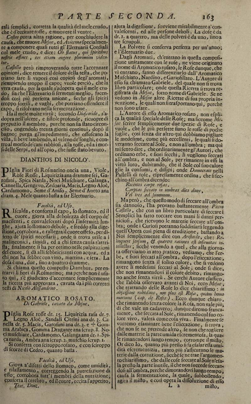 tali femplici, corretta la qualità del melecrudo, che è d’eccitare roffe, e muovere il ventre . Cofleo porta altra ragione, per conchiudere la caufa, che muove Mefue t eà Avicenna [y£c\a\vcìzn- re a componere quafi tutti gl’Elettuarii Cordiali col mele crudo, e dice: Ob flatus, qui fpiritibus noflrìs affines , eoe etìam ungere plurimum viden- tur. Caflello però rimproverando tutte l’accennate opinioni, dice temere il dolore della teda, che po- triano fare li vapori così copiofi degl’aromati, riempiendo troppo il capo: vuole perciò, chela vera caufa, per la quale s’adopera qui il mele crii- do, fiacheTEIettuario fi fermenti meglio, facen¬ doli così più perfetta unione , fioche gli fpirjti troppo fottili, e vaghi, che potrianooffendere il j capo, li rilòlvano nella fermentazione. Ha il mele molte virtù ; fecondo Diufcoride, sa- t dopra nell*ulcere, e fìdoie profonde, ricuopredi prepuzio il membro, purché nonlia ftatocircon- cifo, ongendolo trenta giorni continui, dopò il bagno: purga gl’impedimenti, che offufeano la villa, fi beve lambendo, al veleno de’fonghi, e con¬ tro al morfode cani rabbioiì, alla toffe, ed a i mor¬ ii delle Serpi, ed all’opio, che fuffe (lato bevuto. DXANTHOS DI NICOLO’. Piglia Fiori di Rofmarino oncia una. Viole, Refe Roffe, Liquiriziaana dramme fei. Ga¬ rofani, Spica Narda, Noci Mufchiate, Galanga, Cannella,Gengevo, Zedoaria,Macis,Legno Aloè, Cardamomo, Seme d’Anifo , Semed’Aneto ana «drarn. 4. Mele quanto balta a far Elettuario. Facoltà, ed Ufo. RIfcalda, e conforta il capo, loltomaco, ed il cuore, giova alla debolezza del corpo de’ macilenti, e convajefcenti dopò l’infermità lun¬ ghe, ajuta loltomaco debole, e freddo alla dige- Sione, corrobora, e rallegrailcuoreotfefo,perdi¬ telo de’fpiriti neceffarii ; onde li trova utile a i malinconici, timidi, ed a chi lènza caufa sattri- ilta; finalmente fi ha per ottimonellepalpitazioni del cuore, li dà alli febbricitanti con acqua, ed a chi non ha febbre con vino, mattina, etera. La dofa è una, due, fino a quattro dramme. Si chiama quello compolto Dianthos, per en¬ trarvi li fiori di Rofmarino; ma perche non è tifa¬ to qui, s’è giudicato d’accennare femplicemente la ricetta più approvata, cavata dai più corretti tedi di Nicolò Aleffandrmo. AROMATICO ROSATO. Di Gabriele, cavato da Mejue. Piglia Rofe roffe dr. 15. Liquirizia rafa dr. 7. Legno Aloè, Sandali Citrini ana dr. 3. Ca nella dr. 5. Macis, Garofani ana dr. 2. e -r Gom¬ ma Arabica,GommaPraganteanalcrup.8. No¬ ci mufchiate, Cardamomo, Galanga ana dr. 1. Spi¬ ca narda, Ambraanaicrup.2. muichio fcrup. 1. Si confetta con feiropporofato, e con feiroppo di feorze di Cedro, quanto balla. Facoltà, ed Ufo. Giova a’difetti dello lìomaco, come umidità, C rilalìamento , correggendo la putrefazione di cno; corrobora tutt’i membri della nutrizione; conforta il cerebro, ed il cuore, eccita l’appetito, - Jtau Donz. ajuta la digellione, fovviene mirabilmente a’con- valefcenti, ed alle perfone deboli. La dote è da dr. 1. a quattro, ma delle polveri è da uno, fino a tre ferii poli. La Polvere fi conferva perfetta per un’anno; e l’Elettuario due. Dagli Aromati, ch’entrano in quella compofi- zione unitamente con le rofe, ne viene originato il nome di Aromatico rofato, le Rofe dunque, che vi entrano, fanno differenziarlo dall’Aromatico Mufchiato, Nardino, e Gariofillato. L’Autore di elfo fu chiamato Gabriele, del quale non fi trova libro particolare; onde quella Ricetta fi trova re- gillrata da Mefue, fotto nome di Gabriele. Sene vedono in Mefue altre Ricette di fua propria in¬ venzione, le quali non fi trafportanoqui, perche non fono ufate. L’Autore di elfo Aromatico rofato, non efpli- ca la qualità fpeciale delle Rofe ; ma lìccome Me- fue fcrive femplicemente due fpezie di Rofe, e vuole , che le più perfette fiano le roffe di poche foglie, così fenza dir altro qui dobbiamo pigliare le medelìme, come più eccellenti, lequalilìdo- veranno feccarealSole, enonall’ombra ; maquì mi lento dire, che ordinariamente gl’Autori, che ordinano erbe, efiorifecchi, li vogliono feccati all’ombra, e non al Sole, per rimanere in elfi la virtù loro, dubitando, che il Sole col fuocalore glie la confumi, e dilììpi; onde Damocrate nelli Pallelli di rofe, efpreffamente ordina, chefifec- cbino all’ombra dicendo : Recentes carpe rofas. Carptas ficcato in umbras dies duos, Vel tres ad jummum. . Ma però, che quello modo di feccare all’ombra fia dannofo, l’ha provato ballantemente Pietro Caflello, che con un libro particolare di leccare i Semplici ha fatto toccare con mani li danni per- niciofì, che ricevqno le materie leccate all’om¬ bra; ondei Curioli potranno foddisfarlì leggendo quell’opera così piena di erudizione, ballando a Noi femplicemente dire con Ariflotìle, che: Re- hnquere JenJum, 8 qutrere radanes efl infirmi as in- telleBus ; ficchè venendo a quel, che alla giorna¬ ta offerviamo in atto pratico, vediamo, che l’er- be, e fiori feccati all’ombra, dopol’eficcazione, rimangono fenza il foliro colore, che fi vedono avere li medelimi feccati al Sole; onde fi dice, che non rimanendovi il colore debito, rimango¬ no anche fenza virtù . Se cerchi Autore clallìco, che l’abbia olfervato avanti di Noi, ecco Mefue , che trattando delle Rofe lo dice chiarimmo : in abjcijftone rubedims, non plus efl Rofa, quàm homo mortuus (cap. de Rojis ) . Ecco dunque chiaro, che rimanendo lenza colore la Rofa, non vale più, di che vale un cadavero; dunque diremo franca¬ mente, che leccata al Sole ^rimanendo col filo co¬ lore vivo, vaierà come cola viva. Finalmentefe vorremo efaminare bene 1’eficcazione, li trova , che non le ne pretende altro, le non che togliere dalle materie la parte umida eferementofa, la qua¬ le rimanendovi lungo tempo, corrompe il millo. Or dico Io, quanto più predo fi faefalareffa umi¬ dità efcrementizia, tanto più s’aificurano le ma- teriedaila corruzione, ficchè le ne trae l’argomen- to chiariliimo, che dalle cofe leccate al Sole n’efa- la prello la parte inutile, il che non fuccede feccan- dolì all’ombra, perche dimorandovi lungo tempo, caufa la fermentazione, la quale, fubboìlendo, agita il millo, e così opera la diffoluzione di edò L 2 mido.