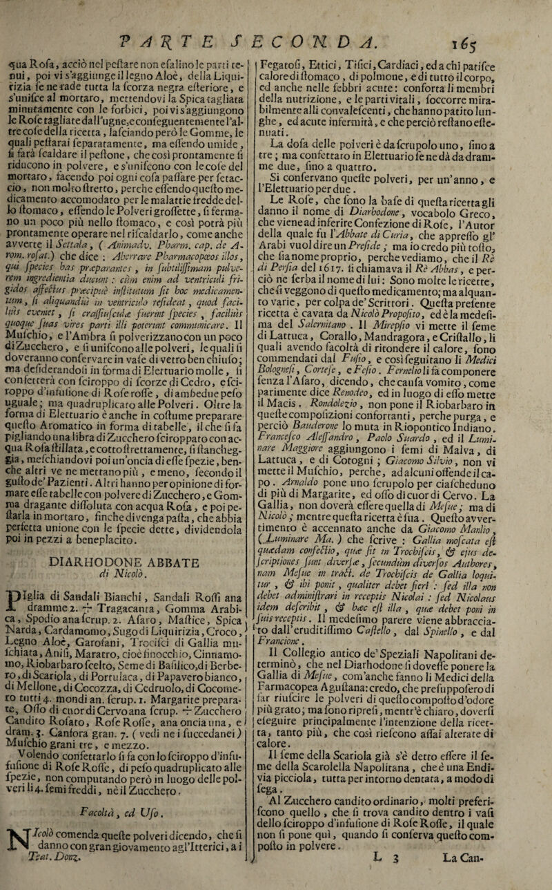 -qua Rofa, acciò nel pefiare non efalino le parti te¬ nui , poi vi s aggiunge il legno Aloè, della Liqui¬ rizia le ne rade tutta la feorza negra efieriore, e s’unifceal fnortaro, mettendovi ìa Spicaragliata minutamente con le forbici, poi vis aggiungono kRofetagliatedairugfie,econfeguentementePal- tre cofe della ricetta, lafciando però le Gomme, le quali pefiarai feparatamentc, ma offèndo umide, fi farà fcaldare il pefione, che così prontamente fi riducono in polvere, e su nifeono con lecoledel mortaro, facendo poi ogni cofa pafi'are per fetac- cio, non molto tiretto, perche effendoquefto me¬ dicamento accomodato per le malattie fredde del¬ lo llomaco, effendo le Polveri graffette, fi ferma¬ no un poco più nello llomaco, e così potrà più prontamente operare nel rifcaldarlo, come anche avverte il Scitala , ( Anìmadv. Pbarm. cap. de A- rom. rofat.) che dice : Aberrare Pbarmacopeeos ilici, qui fpeeies has preparante* , in fubtilijfimam pulve- rem ingredienùa duci-m : cum enim ad ventricidi fri¬ gido i ajfecìu* precipue in flit ut um fìt hoc medie amen- tum, fi aliquandiu in ventricide refi deat, quod faci¬ lini eveniet, fi crajfiufcule fuermt Jpeciei , faciliti* quoque fimi vira parti illi potermi communicare. Il Mufchio, e l’Ambra fi pol verizzano con un poco diZucchero, e fi unifeono alle polveri, le quali li doveranno confe:rvare in vafe di vetro ben chiufo ; ma defiderandoli in forma di Elertuario molle , fi confetterà con feiroppo di feorze di Cedro, efei- roppo d’mtulione di Rofe rafie, di ambedue pefo uguale ; ma quadruplicato alle Polveri. Oltre la forma di Elettuario è anche in cofiume preparare quello Aromatico in forma di tabelle, il che fifa pigliando una libra di Zucchero fciroppatocon ac¬ qua Rofa flillata, e cotto fi rettamente, fi fiancheg¬ gia , mdchiandovi poi un’oncia di effe fpezie, ben¬ ché altri ve ne mettano più , emeno, fecondoil gufio de’ Pazienti. Altri hanno per opinione di for¬ mare effe tabelle con polvere di Zucchero, e Gom¬ ma dragante diffoluta con acqua Rofa, e poi pe- fiarla in mortaro, finche divenga pafia, che abbia perfetta unione con le fpecie dette, dividendola poi in pezzi a beneplacito. DIARHODONE ABBATE di Nicolò. Piglia di Sandali Bianchi, Sandali Roffi ana dramme 2. fr Tragacanra, Gomma Arabi¬ ca, Spodio ana icrup. 2. Afaro, Maftice, Spica > Narda, Cardamomo, Sugo di Liquirizia, Croco, Legno Aloè, Garofani, Trochei di Gallia mn- lcfiiata. Ani fi. Maratro, cioè finocchio. Cinnamo¬ mo, Riobarbaro feelto. Seme di Baffiico,di Berbe¬ ro, di Scariola, di Portulaca, di Papavero bianco, di Mellone, di Cocozza, di Cedutolo, di Cocome¬ ro tutti 4. mondi an. {'crup. 1. Margarite prepara¬ te, Olio di cuor di Cervo ana fcrup. -r Zucchero Candito Rofato, RofcRolfe, ana oncia una, e) dram. 3. Canfora gran. 7. ( vedi ne i fuccedanei) Mufchio grani tre, e mezzo. Yolendo confettarlo fi fa con lo feiroppo d’infu- fufione di RofeRofiè, di pefo quadruplicato alle fpezie, non computando però in luogo delle pol¬ veri li 4* temi freddi, nè il Zucchero. Facoltà, ed Ufo , Nicolò contenda quelle polveri dicendo, che fi danno con gran giovamento agl’itterici, à i iFegatofi, Ertici, Tifici,Cardiaci,edachipatifee caloredifiomaco, di polmone, e di tutto il corpo, ed anche nelle febbri acute : conforta li membri della nutrizione, e le parti vitali, foccorre mira¬ bilmente all! convalefcenti, che hanno patito lun¬ ghe, ed acute infermità, e che perciò refìanoefie- nuati. La dofa delle polveri è dafcrnpolo uno, fino a tre ; ma confettato in Elettuario fe ne dà da dram¬ me due, fino a quattro. Si confervano quelle polveri, per un’anno, e l’Elettuarioperdue. Le Role, che fono la bafedi quella ricetta gli danno il nome di Diarhodone, vocabolo Greco, che vienead inferire Confezione di Rofe, l’Autor della quale fu \ Abbate di Curia, che apprefio gl* Arabi vuol dire un Prefide ; ma io credo più tofio3 che lìanome proprio, perche vediamo, che il . di Perfia del 1617. li chiamava il Rè Abbai, e per¬ ciò ne ferbailnomedilui: Sono molte le ricette, che fi veggono di quello medicamento; ma alquan¬ to varie, per colpa de’ Scrittori. Quella prefente ricetta è cavata da Nicolò Propofito, edèlamedefi- ma del Salernitano . Il Mirepfio vi mette il feme di Lattuca, Corallo,Mandragora, eCriftallo, li quali avendo facoltà di rifondere il calore, fono commendati dai Fufo, e cosìfeguitano li Medici Boi ognefi, C ortej e, e FeJio. Fernet ioli fàcom pon ere fenza l’Afaro, dicendo, che caufa vomito, come parimente dice Renodeo, ed in luogo di elfo mette il Macis . Rondolezio, non pone il Riobarbaro in quellecompofizioni confortanti, perche purga, e perciò Bauderone io muta in Riopontico Indiano. Francefco Alejfandrò, Paolo Suardo , ed il Lumi¬ nare Maggiore aggiungono i femi di Malva, di Lattuca, e di Cotogni ; Giacomo Silvio, non vi mette il Mufchio, perche, ad alcuni offènde il ca¬ po . Arnaldo pone uno fcrupolo per ciafcheduno di più di Margarite, ed offo di cuor di Cervo. La Gallia, non doverà eflère quella di Mefue ; madi Nicolò; mentre quella ricetta è fua. Quello avver¬ timento è accennato anche da Giacomo Manlio, (Luminare Ma. ) che feri ve : Gallia mofeata cjl queedam conferì io, qua fit in Trocbifcii, & eju* de- Jcriptionei firn diverje, fecundùm diverfo* Autbores, nam Mefue in tradì, de Trocbifcii de Gallia loqui- tur , 6» ibi ponit , qualiter debet fieri fed illa non debet admimfìrari in receptii Nicolai : fed Nìcolam idem deferibit, & bec efl illa , qua debet poni in ' fui* recepii*. Il medefimo parere viene abbraccia- > to daH’eruditifilmo Cafelio , dal Spinello , e dal Fr a rn ione. Il Collegio antico de’Speziali Napolitani de¬ terminò , che nel Diarhodone fi doveffe ponere la Gallia di Mefue, com’anche fanno li Medici della Farmacopea Agufiana:credo, che prefuppoferodi far riufeire le polveri di quello compoltod’odore più grato; ma fono riprefi, mentri chiaro, doverli I eieguire principalmente l’intenzione della ricet¬ ta, tanto più, che così riefeono affai alteratedi calore. Il leme della Scariola già se detto effere il fe¬ me della Scarolella Napolitana, che è una Endi¬ via picciola, tutta per intorno dentata, a modo di lega. Al Zucchero candito ordinario, molti preferi- feono quello , che fi trova candito dentro i vali dello feiroppo d’infufione di Rofe Roffe, il quale non fi pone qui, quando fi conferva quello com- pollo in polvere. /