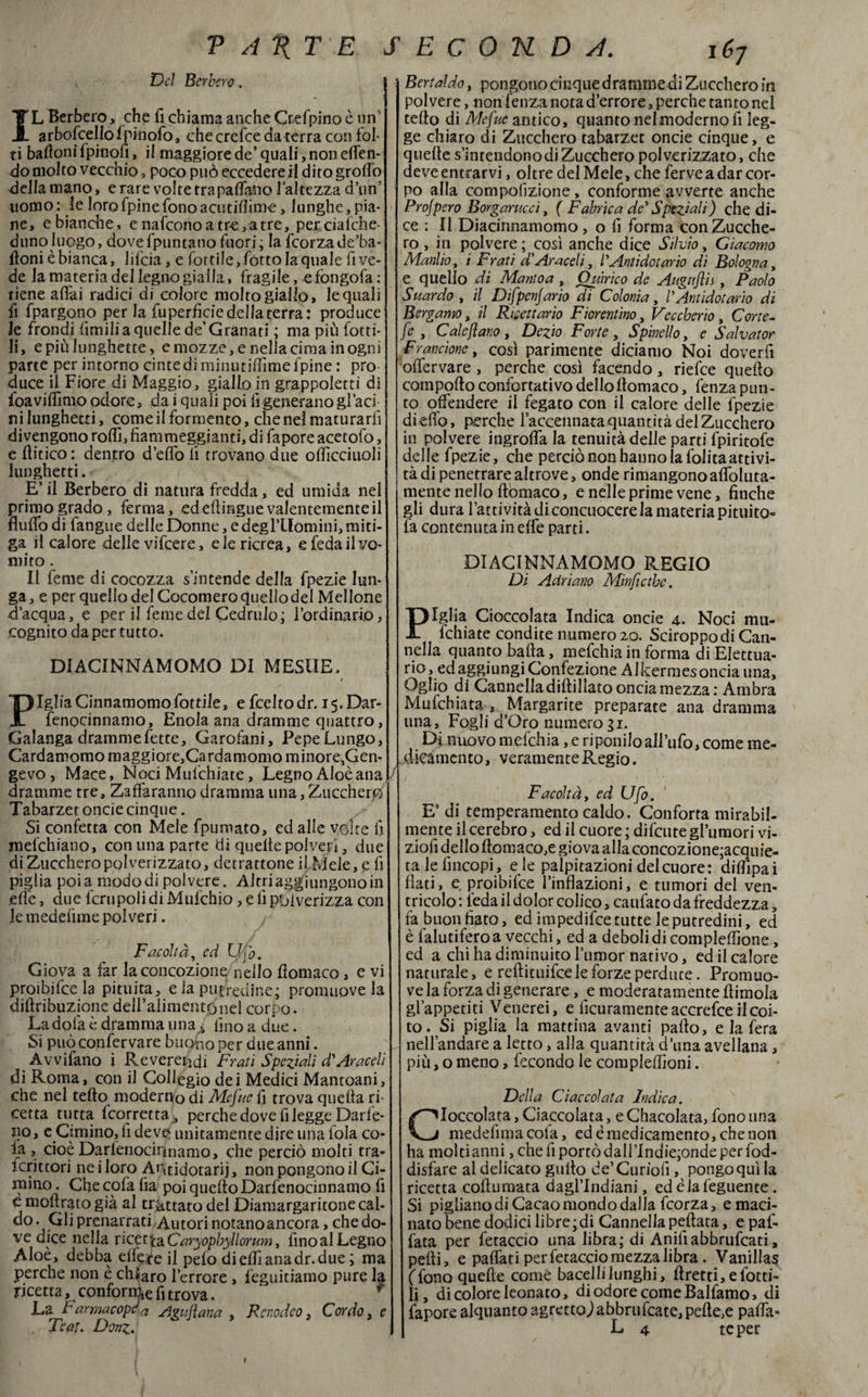 v Del Berbero. j IL Berbero> che fi chiama anche Cr.efpino è un arboscello fpinofo, checrefce da terra con fol¬ ti bartoni fpinofi, il maggiore de’ quali, non etten- do molto vecchio, poco può eccedere il dito grotto della mano, e rare volte tra padano l’altezza d’un’ uomo: le lorofpinefono acutiflime, lunghe,pia¬ ne, e bianche, e nafeono a tre, a tre, per ciafche- duno luogo, dove {puntano fuori; la fcorzade’ba- floni èbianca, lifeia, e fotti!e,fottoIaquaIe fi ve¬ de la materia del legno gialla, fragile, e fongofa: riene affai radici di colore molto giallo, le quali fi fpargono per la fuperfide della terra: produce le frondi limili a quelle de’ Granati ; ma più fotti- li, e più lunghette, e mozze, e nella cima in ogni parte per intorno cinte di minutiffime fpine : prò duce il Fiore di Maggio, giallo in grappoletti di foa vittimo odore, da i quali poi fi generano giaci ni lunghetti, coinè il formento, che nel maturarli divengono roffi, fiammeggianti, di fapore acetofo, e (litico : dentro d’eflò fi trovano due officciuoli lunghetti. E’ il Berbero di natura fredda, ed umida nel primo grado, ferma, ed eftingue valentemente il Buffo di fangue delle Donne, e degl’llomini, miti¬ ga il calore delle vifeere, e le ricrea, e feda il vo¬ mito . Il feme di cocozza s’intende della fpezie lun¬ ga, e per quello del Cocomeroquellodel Mellone d’acqua, e per il feme del Cedrulo; l’ordinario, cognito da per tutto. DIACINNAMOMO DI MESUE. PigliaCinnamomo fottile, efeeltodr. i$.Dar- fenocinnamo, Enola ana dramme quattro, Galanga dramme fette. Garofani, Pepe Lungo, Cardamomo maggiore,Cardamomo minore,Gen- gevo , Mace, Noci Mufchiate, Legno Aloèana dramme tre, Zaffaranno dramma una, Zucchero Tabarzet oncie cinque. Si confetta con Mele fpumato, ed alle volte fi mefehiano, con una parte di quelte polveri, due di Zucchero polverizzato, detrattone il Mele, e fi piglia poi a modo di polvere. Altri aggiungono in effe, due fcrtipoli di Mufchio, e fi pbiverizza con le medefime polveri. Facoltà, ed Qjò. Giova a far la concozione nello fiomaco, e vi proibitela pituita, e la putredine; promuove la diftribuzione dell’alimento nel corpo. La dola è dramma unas fino a due. Si può confervare bucano per due anni. Avvifano i Reverendi Frati Speziali d'Araceli di Roma, con il Collegio dei Medici Mantoani, che nel tetto moderno di Mcfue fi trova quefia ri¬ cetta tutta torretta * perche dove fi leggeparle¬ rò, e Cimino, fi deve unitamente dire linaiola co¬ la , cioè Darfenocirmamo, che perciò molti tra¬ scrittori ne i loro Aritidotarij, non pongono il Ci¬ mino . Che cola fia poi quello Darfenocinnamo fi e mottrato già al trattato del Diamargaritone cal¬ do. Gli prenarrati. Autori notano ancora, che do¬ ve dice nella vicctiaCaryopbyl brunì, finoalLegno Aloè, debba dfere il pelo di elfi ana dr. due ; ma perche non è chiaro l’errore, feguitiamo pure la ricetta, conforme fi trova. ‘ f La farmacopea Agujìana , Rcnodeo, Cordo, e Tea!. Donz. Berta!do, pongono cinque dramme di Zucchero in polvere, non fenza nota d’errore, perche tanto nel tetto di Mefue antico, quanto nel moderno fi leg¬ ge chiaro di Zucchero tabarzet oncie cinque, e quelle s’intendono di Zucchero polverizzato, che deve entrarvi, oltre del Mele, che ferve a dar cor¬ po alla competizione, conforme avverte anche Prospero Borgarucci, ( Fabrica de' Speziali) che di¬ ce : li Diacinnamomo, o fi forma con Zucche¬ ro , in polvere; così anche dice Silvio, Giacomo Manlio, i Frati a Araceli, l'Antidatar io di Bologna, e quello di Mantoa , Ouirìco de Augujìis , Paolo Suardo , il Difpenjario di Colonia, /’ Antidot ario di Bergamo, il Ricettario Fiorentino, Veccherio, Corte¬ se , Calciano, Devo Forte, Spinello, e Salvator Frane ione, così parimente diciamo Noi doverfi oflervare , perche così facendo, riefee quello comporto confortativo dello ttomaco, fenza pun¬ to offendere il fegato con il calore delle fpezie di etto, perche l’accennata quantità del Zucchero in polvere ingrolfa la tenuità delle parti fpiritofe delle fpezie, che perciò non hanno la folitaattivi¬ tà di penetrare altrove, onde rimangono attoluta- mente nello ttomaco, e nelle prime vene, finche gli dura l’attività di concuocere la materia pianto¬ la contenuta in effe parti. DIACINNAMOMO REGIO Di Adriano Minfictbe. Piglia Cioccolata Indica oncie 4. Noci mu¬ fchiate condite numero 20. Sciroppo di Can¬ nella quanto batta, mefehia in forma di Elettua- rio, ed aggiungi Confezione Alkermesoncia una, Oglio di Cannelladiftillatoonciamezza: Ambra Mufchiata , Margarite preparate ana dramma una. Fogli d’Oro numero31. Di nuovo mefehia, e riponilo all’ufo, come me¬ dicamento, veramente Regio. Facoltà, ed Ufo. E’ di temperamento caldo. Conforta mirabil¬ mente il cerebro, ed il cuore ; difeute gl’umori vi- ziofi dello ttomaco,e giova aIlaconcozione;acquie- ta le fincopi, e le palpitazioni del cuore: dirtìpai flati, e proibifee l’inflazioni, e tumori del ven¬ tricolo: feda il dolor colico, caufato da freddezza, fa buon fiato, ed impedifee tutte le putredini, ed è lalutifero a vecchi, ed a deboli di complettìone, ed a chi ha diminuito l’umor nativo, ed il calore naturale, e reftituifee le forze perdute. Promuo¬ ve la forza di generare, e moderatamente ttimola gl’appetiti Venerei, e ficuramenteaccrefce il coi¬ to. Si piglia la mattina avanti patto, e la fera nell’andare a letto, alla quantità duna avellana, più, o meno, fecondo le complettìoni. Della Ciaccolata Indica. Ioccolata, Ciaccolata, e Chacolata, fono una medefima cola, ed è medicamento, che non ha molti anni, che fi portò daH’Indie;onde per fod- disfare al delicato gutto de’Curiolì, pongo qui la ricetta coll untata dagl’indiani, edèiafeguente. Si pigliano di Cacao mondo dalla feorza, e maci¬ nato bene dodici libre;di Cannella pettata, e pal¬ lata per fetaccio una libra; di Anifiabbrufcati, petti, e pattati per fetaccio mezza libra. Vanillas (Tono quelle come bacellilunghi, rtretti, e lotti¬ li , di colore leonato, di odore come Balfamo, di fapore alquanto agretto,) abbrufeate, pelle,e patta- L 4 te per