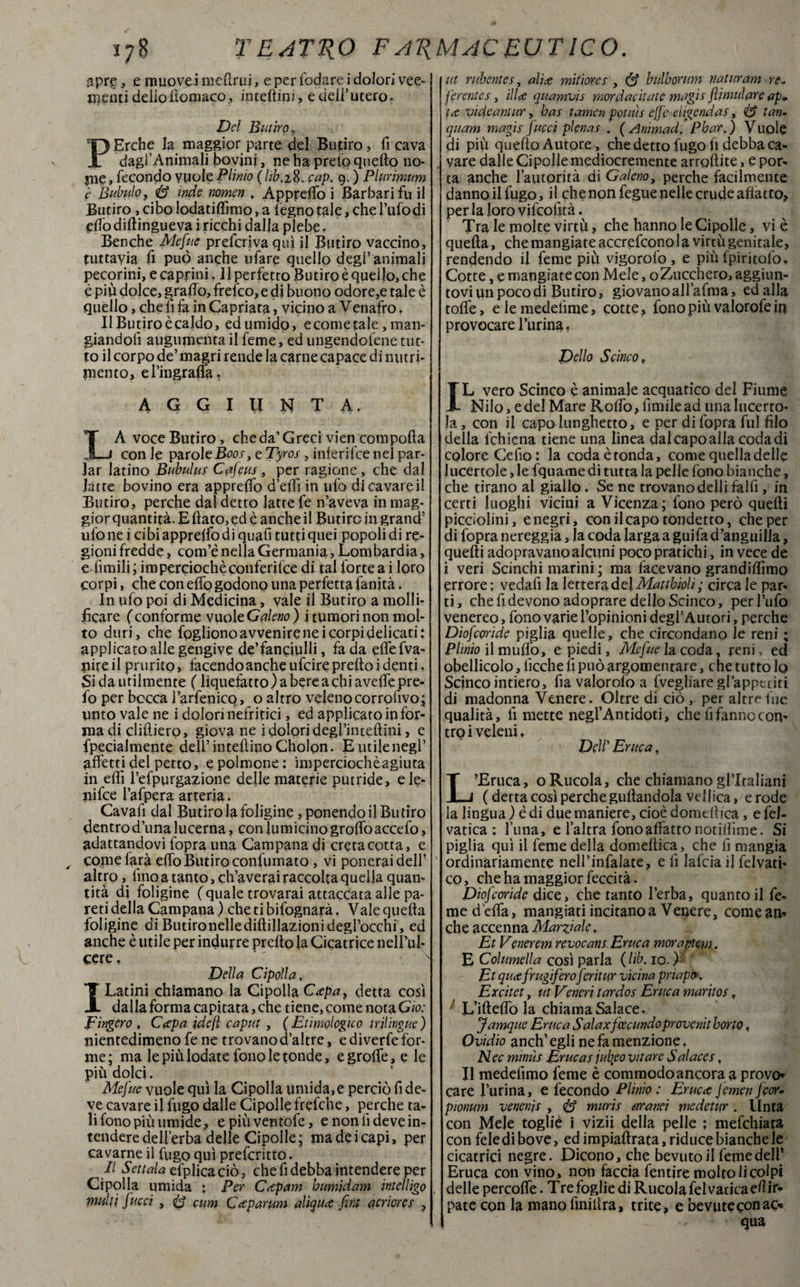 3 pre, e muove i melimi, e per fodare i dolori vee¬ menti delio itomaco3 interini, e dell’utero. Del Butiro ? Erche la maggior parte del Butiro, fi cava dagl’Animali bovini, ne ha preto quello no¬ me, fecondo vuole Plinio (hb.28. cap. 9. ) Plurimum è Bibulo, & inde nomen , Appreso i Barbari fu il Butiro, cibo lodatilfimo, a legno tale, che l’ufodi elfo dilìingueva i ricchi dalla plebe. Benché Mefue preferiva qui il Butiro vaccino, tuttavia fi può anche ufare quello degl’animali pecorini, e caprini. Il perfetto Butiro è quello, che è piu dolce, graffo, frefeo, e di buono odore,e tale è quello, che li fa in Capriata, vicino a Venafro. Il Butiro è caldo, ed umido, e come tale, man¬ giandoli augumenta il feme, ed ungendotene tut¬ to il corpo de’ magri rende la carne capace di nutri¬ mento, el’ingraffa. AGGIUNTA. LA voce Butiro, che da’ Greci vien compolla con le parole Boos, e Tyros, inferifee nel par¬ lar latino Bubulus Cafeus, per ragione, che dal latte bovino era appreso d’elìi in ufo dicavareil Butiro, perche dal detto latte fe n’aveva in mag¬ gior quantità. E flato, ed c anche il Butiro in grand’ ufo ne i cibi appreffo di quafi tutti quei popoli di re¬ gioni fredde, com’è nella Germania, Lom bardia, e limili ; imperocché conferifee di tal forte a i foro corpi, che con effo godono una perfetta fanità. In ufo poi di Medicina, vale il Butiro a molli¬ ficare (conforme vuole Galeno ) i tumori non mol¬ to duri, che fogliono avvenire nei corpi delicati: applicato alle gengive de’fanciulli, fa da effefva- pireil prurito, facendo anche ufeire pretto i denti. Si da utilmente ( liquefatto) a bere a chi aveffepre- fo per bocca l’arfenico, o altro velenocorrofivo; unto vale ne i dolori nefritici, ed applicato in for¬ ma di clifliero, giova ne i dolori degl’intellini, e fpeciaimente dell’duellino Chofon. E utile negl’ affetti del petto, e polmone: imperciochèagiuta in effi l’efpurgazione delle materie putride, ele- nifee l’afpera arteria. Cavafi dal Butiro la foligine, ponendo il Butiro dentro duna lucerna, coniti micino groffo accefo, adattandovi fopra una Campana di creta cotta, e , come farà effo Butiro confumato, vi ponerai deli- altro , fino a tanto, ch’averai raccolta quella quan¬ tità di foligine (quale trovarai attaccata alle pa¬ reti della Campana) chetibilognarà, Vale quella foligine di Butironellediflillazionidegl’occhi, ed anche è utile per indurre pretto la Cicatrice nelBul- cere. ' ' Della Cipolla, Latini chiamano la Cipolla Capay detta così dalla forma capitata, che tiene, come nota Ciò: Fingerò , Capa idefl caput , (Etimologico trilingue) nientedimeno fe ne trovano d’altre, e diverfe for¬ me; ma le più lodate fono le tonde, egroffe, e le più dolci. Mefue vuole qui la Cipolla umida,e perciò fi de¬ ve cavare il fugo dalle Cipolle frefche, perche ta¬ li fono più umide, epiùvemofe, e non fi deve in¬ tendere dell’erba delle Cipolle; ma dei capi, per cavarne il fugo qui preferito. Il Settala efplicaciò, che fi debba intendere per Cipolla umida : Per Caparri Immidam intei Ugo multi [ucci , cum Caparum diqua fini acriores , ut ridentes, alia mitiores , S bulborum riaturani re* ferentes, illa quamvis mordacilate magis flimulare ap» ta vide ani ur, bas tamen potiùs effe eligendas, tan- quam magis Jucci pienas . (Animad. Phar.) Vuole di più quello Autore, che detto fugo li debba ca¬ vare dalle Ci polle mediocremente arrollite, e por¬ ta anche l’autorità di Galeno, perche facilmente danno il fugo, il che non fegue nelle crude affatto, per la loro vifeofità. Tra le molte virtù, che hanno le Cipolle, vi è quella, che mangiate accrefcono la virtù genitale, rendendo il feme più vigorofo, e più fpiritofo. Cotte, e mangiate con Mele, o Zucchero, aggiun¬ tovi un poco di Butiro, giovano aliatola, edalla toffe, elemedefime, cotte, fono più valorofefo provocare Burina, Dello Scinco, IL vero Scinco è animale acquatico del Fiume Nilo, e del Mare Roffo, fimile ad una lucerto¬ la, con il capo lunghetto, e per di fopra fui filo della l'chiena tiene una linea dal capo alla coda di colore Celio: la coda è tonda, come quella delle lucertole, le fqnatne di tutta la pelle fono bianche, che tirano ai giallo. Se ne trovano delli fallì, in certi luoghi vicini a Vicenza; fono però quelli picciolini, e negri, con il capo tondetto, che per di fopra nereggia, la coda larga a guifa d’anguilla, quelli adopravano alcuni poco pratichi, in vece de i veri Scinchi marini ; ma facevano grandiflìmo errore: vedali la lettera del Mattbioli; circa le par¬ ti, che fi devono adoprare dello Scinco, per l’ufo venereo, fono varie l’opjnioni degl’ Autori, perche Diofcoride piglia quelle, che circondano le reni ; Plinio il mudò, e piedi. Mefite la coda, renB ed obellicolo, ficche fi può argomentare, che tutto Io Scinco intiero, fiavalorolòa (vegliare gl’appetiti di madonna Venere. Oltre di ciò , per altre lue qualità, fi mette negl’Antidoti, che fi fanno con¬ tro i veleni, Dell' Eruca, L’Eruca, oRucola, che chiamano gl’italiani ( detta così perche grillandola vellica, erode la lingua ) è di due maniere, cioè domellica, e fel- vatica : l’una, e l’altra fono affatto notilBune. Si piglia qui il feme della domellica, che fi mangia ordinariamente nell’infialate, e fi lafcia il felvati- co, che ha maggior feccità. Diofcoride dice, che tanto l’erba, quanto il fe¬ me d’effa, mangiati incitano a Venere, comean* che accenna Marziale, Et Venerem revocans Eruca morantem. E Columella così parla (Hb. io. ) Et qua frugifero fcritur vicina priapo. Excitet, ut Veneri tardos Eruca maritos t L’ifteffo la chiama Salace. Jamque Eruca Salaxfcecundo provenit horto, Ovidio anch’ egli ne fa menzione. Nec mimis Erucas jutyeo vitare Salaces, Il medefimo feme è commodo ancoraa provo* care Burina, e fecondo Plinio : Eruca femen feorv pionum venenìs , <& murìs aranci medetur . Unta con Mele toglie i vizii della pelle : mefehiata con fele di bove, ed impialtrata, riduce bianche le cicatrici negre. Dicono, che bevuto il feme dell’ Eruca con vino, non faccia fentire molto li colpi delle percoffe. Tre foglie di Rucola fel vatica eli to¬ pate con la mano finittra, trite, e bevute con ac-» qua