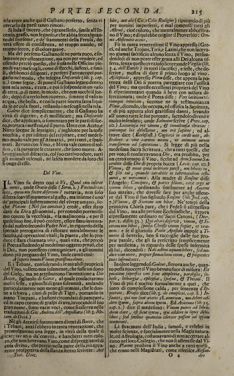 trìa avere anche qui il Gaibano perfetto> fenza ri¬ cercarlo da paefi tanto rimoti. Si loda il lineerò ,che ègranellofo, fimileall’In- cenfo, graffio, non Iegnofo,e che abbia feco alquan¬ to del Ino Teme, e de’ frammenti della Ferola, do^ vera edere di confidenza, nè troppo umido, nè troppo fecco, e di odore grave. Ma del perfetto Gaibano fe ne porta poco, efo- lam ente per oftentazione, ma non per vendere, ed eifendo perciò quello, che fi ufa nelle Officine pie¬ no di varj mefcugli, come di (lecchi, faffietti, e limi¬ li , debbono! diligenti, e perfetti Farmacopci pur¬ garlo nel modo, che infegna Dtofcoride ( lib. 3. cap. 9.) comefegue. Si pone il Gaibano legato dentro lina tela netta, e rara, e poi fi fofpendein un vafo di terra, o di rame, in modo, che non rocchi il fon¬ do; dopò di averlo ben coperto, fi mette il vafo in acqua, che bolla, e così la parte lineerà fatta liqui¬ da fe ne cola fuori, reftando i mefcugli nella tela. Galeno dice femplicemente, che il Gaibano ha virtù di digerire, e di mollificare; ma Diofcoride dice, che applicato, o fomentato per le parti di fot- to,provoca i melimi,ed il parto. Unto con Aceto,e Nitro fpegne le lentigini; s’inghiotte per la tolte vecchia, e peri difetti delrefpirare, enei medefi- mo modo valepergl’Affilatici, per i rotti, e fpaiì- mati. Bevutocon Vino, e Mirra vale contro il tof- fico, e fa partorire le creature, che fono morte. A- bruggiandofidifcaccia, col fuo cattivo odore, tutti gli animali velenoli, nè lafda mordere da loro chi fiongediello. Del Fino. IL Vino fu detto cosi ci Vi, Ouod vim ìnferat menti, onde Oratio dille (Serm. 1. ) Fcecundi ca- j lices, quemnon feceredifertum ? tuttavia, non folo' diletta foaviffimamente al gufto, mainfiemeèuno1 de’principali follentamenti del vivere umano,lìc-1 che Platone ( Nel [no convivio ) credè, elfer (lato dato da Dioa. gli uomini, per remedio porentillì- mo contro la vecchiaia, eia malinconia, eperii ijiedefimo fine, fi può credere, effiere flato inventa- rodai noftro fecondo Padre Noè, in riguardodella Speciale prerogativa di riftorare mirabilmente le ' facoltà,ed operazioni vitali ; la pianta, che lo prò-1 duce è Hata chiamata vitisquafi vita, che perciò il Poeta alludendo al medefimo oggetto pensò, che li Dei, non poteffero commanicare, a gli uomini dono più pregiato del Vino, onde cantò così : A f'speri s bomini Vinum gratiffma dona. E i Tebani, confiderando le mirabili proprietà del Vino, vollero non folamente,chefulfe un dono del Cielo, ma ne attribuirono l’invenzione a Dio Bacco, figliuolo di Giove, al quale confacrarono molte felle, e giuochi di gran folennità, andando particolarmente non meno gli uomini, che le don¬ ne a lchiera , cinti di pelle di Tigri, portando in mano Timpani, e balloni circondati di pampani,; ed in capo corone di grafpi di uva,invocando il fuo gran nome, fotro varie voci, come fi olferva nelle traduzioni di Gio: Andrea dell' Anguillara (lib.3. Me- tam. di Qvid.) Nègli Ateniefi furono men di voti di che i Tebani; anzi l’ebbero in tanta venerazione, che promulgarono una legge, in virtù della quale fi ^iicacciav an o da’conviti, e banchetti tutti colo¬ ro, che non bevevano Vino,come difpreggiatori di eofa divina, che perciò nella parte della più appa¬ rente prolpettiva della danza fecero fcrivere : Aut bibe, aut ahi (Cic. e Celio Rodigino) riputandodi più per uomini imperfetti, e mal compolli tutti gli Ajìemj, cioè coloro, chenaturalmenteabborriva- no il Vino; e di qui ebbe origine il Proverbio; Onu nis Abfemius accus. Fù in tanta venerazione il Vino appreflòi Gre¬ ci, ed anche Trojani,Tirii,e Latini,che non faceva¬ no giamai faCrificio alcuno fenza il Vino, perfua- dendofi di non poter elfer grata alli Dei alcuna of¬ ferta, fenza quello preziofo Iicore:onde Virgilio (lib. 3.4. dell'Eneide) in tutti i facrificj, e felle, che de- fcrive , mofìra di dare il primo luogo al vino . Af iepiade, apprettò Plinio dille, che appena la po¬ tenza delli Dei fi poteva pareggiare con l'utilità del Vino; ma quelle eccellenti proprietà del Vino fi efperimentano quando fi beve con milùra di- fcrezionata ; onde il Poeta dille : Fen Utìtiamvi- rmmque ìnferi am , ficcome ne fa teftimonianza Plinio,dicendo, che occupa, ed offiifca la Sapienza, e di più apporta altri graviffimi danni, levando all’ uomo tutte le lue potenze, facendolo divenire molto infenfato; onde Salomonefcrive (Prov.cap. 20. ) Luxuriofa res vinum, tumultuofa ebrietas : quìcunquc bis deie Eia tur, non erit fapiens • ed al¬ trove dice ( Ecclefiaf.) Cogitavi in corde meo, ab- frabere a vino camera me am , ut an'murn meum transferrem ad fapientiam . Si legge di più nella medefima Sacra Scrittura, che a tutti quelli, che per voto fi confacravano a Dio, era proibito, per un certo tempo il Vino, iìcchead AronSommoSa- cerdote dille Dio di propria bocca ( Levìt. cap. io.) Vinum , & omne quod inebriare poteìi, non bibetis tu, fidi tui , quando intrabitis in tabernaculum tefì- monii, ne moriamini. Alla madre di Sanfone dille l’Angelo: Concipies, <& paries filium, cave ergo ne vinum bibas , ordinando Umilmente ad Amarne fuo marito, che dovette fare pur anche aftene¬ re dal Vino il Ilio figliuolo Sanfone (lìb.Jud.cap. 7.)Vinum, & Siccram non bibat. Ne’tempi della primitiva Chiefa pare, che i Fedeli lì afìeneffiero dal Vino, maalieperfoneEcclefiaftiche, lì trova elpreffiamente ordinato ne’Sacri Canoni, (Decr. par. 1. di fin. 35.) Qui altari defi?rvit, vinum, & Si- ceram non bibat, fponja C bri fi vinum fugiat, ut vene¬ num : e fe il gloriolo Paolo Apofolo impofe a Ti¬ moteo il beverlo, ben fi raccoglie dalle fue pro¬ prie parole, che gli fu prefcritto femplicemente per medicina, in riguardo delle fpeffe infermità di lui, dicendoli : Noli adbuc aquambibere, fedmo- dko vino utere, propter fornai, bum tuum, frequente s tuas infrmitates. In oltre leggendofi Galeno, fi trova anche, quan¬ to polfa nuocere il Vino bevuto fuor di mifura : Ex potadone juperfliti vini funt apoplexice, paralyfes, fu- betb , Ictbargine , epjlepfce , fpajmi, éf Thetani / Il Vino di più è nocivo formalmente a quei , che fono di compleffione calda, per fentenza d’/p- pocrate. Rbafs dice (lib. 3. de complexì. cap. 8.) In¬ fante s, qui non funt cetaùs i&.annorum , nondebentad¬ derò ignem, fupra alium ignem. Ed Avicenna (Uh. 25. cap. 1. ) dice il medefimo : Vinum pueris ad biben- duYjrì dare , efl ficut ignem , igni addere in lignis debi~ libus ; fed Jenibus quantum tolerare poffum ad ìpfum temperate. Li Bracmani dellTndia , famofi, e celebri in molte Scienze, e fpecialmente nella Magia natura¬ le, ed Aftrologia,colìumavanodinonaccettareaI- cuno nel loro Collegio, che non fi aflenelfedal Vi¬ no. Platone proibiva il Vino anche a tutti quelli, che erano nelli Magistrati, come riferifee Aleffan-
