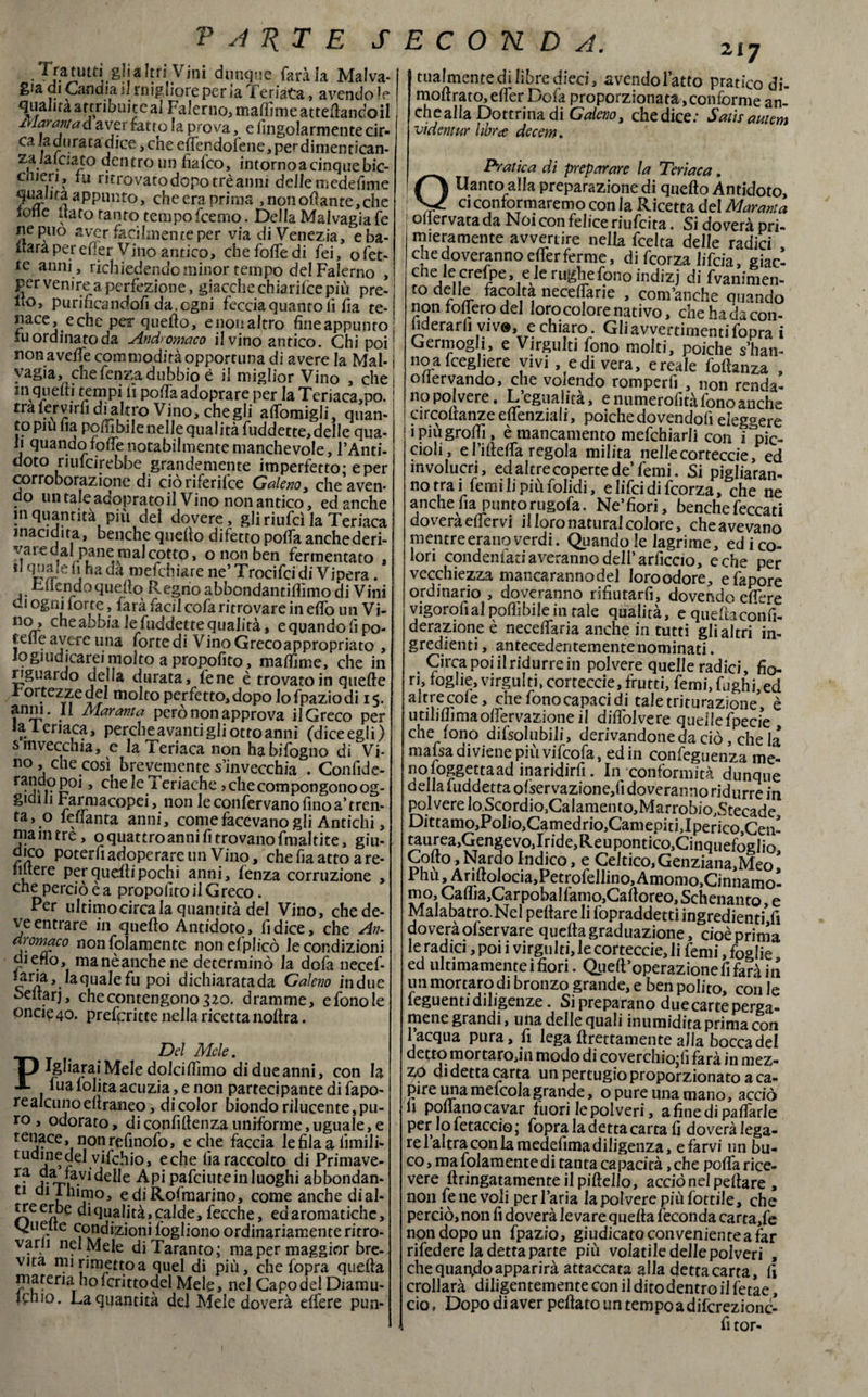 P A T{T E SECONDA. Tatuiti gli altri Vini dunque farà la Malva¬ gia di Candiai! migliore per ia Teriàta, avendo *e qualità attribuite^ Falerno, maflìme allertandoli Mar anta d aver fatto !a prova, e fingolarmente cir- caia durata dice, che effendofene,perdimentican- zaiaiaato dentro un fiafco, intornoa cinque bic- cmeri, tu ritrovato dopo tré anni delle niedefime quanta appunto, che era prima , non orante, che ione itato tanto tempo fcemo. Della Malvagia fé ne può aver facilmente per via di Venezia, e ba¬ lera per elìer Vino antico, chefolfedi fei, o fet¬ te anni , richledendo minor tempo del Falerno , per venire a perfezione, giacche chiarilce più pre¬ no, purifìcandofi da. ogni feccia quanto li fia te¬ nace, e che per quello, e non altro fine appunto tu ordinato da Andromaco il vino antico. Chi poi ; nonavelfe commodità opportuna di avere la Mal- ì vagia, chefenza dubbio è il miglior Vino , che i in quelli tempi lì polfa adoprare per la Teriaca,po.1 tra fervirfi dialtro Vino, che gli alfomigli, quan¬ to piufia pofiìbile nelle qualità fuddette, delle qua¬ li quando folfe notabilmente manchevole, l’Anti¬ doto riulcirebbe grandemente imperfetto; e per corroborazione di cioriferilce Galeno 3 che aven- do nn taleacopratoil Vino non antico, ed anche in quantità più del dovere, gli riufcì la Teriaca inacidita, benché quello difetto polfa anche deri¬ vare cal pane mal cotto, o non ben fermentato , f [\ha mefchiare ne’ Trocifci di Vipera. Tllendoquello Regno abbondantilfimo di Vini ci ogni lorte, lata faci! cola ritrovare in elio un Vi- no, che abbia le fuddette qualità, e quando fi po- telie avere una forte di V ino Greco appropriato , logiudicarci molto a propofito, malfime, che in riguardo della durata, lene è trovato in quelle 1 ortezze del molto perfetto, dopo lo fpazio di 15. anni. II Maranta però non approva il Greco per la ieriaca, perche avanti gli otto anni (diceegli) s invecchia, c la Teriaca non habifogno di Vi¬ no, che così brevemente s’invecchia . Confide- » che le Teriache, che compongono og- gidili rarmacopei, non le confervano fino a’ tren¬ ta, o leffanta anni, come facevano gli Antichi, ma in tre, o quattro anni fi trovano fmaltite, giu¬ dico poterfi adoperare un Vino, che fia atto a re- intere per quelli pochi anni, fenza corruzione , che perciò è a propofito il G reco. Per ultimocircala quantità del Vino, che de¬ ve entrare in quello Antidoto, fi dice, che An- dromaco non fidamente nonefplicò le condizioni diefio, manèanchene determinò la dofa necef- ^^j.laqualefu poi dichiarata da Galeno in due beltarj, che contengono 320. dramme, e fono le oncie4o. preferire nella ricetta noltra. PDel Mele. Igliarai Mele dolcifiìmo di due anni, con la fua lolita acuzia , e non partecipante di fapo- realcunoeltraneo, di color biondo rilucente, pu¬ ro , odorato, di confidenza uniforme, uguale, e tenace, nonrefinofo, e che faccia lefilaalimili- tUdine del vifchio, e che fia raccolto di Primave- ra ^.V1 delle Api pafciute in luoghi abbondan- 11 dl k “hno, ediRofmarino, come anche dial¬ tre erbe di qualità, calde, fecche, ed aromatiche, vjiielte condizioni fogliono ordinariamente ritro¬ varli nel Mele di Taranto; ma per maggior bre¬ vità mi rimetto a quel di più, che fopra quella jpateria hofcrittodel Mele, nel Capo del Diamu- Rnio. La quantità del Mele doverà elfere pun- 217 tualmente di libre dieci, avendol’atto pratico di- mollrato,eirer Dofa proporzionata,conforme an¬ che alla Dottrina di Galeno, che dice: Satis cwtem videntur libra decem. _ Pratica di preparare la Teriaca. Uantoalla preparazione di quello Antidoto, ci conformaremo con la Ricetta del Mar ani a ollervatada Noi con felice riufeita. Si doverà pri¬ mieramente avvertire nella feelta delle radici , chedoveranno elferferme, di feorza Jifcia, giac- che le crefpe, e le rughe fono indizj di frammen¬ to hc?1^ necefiarie , com’anche quando non follerò del loro colore nativo, che badacon- hderarli vive,e chiaro . Gli avvedimenti fopra i Germogli, e Virgulti fono molti, poiché s’han- no a fcegliere vivi , e di vera, eresie follanza , ollervando, che volendo romperfi , non renda- no polvere. L’egualità, e numerolità fono anche circoltanze eflenziali, poiché dovendoli eleggere ipiùgrofiì, è mancamento mefchiarli con i pic¬ cioli, e l’illelfa regola milita nellecorteccie, ed involucri, ed altre coperte de’femi. Si pigieran¬ no trai femilipiùfolidi, elifeidifeorza, che ne anche fia puntorugofa. Ne’fiori, benché feccati doverà elfervi il loro naturai colore, che avevano mentre erano verdi. Quando le lagrime, ed i co¬ lori condenfati averanno dell’ arficcio, e che per vecchiezza mancarannodel loroodore, e fapore ordinario , doveranno rifiutarfi, dovendo elfere vigorolìal polii bile in tale qualità, e queftaconfi- derazione è necelfaria anche in tutti gli altri in¬ gredienti, antecedentemente nominati. . Circa poi il ridurre in polvere quelle radici, fio¬ ri, foghe, virgulti, corteccie, frutti, femi, fughi, ed altrecole, che fono capaci di tale triturazione, è utililfimaolfervazioneil dilfolvere quellefpecie che fono dissolubili, derivandone da ciò, che la ma fisa diviene più vi fico fa, ed in confeguenza me- n° loggettaad inaridirli. In conformità dunque della luddetta olservazione,lì doveranno ridurre in polvere lo Scordio,Calamento,Marrobio,Stecade Dittamo,Polio,Camedrio,Camepiti,Iperico,Cen- taurea^engevoJrid^Reupontic^Cinquefoglio, Colto,Nardo Indico, e Celtico,Genziana.Meo, Phii, Arillolocia,Petrolellino,Amomo>Cinnamo- mo, Caflia,Carpobalfamo,Caltoreo, Schenanto e Malabatro.Nel peltareli fopraddetti ingredienti’ li doverà olser vare quella graduazione, cioè prima le radici, poi i virgulti, le corteccie, li femi, foglie ed ultimamenteifiori. Quell’operazione fi farà in un mortaro di bronzo grande, e ben polito, con le leguenti diligenze. Si preparano due carte perga¬ mene grandi, una delle quali inumidita prima con 1 acqua pura, fi lega Erettamente alla bocca del detto mortaro,in modo di coverchio;lì farà in mez- £0 di detta carta unpertugioproporzionatoaca- pire una mefcolagrande, o pure una mano, acciò fi pollano cavar fuori le polveri, afinedipalfarie Per» » Setaccio ; fopra la detta carta fi doveràlega- rel altra con la medefima diligenza, e farvi un bu¬ co, ma folamente di tanta capacità ,che polfa rice¬ vere ftringatamente il piltello, acciò nel pellare , non fe ne voli per l’aria la polvere più fiottile, che perciò, non fi doverà le vare quella feconda cartate non dopo un fpazio, giudicato conveniente a far rifedere la detta parte più volatiledellepolveri , che quando apparirà attaccata alla detta carta, lì crollarà diligentemente con il dito dentro il fetae, ciò, Dopo di aver pellato un tempo a difcrezionc- fi tor-