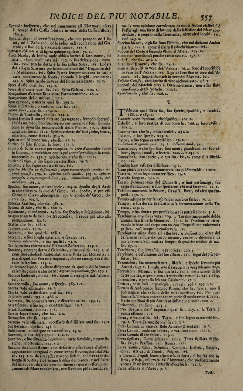 Speziale inefpertq, che nel componete gli Flettuarii ufava Ir icorze della Caffia folutfoa invece della Caffia Fiftola. 189* 2*. Spezili degni di feveriffima pena, che non pongono nè i fe« mi, nè ilZafFatano, nè le radici nella confezione del Già cinto, a fine della vivacità di colore. 121.1. spbnagu Afitreos è di figura quinquangulare. 74 1. Sjica Narda , & Ìndica onde abbian fortito il loro nome , ed altri; e Tuoi luoghi natalizj. 145. i. fua deferizione, equa lità. ivi. perche detta è la fuaradica Spica. ivi. Lodata dal la Sacra Scrittura per la compofizione dell’ Unguento del¬ la Maddalena. ivi. Spica Narda Tempre univoca in sè, e varia nondimeno in bontà, fecondo i luoghi, ove nalce. 145. 2. Spica nardo in vece del Folio malabrato. 16.2. Spica dodo qual fia. 145.2. Spica diF ancia qual fia. ivi. Spica Celtica . 210. 1. Spiegazioned’alcuneBrevi^tureFarmaceutiche. 18.1. Spiegazione delle mifure i 15.2 Spincervino, o merlo qual fia. 299 2. Spina infettoria, 0 tintoria qual fia . ivi. Spina birci, che fia . 159. 2. Spinoci diTeofrafto, che fia. 214.1. Spiriti feminali autori di tante ftravaganze, fecondo fcorgefi, che da un medefimo fugo terreo per mezzo de’femi fi produ cono le diverfità innumerabili delle Piante. 50.1. Spiriti acidi nel ferro. 21.2. Spirito ardente de5 fiori, erbe, frutta, ed altro, come fi cavi. 324.2. Spirito del Microcofmo, che fia. 43. 1. Spirito di fiale fmorza la fete. 332.2. Spirito di folfo cavato per campana in vece d’accender fuoco lo Imorza, e mefchiato con la polvere d’archibugio la rende inaccenfibile. 334.1. Spirito vitale che fia. n. 1. Spirito di vino, e fuo fegno caratteriftico. 19. 2. Spirito, e fuo fegno caratteriftico. ivi. Spìritus Melijfa in dyjjenteriis, atque hamorrhagiis omnibus mi nìme prò de fi, 509. 2. Spiritai Solit qualis. 507.2. Spiritai comporti è regno vegetabilium. ivi. Animalium, 508.2. Mi nerahum . ivi, 1. Spodio, luonome, e fue fpecie. 104.2. Spodio degli Arsir in che differita da quel de’ Greci. ivi . Spodio, e per elfo Corno di Cervo abbruggiato. 17. 1. Spcdio de’Greci, che coia fia. 104.2, Sprocca Gallina, che fia. 382.1. Spuma di Sale, che fia . 260 1. Squinanto, e Tuoi nomi. 148.2. fue fpecie, e deferizione. ivi. Stagno purgato da Sali, o altri corrofivi, fi rende più atto alla preparazione. 62.2. Staffe che fia. 186.1. Statuai quid. 15.2. Stecade, e fue qualità. 208.1. Stecade, efuoi luoghi naulizii, e fpezie. ivi. Stellaria aftroitidis, e fua qualità. 73. 2. Stella marina chiamata da’ Pefcatori Zaffarano. 119 2. Storace, e perche detto è Calamita ^ e fue qualità. 149.2. al cuni tuoi arbofcelli trapiantati nella Villa del Donzelli, al pari di quelli di Ferrante Imperato, che ne raccoglieva il Sto race in lacrima. 149. *• lo Storace liquido è albero differente da quello dello Storace calamita ; onde è chiamato : StyraxCo-pumbrum^c. 150.1. Storacefcolecite,chefia. ivi. come fi raccoglie dall’albero, ivi, 2. Storace roffo, fuo nome, e fpecie. 389.1.2. Storta vale officinale. 14.1. Scorta vafo da diftillare qual fia. ivi. Stipterìa. quid. 193. 1. 466.1. Stipteria, fua nomenclatura, e diverfe qualità. 193.1. Stratificare, e fuo legno caratterillico. 19.2. S.ratificazionq, che fia. 5. i. Strato fopia Arato, che fia. 5*2, Scrongilen che fia. 193.2. Struzjo vafe officinale, neceflario da diftillare qual fia. 13.2. Sualtetnico, che fia. 143. 1- Sublimare, efuofegnocaiatterìftico. 19 2. Succino, e fua deferizione. 142.1. Succino, e fua diverfità d’opinioni, parte favolofe, e parte fio riche, molto utili. 145.1.2 Succino da alcuni Autori vien dtfericto effer licore d’albero apportandoli le ragioni di come venga i! raccoglier fi dal Ma re. 143- 2. da altri effer materia follile, che fi cava in dut luoghi di Scierà, cioè in uno fi abbia del franco, e nell’altro del fulvo, ivi. da altri vien fimiimente riputato efier un pui gamento di Mare condenfato, ove fi vedono più autorità. ivi ma la vera opinione corroborata da molti Autori claffici fi è l’effer egli una forte di bitume dalla falfedine del Mare con¬ denfato, e proprio nella Germania, oltre altri luoghi. ivi. cioè 143. 2. Succino bianco, e giallo fono l’ifteffo, che noi diciamo Ambia gialla. 144.2. come il giallo fi nduchi bianco, ivi. Sudore del Celo è fecondo Plinio il Miele. 161. 2. S dorè de’ moribondi perche tanto nocivo. 197.2. Suffof, che fia. 405- 2. Sugello d’Ermete, che fia. 14.2. Sugo di Balaufti invece dell’Acazia. 16.2. Sugod’Ippociftide in vece dell’Acazia. ivi. S~igo diLentifco in vece dell’A- cazia. ivi. Sugo di Sumach in vece dell* Acazia. Ivi. Sulpbur CoeleJIe, cioè Spirito di vino alchoolizato. 68 2. Supporto del Mattioli circa il Dittamo bianco» non effer flato conofciuto dagli Antichi. no. 2. Synodontides , che fia. 226.2.. T TAbacco qual Erba fia, fua fpecie, qualità , e facoltà. 288. 2, 6289.1. Tabaxir voce Perfiana, che lignifica. 104.2. Tabelle , e loro pratica di componerle. 266.2, loro avifo . 267.1. Tacamabaca che fia, e fua facoltà . 431»*. Talafpi, e fue fpecie. 213.1, Talco , e fuo fegno caratteriftico . 19.2. TalentumMagnum quid, 15.2. Aùlìcumquìd, ivi. Tamarindo, e che lignifica, fuoinomi, grandezza del fuo al¬ bero, fegno, frondi, e frutto. 242.2. e 243.1. Tamarindi, loro fpecie , e qualità, ivi,2, come fi faififichi- no. ivi. Tamburlano vafo per diftillare. 15.2. Tano pietra preziofa connumerata tra gli Smeraldi. 100.2. Tartaro, e fuo legno caratteriftico. 19.2, Tartufo fongaro. 261.1. Teatro Farmaceutico del Donzelli , e fuoi perfonaegi, fua rapprefentazione, e fuoi fpettatori chi mai faranno. 17.1. Telitono ammazza le Pecore, Cavalli, Bovi, ed altri quadru¬ pedi. 130.1. Tempo adequato per la nafeita dei bombice ferico. 70 1. ; Tempo, e fua durata preferitta alla fermentazione della Te- i riaca .219. 1. ■ Tempo, e fua durata per perfezionare la putrefazione. 3.1. Terebintina qual fia la vera. 209. 1. Terebintina quando debba amminiftrarfi nella Gonorrea . 65. r. la Terebintina ritro¬ vando le fibre nel corpo umano con l’impreffione cadaverofa gallica, cosi fempre leconfervara. ivi. Terebintina ufata dopo gli-adertivi, e diaforetici, oltre del balfamare le fibre del corpo umano, anche lo difenderà da qualche recidiva, caufata fempre da qualche rtfiduo dì ma¬ le. 65. x. Terebinto, fue diverfità, e proprietà. 209.1. Terebinto, e deferizione del fuo albero, ivi. fegni del più per¬ fetto. ivi. Ttreniabin, fua nomenclatura, iftoria , e fpecie fecondo più Autori. 243 1. Luoghi, ove fi raccoglie la vera Manna, ivi,2. Tereniabin, Manna, e fua qualità. ivi, 1, defenzone delle dette qualità, e fpecie, con altre erudite curiofifà. 243 2.eleg. Tereniabin, e per elfo Manna Calabrefe. 17.1. Teriaca, efuelodi, etimologia, epregi. 1982.199.1.2. Teriaca di Andromaco fecondo Plinio, che fia. 219.1. non fi può negare che vi fiano delle cofefuperflue. ivi. Per qual fine nella Teriaca entrano tante lpecie di medicamenti. 219.2. Varie queftioni di più Autori utiliflìme, ecuriofe. 220. 1. Teriacopei, chi fimo. 21$. i Terra Bezoaria dell’ Imperato qual fia. 227. 2. la Terra è prima effenza. 7.1. Terra, efuaqualità. ivi. Terra, e fuo fegno caratteriftico. 19- 2. TeiraFarmacitequal fia. 2 3. 2. Terr* Lonnia in vece del Bolo Armeno Orientale. 16.2. Terra Lennia, onde così detta, e varj fuoi nomi. 112.1. Terra Lennia di tre colori. 11 j. 1. Terra figiHata, Terra Sphragis. 112.1. Terra figillata di Sie¬ da. ivi,2. Praffina. ivi. Bianca, ivi. Terra Samia, Chia, Selinufia , Cimolia, Eritrea, Sinopia, Ocra, Attica, di Tripoli, Pnigiris. ivi. la Terra di Tripoli fenza afpettarla da Soria, fi ha fra noi in Ucia, eBaja, offervata dall*Imperato, che prefentemente anco-a fe ne fervono i Maeftrì d’occhiali. 112.2. Terza effenza è l’Aere. 7.1. Tefti-