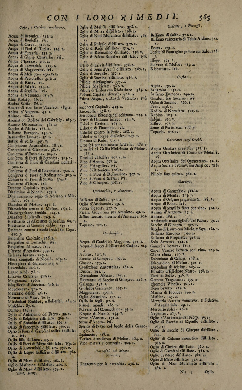 Capo, o Cefebo corroborare, Acqua di Betonica. 311* 2. Acqua diBuglofla. ivi. Acqua diCarvo. 312. x. Acqua di Fiori di Teglia. 314.2, Acqua di Fumaria. 312.2. Acqua diGiglip Convallio. ivi. Acqua dM perico. 312.2. Acqua di Lavendola. 313.1» Acqua di Maggiorana, ivi. Acqua diMeliloto. 434.1.2. Acqua di Petrofello. 313.2» Acqua di Ruta. ivi. Acqua di Salvia. 314.1. Acqua di Serpillo, ivi. Acqua di Veronica, ivi,2. Aloè Rofato. 26. 2. Ambra Grifa. 86.2. Anarcardi con latte Vaccino. 183.2. Anima d’Argento, 43. *. Animò. 186.2. Aromatico Rofato del Gabriele» 163.1. Azurro Oltromarino. 382,1. Bacche di Mirto. 151.1.' Balfamo Europeo. 144.2. Bezoardico Lunare. 37.1. Butiro di Solfo. 345.2. Confezione Anacardina. 181.1, Confezione di Giacinto. 98.1. Conferva d’Eufragia. 3°4-1. Conferva di Fiori di Betonica. 303.2. Conferva di Fiori di Garofani noftrali . 304.2. Conferva di Fiori di Lavendola. 304.1. Conferva di Fiori di Rofmarino. 3°3*2, Conferva di Fiori di Salvia. 304.1. Conferva d’Ifopo. ivi. Decotto Capitale. 305.2. Diacimino di Nicolò , 173 i. Diacinnamomo regio di Adriano a Min- ficht. 167 2. Diambra di Mefue. 147.2. Diamufchio amato di Mefue. 160.2. Diamargaritone freddo. 123.1. Dianthos di Nicolò. 163. *• Elettuario di Alkermes diMefue. 69.1, Electuario di Gemme caldo. 137.1. Embroco contro i morbi freddi del Capo. 4x0. 2. Empiaftro Capitale. 428.2. Empiaftro di Lumache, ivi. Empiaftro Mirrato, ivi. Eftratto d’Agarico. 339*2. Galanga bevuta. 147.1. Hiera comporta di Nicolò. 263*2» Hiera pierà di Galeno, ivi, 1. Lavendola. H5-2. Legno Aloè. 78.2. Lifcivio Capitale. 421*1» Maggiorana. 150.2. Magifterio di Succino. 346.2. Meccioacan. 377.1. Mercurio dolce. 46. r. Mercurio di Vita . 36*1* Mirabolani Emblici, eBellenci. 181,2. Mufchio. 87.2, Ocimo. 144.1. Oglio d’ Antimonio del Fabro. 39* *• Oglio di Belgioino diftillato. 369.2. Oglio d’Euiòrbio diftillato. 369*1* Oglio di Finocchio diftillato. 360. 2. Oglio di Fiori di Garofani noftrali diftilla-* to. ivi. Oglio fiffo di Luna . 43. z. Oglio di Fiori di Mirto diftillato. 359*2* Oglio di Lavendola diftillato. 357.2* Oglio di Legno Saflafras diftillato. 364, 2. Oglio diMace diftillato. 362.2. Oglio Mafticino diMefue. 460. i, Oglio di Maro diftillato. 357*2. Teat. Doni, Oglio diMelifla diftillato. 358.2. Oglio di Mirra diftillato. 368.2. Oglio di Noci Mufchiate diftillato. 362* i» Oglio diPulegio diftillato. 357.1. Oglio di Rofe diftillato. 359. *• Oglio diRofmarino diftillato. 356.2, Oglio di Sabina Baccifera diftillato. 358. 1. Oglio di Salvia diftillato. 356.2. Oglio di Semi d’Anifi diftillato. 360.1. Oglio di Serpillo. 357.2. Oglio diSuccino diftillato. 366.1. Pillole Alefangine. 375* 2* Pillole Mafticine. 382.2. Pillole di Tribus con Riobarbaro . 383.1. Polveri Capitali diverte. 406.1. Prima Acqua , o Ros di Vetriolo . 328. 2. Sacchetti Capita! i. 413.2. Sarcocolla . 378.1. Sciroppo di Betonica del Scbipano. 274.1. Seme di Dittamo bianco. 111,2. Tabelle Capitali. 267.2. Tabelle di Finocchio, ivi. Tabelle contro la Pelle. 268.2. Tabelle difeorze di Cedro. 267.1. Tintura di Rofe. 335**• Trocifci per confortare laTefta. 386.2. Trocifci di GalliaMufchiata diMefue . 385. 2. Trocifci di Scilla. 401.1.2. Vino d”Acoro. 3°7- 2. Vino d’Angeliea. ivi. Vino di Betonica. 308.2. Vino di Fiori diRofmarino. 307.2. Vino di Fiori di Sai via. ivi. Vino di Ginepro. 3°8*1. Carbonchio, 0 Antrace » Balfamo di Solfo. 37 *• 2. Oglio d’Antimoido. 39. 1. Pietra Bezoar. 227.2. Pietra Giacintina per Amuleto. 99* *• Seffiro toccato intorno all’Antrace. 101. 1. Topazio. 1C2.1. Cardialgia. Acqua di Confolida Maggiore. 312.1. Acqua di Jaccea diftillata del Corteo. *24. 2. Avorio. 105,2, Bacche di Ginepro. 197. 2, Cimino. 173.2, Confezione Anacardina. 181.1. Dauco. 191.1. Diarrodone Abbate. 165.1. Elettuario di Bacche di Ginepro » 476.2. Galanga. 147. x. Giulebbe Gemmato. 295.1. Maggiorana. 150.2. Oglio Sefamino. 177*2. Oglio in fogli. 92.2. Pignoli mondi. 180.1. Polvere del Cornacchino. 34.2. Requie di Nicolò. 234.2. Seme d’Ameos. 172.2. Semed’Aneto. ivi. Spirito di Nitro col brodo della Carne. 325.1* Squinanto. 148.2. Teriaca diatefteron diMefue. 184.2, Vino marziale comporto. 309.1. Carncfìta nel Meato Urinario, Unguento per la carnofità, 450.2. Cafcate , 0 Vere offe. Balfamo di Solfo. 371*2*. Balfamo vulnerario di Tobia Aldino» 372» 2, Eruca. 179.2* Foglie di Piantagine peliate con Sale. »7 1. Iflopo. 171 2. Polvere diMefue. 153*2* Riobarbaro • ivi. Caffttd. Appio. 130.2. Balfamina* 151.1-. Balfamo Europeo. 144.2. Carabe, feu Succino, ivi. Oglio di Succino . 366.1. Pepe. 136.1. Radica di Nenufaro. 123.2, Rubino. 103.1. Sabina. 195.2. Siffìro. roi.2. Seme di Portulaca. 108.2. Topazio. 102.1. Cataraffe negl' Occhi. Acqua Oculare preziofa. 317* r* Acqua Ottalmica di Croco de’Metalli*, ivi. Acqua Ottalmica del Quercetano. 32.1. Acqua Sociale di Giovanni Anglico. 3*8. 1» Pillole fine quibus. 380.2. Catarri „ Acqua di Camedrio. 312.1. Acqua di Menta. 3*3*r* Acqua d’Origano gargarizzata, ivi, 2. Acqua di Ruta. ivi. Acqua di Serpillo fatta con vino. 3i4.x» Anima d’Argento. 43.1. Animò. 186.2. Antimonio maravigliofo del Fabro. 39.2. Bacche di Ginepro. 197.1* Bacche di Lauro con Miele,eSapa. 1S4. x. Balfamo Europeo. 144.2. Balfamo di Proprietà. 324.2, Bolo Armena. 114.1. Cannella bevuta. 82,1. Capei Venere bevuto con vino. 275.2, China china. 156.2. Decozione diCahuè. 168.1. Diacaridion diMefue. 302 1. Diacodion di Mefue. 265.2. Eftratto d’Elleboro Negro. 338.1, • Fiori di Solfo . 346. 2. Gomma Tragacanta. 159 2. Idromele Vinofo. 301.1. Ifopo bevuto. 171-1. Manna di Fronde. 244* 2. Maftice. 127.2. Mercurio Aurato vomitivo, e f.dativo d’Angelo Sala. 49* *• Mercurio dolce. 46.1. Nepentes. 223.2. Oglio d’Antimoniodel Fabro. 39.1. Oglio di Bacche di Ciprefio diftillato . 363.1. Oglio di Bacche di Ginepro diftillato . ivi. Ogiio di Calamo aromatico diftillato . 365. 2. Oglio di Cimino diftillato . 360. 2. Oglio di Garofani diftillato. 361.1. Oglio di Mace diftillato. 362. i. Oglio di Maro diftillato. 357*2* Oglio di Noci Mufchiate diftillato • 362. J.