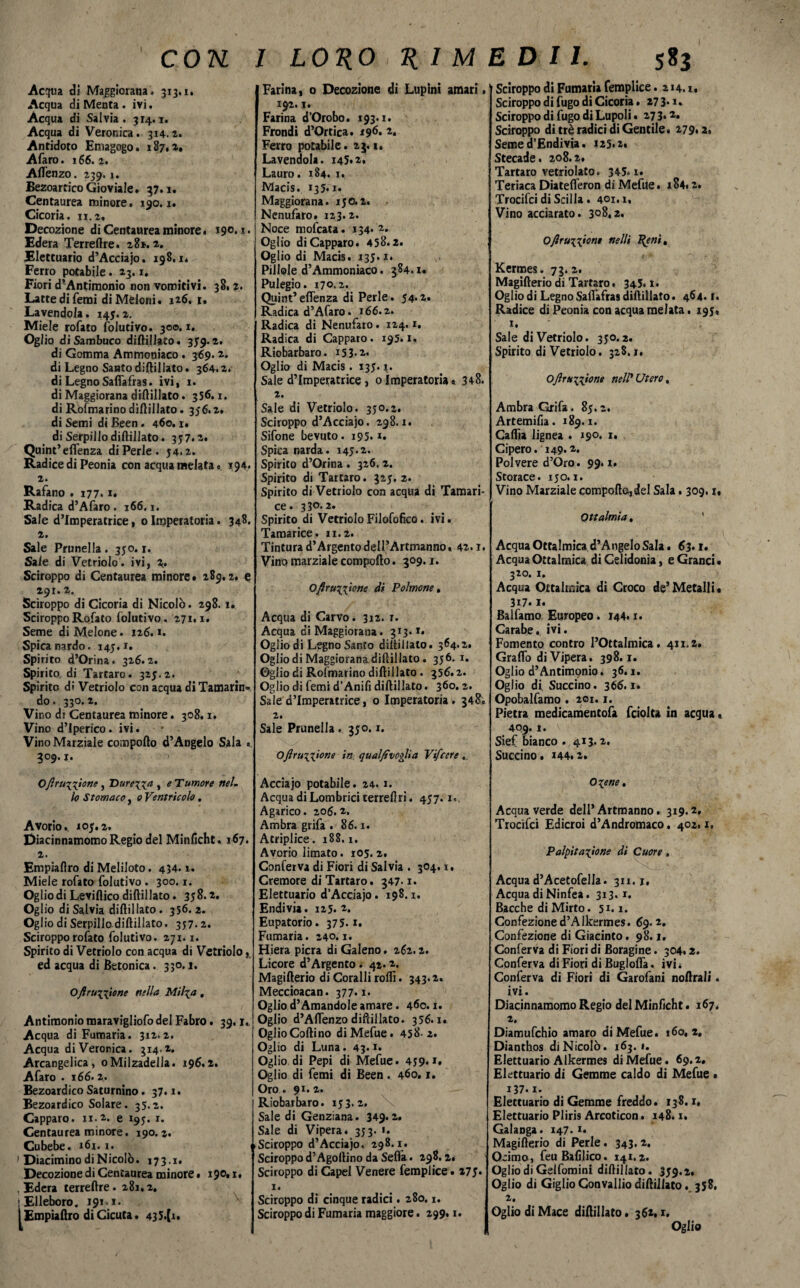 Acqua di Maggiorana. 313.i. Acqua di Menta . ivi. Acqua di Salvia. 314.1. Acqua di Veronica. 314.1. Antidoto Emagogo. 187.1# Afaro. 166.i. Aflenzo. 239.1. BezoarticoGioviale. 57.1. Centaurea minore. 190.1. Cicoria. 11.2, Decozione di Centaurea minore. Edera Terreftre. 281.2. Elettuario d’Acciajo. 198.1* Ferro potabile. 23.1. Fiori d’Antimonio non vomitivi. 38.2. Latte di Temi di Meloni. 126. 1. Lavendola. 145.2. Miele rofato folutivo. 300.1. Oglio di Sambuco diftillato. 359-2. di Gomma Ammoniaco. 369.2. di Legno Santo diftiUato. 364.2. di Legno Safiafras. ivi, 1. di Maggiorana diftiUato. 356.1. di Rosmarino diftillato. 356.2. di Semi di Been. 460. r. di Serpillo diftillato. 357.2. Quint’eflenza di Perle. 54.2. Radice di Peonia con acqua melata. 194. 2. Rafano . 177.1. Radica d’Afaro . 166.1. Sale d’imperatrice, 0 Imperatoria. 348. 2. Sale Prunella. 350.1. Sale di Vetriolo , ivi, 2» Sciroppo di Centaurea minore# 289.2. e 291.2. Sciroppo di Cicoria di Nicolò. 298. i# Sciroppo Rofato folutivo. 271,1. Seme di Melone. 126.1. Spica nardo. 145.1. Spirito d’Orina. 326.2. Spirito di Tartaro. 325.2. Spìrito dì Vetriolo con acqua di Tamarin¬ do - 330.2. Vino ds Centaurea minore. 308.1. Vino d’Iperico. ivi. Vino Marziale comporto d’Angelo Sala #. 309. j. Ofìru^ione , Durerà , e Tumore nel. lo Stomaco, 0 Ventricolo. Avorio.. 105.2. Diacinnamomo Regio del Minficht. 167. 2. Empiafìro di Meliloto. 434.1. Miele rofato folutivo . 300.1. Oglio di Leviflico diftillato. 358.2. Oglio di Salvia diftillato. 356. 2. Oglio di Serpillo diftillato. 357.2. Sciroppo rofato folutivo. 271.1. Spirito di Vetriolo con acqua di Vetriolo, ed acqua di Betonica. 330.1. O/Ir unione nella Mtl\a , Antimonio maravigliofo del Fabro. 39.1.. Acqua di Fumaria. 312.2. Acqua di Veronica. 314.2. Arcangelica, 0Milzadella. 196.2. Afaro . 166.2. Bezoardico Saturnino. 37.1. Bezoardico Solare. 35.2. Capparo. 11.2. e 195. x. Centaurea minore. 190. 2. Cubebe. 161.1. ' Dìacimino di Nicolò. 173.1. Decozione di Centaurea minore. 190, i. . Edera terreftre. 281,2. ■Elleboro. 191.1. 1 Empiafiro di Cicuta. 435.{i. Farina, 0 Decozione di Lupini amari. 192.1. Farina d’Orobo. 193. x. Frondi d’Ortica. 196. 2. Ferro potabile. 23.1. Lavendola. 145.2. Lauro. 184. j# Macis. 135.1. Maggiorana. 150.2. Ncnufaro. 123.2. Noce mofcata. 134* 2* Oglio di Capparo. 458.2. Oglio di Macis. 135.1. Pillole d’Ammoniaco. 384.1. Pulegio. 170.2. Quint’eflenza di Perle. 54.z. Radica d’Afaro. 166.2. Radica di Nenufaro. 124.1. Radica di Capparo. 195.1. Riobarbaro. i53-2« Oglio di Macis. 135.1. Sale d’imperatrice , 0 Imperatoria » 3+8. 2. Sale di Vetriolo. 350.2. Sciroppo d’Acciajo. 298.1. Sifone bevuto. 195. x. Spica narda. 145.2. Spirito d’Orina . 326, 2. Spirito di Tartaro. 325. 2. Spirito di Vetriolo con acqua di Tamari- ce. 33°-2* Spirito di Vetriolo Filofofico. ivi. Tamarice. 11.2. Tintura d’Argento dell’Artmanno. 42.1. Vino marziale comporto. 309.1. O/r unione dì Polmone, Acqua di Carvo. 312. r. Acqua ci Maggiorana. 313. v# Oglio di Legno Santo diftillato. 364.2. Oglio di Maggiorana diftillato. 356.1. Gglio di Rofmarino diftillato. 356.2. Oglio di Temi d’Anifi diftillato. 360.2. Sale d’imperatrice, o Imperatoria. 348, 2. Sale Prunella . 350.1. Oftrunione in qual/evoglia Vifcere. Acciajo potabile. 24.1. Acqua di Lombrici terreftri. 457.1.. Agarico. 206.2. Ambra grifa . 86.1. Atriplice. 188.1. Avorio limato. 105. 2. Conferva di Fiori di Salvia . 304. x. Cremore di Tartaro. 347-1. Elettuario d’Acciajo. 198.1, Endivia. 125.2. Eupatorio. 375.1. Fumaria. 240.1. Hiera pierà di Galeno. 262.2. Licore d’Argento . 42.2. Magifterio di Coralli rolli. 343.2. Meccioacan. 377.1. Ogliod’Amandoleamare. 460.1. Oglio d’Aftenzo diftillato. 356.1. Oglio Codino di Mefue. 458- 2. Oglio di Luna. 43.1. Oglio di Pepi di Mefue. 459* *• Oglio di femi di Been. 460. r. Oro » 91. 2. Riobarbaro. 153.2. Sale di Genziana. 349.2. Sale di Vipera. 353. ». uSciroppo d’Acciajo. 298.x. Sciroppo d’Agoltino da Seflà. 298.2. Sciroppo di Capei Venere femplice# 275* 1. Sciroppo di cinque radici. 280.1. Sciroppo di Fumaria maggiore. 299.1. Sciroppo di Fumaria femplice. 214.1, Sciroppo di fugo di Cicoria. 273* ># Sciroppo di fugo di Lupoli • 273* Sciroppo di tré radici di Gentile. 279» 2. Seme d’Endivia. 125.2, Stecade. 208.2, Tartaro vetriolato. 345.1. Teriaca Diatefleron di Mefue. 184.2. Trocifci di Scilla. 401. i. Vino acciarato. 308,2. O/irun^nt nelli t/eni% Kermes. 73.2. Magifterio di Tartaro. 345. x. Oglio di Legno Salfafras diftillato. 464. r. Radice di Peonia con acqua melata. 195# 1. Sale di Vetriolo. 350.2. Spirito di Vetriolo. 328.1, Ojìranione nell’ Utero, Ambra Grifa. 85.2. Artemifia. 189.1. Caftìa lignea . 190. 1. Cipero. 149.2. Polvere d’Oro. 99. x. Storace. 150.1. Vino Marziale compofto,del Sala. 309.1, Oftalmia. Acqua Oftalmica d’Angelo Sala. 63. i# Acqua Oftalmica di Celidonia, e Grand. 320. i. Acqua Oftalmica di Croco de’Metalli# 317.1. Balfamo Europeo. 144.1. Carabe. ivi. Fomento contro l’Ottalmica. 411.2# Graffo di Vipera. 398.1. Oglio d’Antimonio. 36.1. Oglio di Succino. 366.1. Opobalfamo . 201.1. Pietra medicamentofa fciolta in acqua » 409.1. Sief bianco . 413.2. Succino. 144.2. Oxene, Acqua verde dell’Artmanno. 319.2, Trocifci Edicroi d’Andromaco, 402. x. Palpitazione di Cuore, Acquad’AcetofelIa. 3x1.1, Acqua di Ninfea. 313.1. Bacche di Mirto. 51.1. Confezione d’Alkermes. 69.2, Confezione di Giacinto. 98.1. Conferva di Fiori di Boragine. 304.2. Conferva di Fiori di Buglofla. ivi * Conferva di Fiori di Garofani noftrali. ivi. Diacinnamomo Regio delMinfìcht. 167. Diamufchio amaro di Mefue. 160,2, Dianthos di Nicolò. 163. 1. Elettuario Alkermes di Mefue. 69.2, Elettuario di Gemme caldo di Mefue • i37. x. Elettuario di Gemme freddo, 138.1, Elettuario Pliris Arcoticon, 148.1. Galaoga. 147. »• Magifterio di Perle. 343.2. Ocimo, feuBafilico. 141.2. Oglio di Gelfomini diftillato. 359.2, Oglio di Giglio Convallio diftillato. 358. Oglio di Mace diftillato, 362, x. Oglio