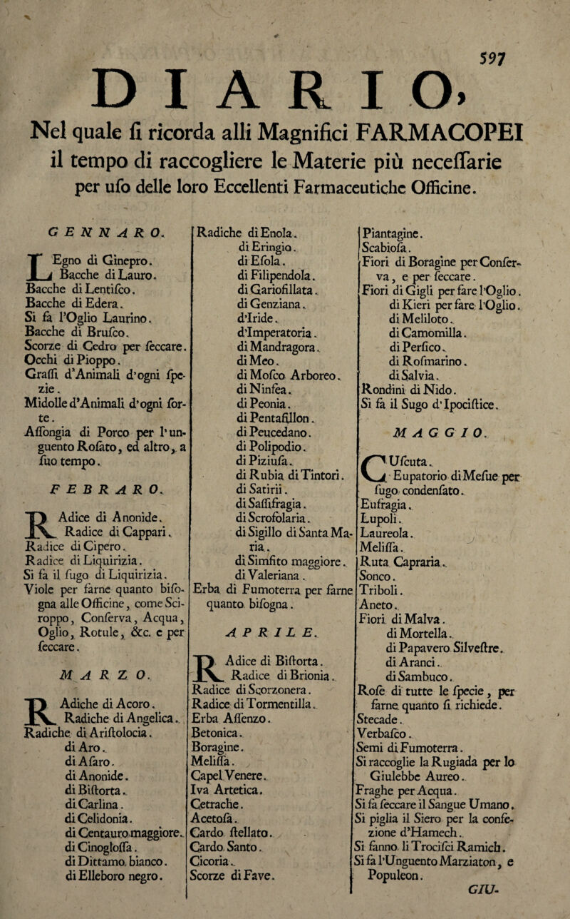 DIARIO. Nel quale fi ricorda alli Magnifici FAR.MACOPEI il tempo di raccogliere le Materie più neceflarie per ufo delle loro Eccellenti Farmaceutiche Officine. GENNARO. LEgno di Ginepro. Bacche di Lauro. Bacche diLentifco, Bacche di Edera. Si fa l’Oglio Laurino. Bacche di Brufco. Scorze di Cedro per feccare. Occhi di Pioppo. Gradì d*Animali d’ogni fpe- zìe. Midolle d5Animali d’ogni fòr¬ te. Aflòngia di Porco per l’un¬ guento Rofàto, ed altro y a fuo tempo. E EB R ARO, R Adice di Anonide. Radice diCapparL Radice di Cipero., Radice di Liquirizia. Si fa il fugo di Liquirizia. Viole per farne quanto bifò- gna alle Officine, come Sci¬ roppo, Confèrva, Acqua, Oglio, Rotule, ócc. c per feccare. M A R Z O. RAdiche di Acoro. Radiche di Angelica.., Radiche di Aridolocia. di Aro.. di A faro, di Anonide. di Biftorta.. di Carlina, di Celidonia. di Centauro maggiore., di Cinogloffa. di Dittamo, bianco. di Elleboro negro. Radiche dìEnola. di Eringio. di Efola. di Filipendola. di Gariofillata.. di Genziana., d’iride. d’imperatoria. di Mandragora., di Meo. diMofco Arboreo, di Ninfèa, di Peonia. di Pentafillon. di Peucedano. di Polipodio. di Piziufa. di R tibia di Tintori, di Satirii. di Saffifragia. di Scrofolaria. di Sigillo di Santa Ma¬ ria. diSimfìto maggiore, di Valeriana. Erba di Fumoterra per farne quanto bifogna. APRILE. B, A dice di Biftorta. Radice di Brionia.. Radice di Scorzonera. Radice di Tormentilla. Erba Affenzo. Betonica. Boragine. Meliffa. Capelvenere. Iva Artetica. Cetrache. Acetofa. Cardo iellata. Cardo Santo. Cicoria.. Scorze di Fave. Piantagine. Scabiofa. Fiori di Boragine per Confer¬ va , e per feccare. Fiori di Gigli per fare l’Oglio. di Kieri per fare- l’Oglio. di Meliloto.. di Camomilla. di PerficOv di Rofmarino. di Salvia . Rondini di Nido. Si fa il Sugo dTpociflice. M AG G IO. Ufcuta. Eupatorio diMefue per fugo condenfato. Eufragia, Lupoli. Laureola. Meliffa. Ruta Capraria. Sonco. Triboli. Aneto. Fiori di Malva. di Mortella. di Papavero Silveftre. di Aranci.. di Sambuco. Rofè di tutte le fpecie, per farne, quanto fi richiede. Stecade. Verbafco. Semi di Fumoterra. Si raccoglie la Rugiada per lo Giulebbe Aureo.. Fraghe per Acqua. Si fa feccare il Sangue Umano. Si piglia il Siero per la confe¬ zione d’Hamech. Si fanno liTrocifci Ramich. Si fa l’Unguento Marziaton, e Populeon. GIU-