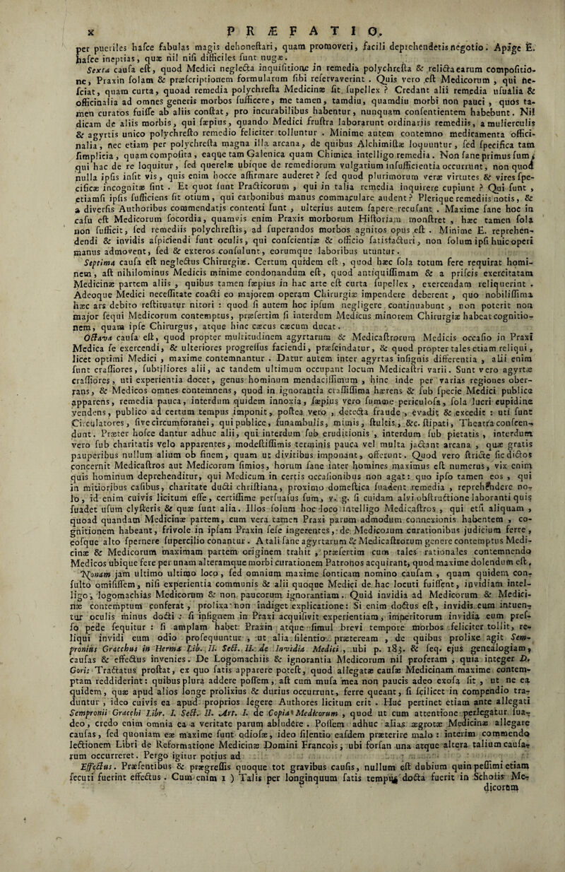 pec puctiles hafce fabulas magis dehoneftari, quam promoveri, facili deprehendetis negotioApage F. hafce ineptias, quae nil nifi difficiles funt nugas. Sexta caufa eft, quod Medici neglecta inquilitione in remedia polychrefta & relidaearum compofitin- ne, Praxin folam & praeferiptionem formularum fibi refervaverint . Quis vero eft Medicorum , qui fte- fciat, quam curta, quoad remedia polychrefta Medicinae fit fupellex ? Credant alii remedia ufualia & officinalia ad omnes generis morbos fufficere, me tamen, tamdiu, quamdiu morbi non pauci , quos ta¬ men curatos fuilfe ab aliis conftat, pro incurabilibus habentur, nunquam confentientem habebunt. Ni! dicam de aliis morbis, qui faepius, quando Medici fruftra laborarunt ordinariis remediis, a mulierculis & agyrtis unico polychrefto remedio feliciter tolluntur . Minime autem contemno medicamenta offici- nalia, nec etiam per polychrefta magna illa arcana, de quibus Alchimiftae loquuntur, fed fpecifica tam fimplicia, quam compotita , eaqQe tam Galenica quam Chimica intelligo remedia . Non fane primus ium * qui hac de re loquitur, fed querelae ubique de remediorum vulgarium infufficientia occurrunt, non quod nulla ipfis infit vis, quis enim hocce affirmare auderet? fed quod plurimorum verae virtutes &r vires fpe- cificae incognitae fint . Et quot funt Pratfticorum , qui in talia remedia inquirere cupiunt ? Qui funt , etiamfi ipfis fufficiens fit otium, qui carbonibus manus commapulare audent? Plerique remediis notis, & a diverfis Authoribus commendatis contenti funt , ulterius autem fapere recufant . Maxime fane hoc in cafu eft Medicorum focordia, quamvis enim Praxis morborum Hiftorjam monftret , haec tamen fola non fufficit, fed remediis polychreftis, ad fuperandos morbds agnitos opus eft . Minime E. reprehen¬ dendi & invidis afpiciendi funt oculis, qui confcientiae & officio fatisfa&uri, non folum ipfi huic operi manus admovent, fed & exteros confulunt, eorumque laboribus utuntur. Septima caufa eft negle&us Chirurgiae. Certum qurdetn eft , quod haec fola totum fere requirat homi¬ nem , aft nihilominus Medicis minime condonandum eft, quod antiquiflimam & a prifeis exercitatam Medicinae partem aliis , quibus tamen faepius in hac arte eft curta fupellex , exercendam reliquerint . Adcoque Medici neceflitate coa&i eo majorem operam Chirurgiae impendere deberent , quo nobiliflima haec ars debito reftituatur nitori : quod fi autem hoc ipfum negligere continuabunt , non poterit non major fequi Medicorum contemptus, pixefertim fi interdum Medicus minorem Chirurgiae habeat cognitio¬ nem, quam ipfe Chirurgus, atque hinc caecus caecum ducat. Otlava caufa eft, quod propter multitudinem agyrtarum & Medicaftrorum Medicis occafio in Praxi Medica fe exercendi, & ulteriores progreffus faciendi, praefeindatur, Sc quod propter tales etiam reliqui, licet optimi Medici , maxime contemnantur . Datur autem inter agyrtas infignis differentia , alii enim funt craftiores, fubtjliores alii, ac tandem ultimum occupant locum Medicaftri varii. Sunt vero agyrtae crafliorcs, uti experientia docet, genus hominum mendaciffimum , hinc inde per varias regiones ober¬ rans, & Medicos omnes contemnens, quod in ignorantia crafliflima haerens & fub fpecie Medici publica apparens, remedia pauca, interdum quidem innoxia, faepius vero fumme periculofa, fola lucri eupidine yendens, publico ad certum tempus imponit, poftea vero , dete&a fraude , evadit & excedit : uti funt Circulatores, five circumforanei, quipublice, funambulis, mimis, ftultis, &e. ftipati, Theatra confeen- dunt. Prceter hofce dantur adhuc alii, qui interdum fub eruditionis , interdum fub pietatis , interdum, vero fub charitatis velo apparentes, modeftiflimis terminis, pauca vel multa jactant arcana , qua; gratis pauperibus nullum alium ob finem, quam ut divitibus imponant, offerunt. Quod vero ftricte ficdi&os concernit Medicaftros aut Medicorum fimios, horum fane inter homines maximus eft numerus, vix enim, quis hominum deprehenditur, qui Medicum in certis qecafionibus non agat: quo ipfo tamen eos , qui in mitioribus cafibus, charitate dwfti chriftiana, proximo domeftica fuadent remedia , reprehendere no¬ lo, id enim cuivis licitum effe, certiflime perfuafus fum, v. g. fi cuidam alvi obftrmftione laboranti quis fuadet ufum clyfteris & quae funt alia. Illos folum hoc-loco inteliigo Medicaftros , qui et fi aliquam , quoad quandam Medicinae partem, cum vera tamen Praxi parum admodum connexionis habentem , co¬ gnitionem habeant, frivole in ipfara Praxin fefe ingerentes,-de. Medicoaum curationibus judicium ferre, eofque alto fpernere fupercilio conantur . A tali fane agyrtarum & Medicaftrorum genere contemptus Medi¬ cinae & Medicorum maximam partem originem trahit , praefertim cum tales rationales contemnendo Medicos ubique fere per unam alteraraque morbi curationem Patronos acquirant, quod maxime dolendum eft T TSfonam jam ultimo ultimo loco, fed omnium maxime fonticam nomino caufam , quam quidem conr fulto omififfem, nifi experientia communis & alii quoque Medici de hac locuti fuiffent, invidiam intel- ligo,. logomachias Medicorum & non paucorum ignorantiam. Quid invidia ad Medicorum & Medici¬ nae contemptum conferat, prolixaTion indiget explicatione: Si enim dofius eft, invidis, eum in, tuen- tur oculis minus dodli : fi infignem in Praxi acquifivit experientiam, imperitorum invidia eum pref- fo pede fequitur : fi amplam habet Praxin atque fimul brevi tempore morbos feliciter tollit, re¬ liqui invidi eum odio profequimmr , ut alia filentia- praeteream , de quibus prolixe agit Sem¬ pronius Gricchus in Hertn<t Lib. II. Setl. II. de Invidia Medici , ubi p. iS3- & feq. ejus genealogiam ^ caufas & effe&us invenies. De Logomachiis ignorantia Medicorum nil proferam , quia integer D, Goris Tra&atus proftat, ex quo fatis apparere poteft, quod allegatae caufae Medicinam maxime contem¬ ptam reddiderint: quibus plura addere poffem, aft cum mufa mea nor* paucis adeo exofa fit , ut ne ea quidem, quae apud alios longe prolixius & durius occurrunt, ferre queant, fi fcilicet in compendio tra¬ duntur , ideo cuivis ea apud proprios legere Authores licitum erit . Huc pertinet etiam ante allegati Sempronii Gracchi Libr. I. Sett. II. *Art. /. de Copia*Medicorum , quod ut cum attentione perlegatur lua- deo, credo enim omnia ea a veritate parum abludere . Pofiem adhuc alias aegrotae Medicinae allegare caufas, fed quoniam eae maxime funt odiofae, ideo filentio eafdem praeterire malo : interim commendo le&ionem Libri de Reformatione Medicinae Domini Francois, ubi forfan una atque altera talium caufa? rum occurreret. Pergo igitur potius ad ; Effetius. Praefentibus & praegreflis quoque tot gravibus caufis, nullum eft dubium quinpeflimietiam fecuti fuerint effe&us. Cum enim 1 ) Talis per longinquum fatis tempi^ do&a fuerit in Scholis Me? fi’ dicornm