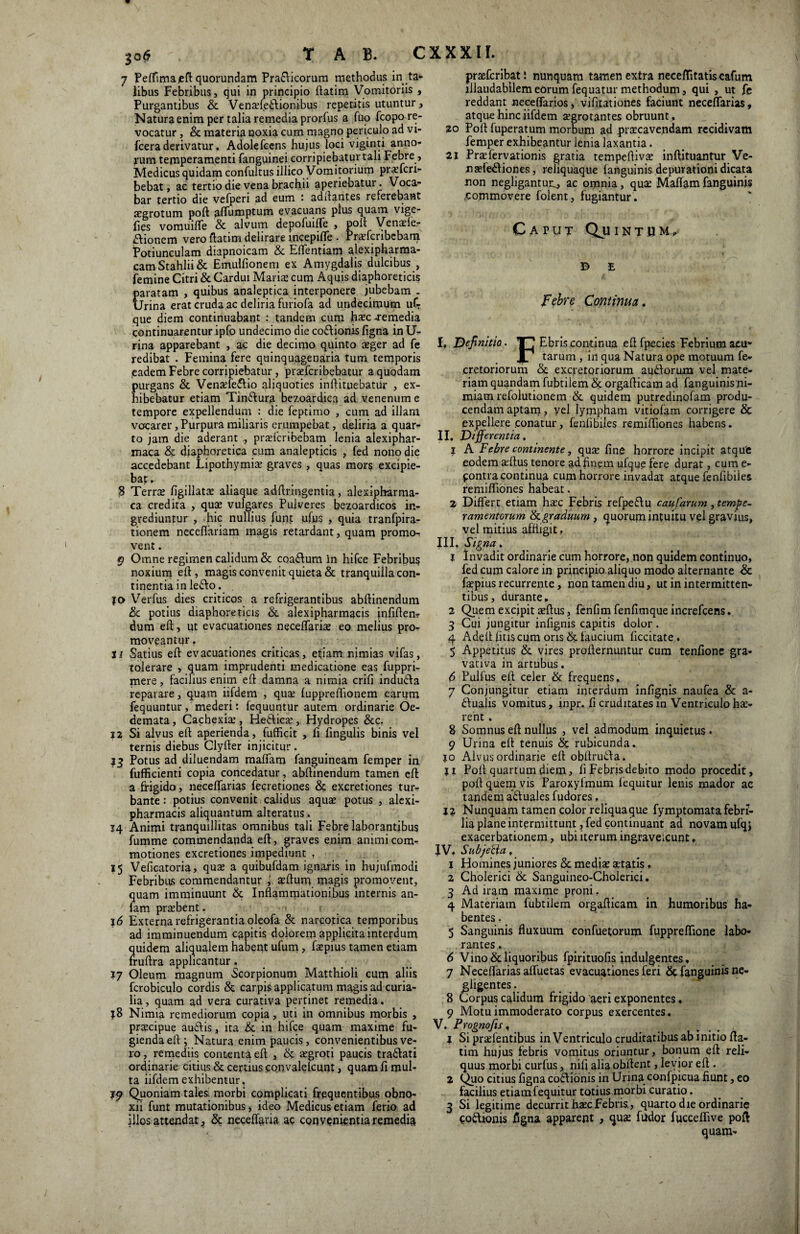 T A B. CXXXII. 7 Peffimajeft quorundam Pra£\icorura methodus in ,ta¬ libus Febribus, qui in principio ftatim Vomitoriis , Purgantibus & Vena?fe£ftionibus repetitis utuntur, Natura enim per talia remedia prorfus a fuo fcopo re¬ vocatur , & materia noxia cum magno periculo ad vi- fcera derivatur. Adolefeens hujus loci viginti anno¬ rum temperamenti fanguinei corripiebatur tali Febre , Medicus quidam confultus illico Vomitorium pra?fcri- bebat, ac tertio die vena brachii aperiebatur. Voca¬ bar tertio die vefperi ad eum ' aditantes referebant aegrotum poft affdmptum evacuans plus quam vige- fies vomuifTe & alvum depofuiffe , poft Vena?le- Aionem vero ftatim delirare incepiffe . Pra?fcribebam Potiunculam diapnoicam & Effentiam alexipharma- camStahlii& Emulfionem ex Amygdalis dulcibus , femine Citri & Cardui Mariae cum Aquis diaphoreticis paratam , quibus analeptica interponere jubebam . Urina erat cruda ac deliria furiofa ad undecimum ufT que diem continuabant : tandem cum haec remedia continuarentur ipfo undecimo die co&ionis figna in U- rina apparebant , ac die decimo quinto aeger ad fe redibat . Femina fere quinquagenaria tum temporis ,eadem Febre corripiebatur, praefcribebatur a quodam purgans & Vena?fe<flio aliquoties inftituebatur , ex¬ hibebatur etiam Tin&ura bezoardiea ad venenum e tempore expellendum : die feptimo , cum ad illam vocarer, Purpura miliaris erumpebat, deliria a quar¬ to jam die aderant pra?fcribebam lenia alexiphar- maca & diaphoretica cum analepticis , fed nono die accedebant Lipothymia? graves , quas mors excipie¬ bat , 8 Terra? figillata? aliaque adftringentia, alexipharma- ca credita , qua: vulgares Pulveres bezoardicos in¬ grediuntur , hic nullius funt u(us , quia tranfpira- tionem neceflariam magis retardant, quam promo¬ vent . 9 Omne regimen calidum & coa&um in hifce Febribus noxium eft, magis convenit quieta & tranquilla con¬ tinentia in lefto. . jo Verfus dies criticos a refrigerantibus abftinendum &. potius diaphoreticis & alexipharmacis infiften? dum eft, ut evacuationes neceffaria? eo melius pro¬ moveantur . 11 Satius eft evacuationes criticas, etiam nimias vifas, tolerare , quam imprudenti medicatione eas fuppri- mere, facilius enim eft damna a nimia crift indudfa reparare, quam iifdem , qua? {uppreftionem earum fequuntur, mederi: fequuntur autem ordinarie Oe¬ demata, Cachexia?, Heftica? , Hydropes &c. 12 Si alvus eft aperienda, fufficit , fi fingulis binis vel ternis diebus Clyfter injicitur. 33 Potus ad diluendam malfatn fanguineam femper in fufficienti copia concedatur, abftinendum tamen eft a frigido, neceffarias fecretiones & excretiones tur¬ bante : potius convenit calidus aqua? potus , alexi¬ pharmacis aliquantum alteratus. 14 Animi tranquillitas omnihus tali Febre laborantibus fumme commendanda eft, graves enim animi com- motiones excretiones impediunt . 15 Veficatoria, qua? a quibufdam ignaris in hujufmodi Febribus commendantur , a?ftum magis promovent, quam imminuunt & Inflammationibus internis an- lam pra?bent. 16 Externa refrigerantia oleofa & narcotica temporibus ad imminuendum capitis dolorem applicita interdum quidem aliqualem habent ufum, fa?pius tamen etiam fruftra applicantur. 17 Oleum magnum Scorpionum Matthioli cum aliis fcrobiculo cordis & carpis applicatum magis ad curia- lia, quam ad vera curativa pertinet remedia. ;8 Nimia remediorum copia, uti in omnibus morbis , pra?cipue au&is, ita & in hifce quam maxime fu¬ gienda eft; Natura enim paucis, convenientibus ve¬ ro, remediis contenta eft , & a?groti paucis tradlati ordinarie citius & certius convalelcunt, quam fi mul¬ ta iifdem exhibentur, 39 Quoniam tales, morbi complicati frequentibus obno¬ xii funt mutationibus, ideo Medicus etiam ferio ad illos attendat, & neceffaria ac convenientia remedia pra?fcribat! nunquam tamen extra neceffitatiscafum illaudabilem eorum fequatur methodum, qui , ut fe reddant neceffarios, vifuationes faciunt neceffarias, atque hinc iifdem a?grotantes obruunt., 20 Poft fuperatum morbum ad pra?cavendam recidivam femper exhibeantur lenia laxantia. 21 Pra?fervationis gratia tempeftiva? inftituantur Ve¬ ii a?fe<ftiones, reliquaque (anguinis depurationi dicata non negligantur^, ac omnia, qua? Maflam fanguinis commovere folent, fugiantur . Catut Quinthm, B E Febre Continua. I» Definitio. Ebris continua eft fpecies Febrium acu» X7 tarum , in qua Natura ope motuum fe- cretoriorum & excretoriorum audforum vel mate¬ riam quandam fubtilem & orgafticam ad fanguinis ni¬ miam refolutionem & quidem putredinofam produ¬ cendam aptam > vel lympham vitiofam corrigere & expellere conatur, fenfibiles remiftiones habens. II. Differentia, 1 A Febre continente, qua? fine horrore incipit atque eodem a?ftus tenore £id finem ufque fere durat, cum e- pontra continua cum horrore invadat atque fenfibiies remiftiones habeat. 2 Differt etiam hsec Febris refpe&u caufarum, tempe¬ ramentorum & graduum , quorum intuitu vel gravius, vel mitius affligit, III. Signa. 1 Invadit ordinarie cum horrore, non quidem continuo, fed cum calore in principio aliquo modo alternante & fa?piusrecurrente, non tamen diu, ut in intermitten¬ tibus, durante, 2 Quem excipit a?ftus, fenfim fenfimque increfcens. 3 Cui jungitur infignis capitis dolor . 4 Adeilfitis cum oris & taucium (iccitate . 5 Appetitus & vires profternuntur cum tenfione gra- vativa in artubus. 6 Pullus eft celer & frequens. 7 Conjungitur etiam interdum infignis naufea & a- <ftualis vomitus, inpr. fi cruditates in Ventriculo li¬ rent . 8 Somnus eft nullus , vel admodum inquietus. 9 Urina eft tenuis & rubicunda. 10 Alvus ordinarie eft obftruda. ji Poft quartum diem, fi Febris debito modo procedit, poft quem vis Paroxylmum lequitur lenis mador ac tandem adftuales fudores, 32 Nunquam tamen color reliqua que fymptomata febri¬ lia plane intermittunt, fed continuant ad novam ufqj exacerbationem, ubi iterum ingraveicunt, IV. Subjecta „ j Homines juniores & media? a?tatis, 2 Cholerici & Sanguineo-Cholerici. 3 Ad iram maxime proni, 4 Materiam fubtilem orgafticam in humoribus ha¬ bentes , 5 Sanguinis fluxuum eonfuetorum fuppreffione labo¬ rantes . 6 Vino & liquoribus fpirituofis indulgentes, 7 Neceffarias affueras evacuationes feri & fanguinis ne- gligentes. 8 Corpus calidum frigido aeri exponentes, 9 Motu immoderato corpus exercentes. V. Prognofis, 3 Si prxfentibus in Ventriculo cruditatibus ab initio fta¬ tim hujus febris vomitus oriuntur, bonum eft reli¬ quus morbi curfus, nili alia obftent, levior eft . 2 Quo citius figna co£Vionis in Urina confpicua fiunt, eo facilius etiam fequitur totius morbi curatio. 3 Si legitime decurrit ha?cFebris., quarto die ordinarie poftionis figna apparent , qua? fudor fucceffive poft quam-