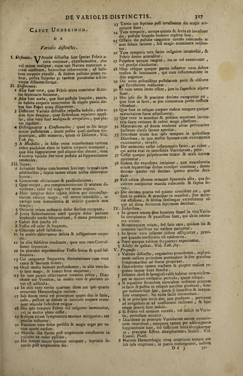 Caput Undecimum., D E Variolis diftinEUs. L Definitio. \ Thno\x diftin&ae funt fpecies Febris a- V 'cutas continuas, exanthematicas , plus vel minus malignas, cujus ope Natura materiam a- crem caudicam, humoribus inhaerentem , ad habi¬ tum corporis expellit, & ibidem pullulas primo ru¬ bras, podea limpidas ac tandem purulentas a Te in¬ vicem didantes forrnat. n. Di£ ferentia. 'i Alias funt vera, quas Febris acuta comitatur &,ter¬ tio feptenario finiuntur. 2 Ali^ funt notha, quas funt pullulae limpidae, paucae, in habitu corporis occurrentes & elaplis paucis die¬ bus fine Febre acuta difparentes. .... 3 Differunt Variolae didin&as refpe&u indolis, aliaee- nim funt benigna, quas Sydenham regular appe lat, aliae vero funt maligna & irregulares, quae plu-i res jugulant. # i 4 Dillinguuntur a Confluentibus quod in his longe major pullularum , unam pollea quali crudam for¬ mantium, adfit numerus, quam in Difcretis. Vid. Tab. feq. 5 A Morbillis , in hifce enim exanthemata tanturn rubra paululum elata in habitu corporis erumpunt , quae fine fuppuratione poli aliquot dies abeunt, cum e contra variolae fint verae pudulas ad fuppuratio>nem tendentes. Jiil. Signa. 1 Invadunt faspius cum horrore leniinpr. :n paulo jam adultioribus , faepius tamen etiam nullus obfervatur horror. 2 Concurrunt ofcitationes & pandiculationes. 3 Quas excipit , pro temperamentorum & aetatum di- verfitate, calor vel magis vel minus urgens. 4 Huic jungitur dolor capitis itidem pro circumdan¬ darum ratione magis, vel minus tolerabilis , ac vertigo cum fomnolentia & deliriis quamvis non femper. 5 Occurrit, etiam ordinarie dolor dorfum occupans. 6 Juxta Sydenhamium adell quoque dolor partium fcrobiculo cordis fubjacentium, fi manu premuntur. 7 Calori litis juncla ed. 8 Pulfus efl celer & frequens, ■ 9 Ciborum adell fallidium. 10 In multis obfervantur deliria & je£ligationes corpo¬ ris . 11 In aliis fubfultus tendinum, quos non raroConvul- fiones fequuntur. i? In plurimis deprehenditur Tufiis ferina & quafifuf- focativa. 23 Cui junguntur frequentes demutationes cum voce rauca & faucium dolore. 14 Oculi multo humore perfunduntur, in aliis verofic-> ci funt magis, & lumen ferre nequeunt. 1 5 In non paucis obfervantur tormina colica , Diar- rhcete aut Vomitus, in multis vero & plurimis al¬ vus ed addridla. 16 In aliis vero verfus quartum diem aut ipfo quarto occurrunt Haemorrhagia; narium. 17 Sub finem tertii vel principium quarti diei in facie, collo, pe£lore ac deinde in univerfo corpore erum¬ punt maculas fubrubrae exigua;. 38 Hoc ipfo tempore Febris vel infigniter imminuitur, vel in multis plane celfat. 19 Reliqua etiam fymptomatamaxime mitigantur, aut prorfus tolluntur. 20 Faucium vero dolor perfidit & magis urget per to¬ tum morbi curfum. - 21 Maculae illae datim pod eruptionem extolluntur in pudulas ex rofeo pallidas. 22 Has femper majus fpatium occupant , inprimis fe¬ cundo pod eruptionem die. 23 Tertio aut feptimo pod invafionem die magis acu¬ minatas fiunt. 24 Tum temporis, nempe quinto & fextoab invafiope die, pudulas limpido humore repleta; funt. 2< Oflavo die pudulas cinguntur circulo rubicundo ac .non folum latiores , fed magis acuminatae reddun- tur • 16 Tum temporis totaTacies infigniter intumefcit , & Febris denuo accenditur. . 27 Palpebrae quoque turgent, ita ut vel conmveant , vel prorfus claudantur. 28 Hinc reliqua; quoque partes indantur cum dolore tenfivo & lancinante , qui cum indammatione in dies augentur. 29 Die nono pelluciditas pudularum perit & oblcurae vel flavefcentes redduntur. 30 Et cum antea laeves edent. JaminTuperdcie afperae fiunt. 31 Hoc ipfo die & praecipue decimo rumpuntur ex , quas funt in facie, ac pus contentum probe co&urn 'effundunt. 32 Quas funt in reliquo corpore eodem tempore quoque maturitatem fuam adipifcuntur. 33 Quae vero in manibus & pedibus occurrunt laevitar teraiuam retinent & indies magis albefcunt. 34 Maturatione ad finem tendente alvus pertinaciter hadlenus claufa fponte aperitur. _ 35 Interdum etiarn -hoc ipfo tempore in quibuidam Diarrhoea, in qua multae fquamascum excrementis excernuntur, invadit. 36 Die undecimo cedat iudammatio faciei, $c rubor , qui antea erat in interditiis Variolarum, perit. 37 Ceffat quoque palpebrarum tumor oculi iterum aperiuntur. . 38 Eodem die exarefcere incipiunt , qu£ exarefcentia etiam fequentibus diebus tantifper continuat , donec decimo quarto vel decimo quinto prorfus deci¬ dant . 39 Pod cafura illorum remanet fquamula alba, qua de¬ cidente confpicitur macula rubicunda & faspius fo- yea. ’ • . 40 Die decimo quarto vel quinto concidunt ex , quas funt in pedibus &-praecipue iti manibus, dne mate- riae effufione, & fenfim fenfimque excrefcentes uf- que ad diem decimum feptimum decidunt. IV. Sub/eblum. _ ... 1 In genere omnes fere homines femel in vita Vano- lis corripiuntur & paucidimi funt, qui ab iis lmmu- nes vivunt. # .. _ 2 Nonnunquam etiam, fed fatis raro , quidam bis oc omnium rariffime ter eafdem patiuntur . 3 In fpecie vero infantes iildern affliguntur , prxci- pue quando conditutio ed epidemica. _ 4 Pueri quoque eafdem frequenter experiuntur,. 5 Adulti de quibus. Vid, T ab. feq. V. Prognofts . v , . 1 Variola; didin£lse , regulariter procedentes, utpl uri- mum nullum periculum portendunt & fine gravibus fymptomatibus ad finem properant. 2 Imprudenter tamen tra&atas & propter malum re¬ gimen faspius fiunt funedas. 3 Infantes obeli & fpongiod valde habitus corporis leni- per in majori verfantur periculo, quam reliqui. 4 Si sequaliter fecundum naturalem ordinem primum in facie & pollea in reliquis partibus prodeunt, lem- per melioris funt fpei, quam fi fuccelfive & masqua- liter erumpunt, has enim facile retrocedunt. _ < Si in principio tertii diei jam prodeunt , pertinent ad irregulares a.c ad confluentes inclinant , oc rqpc etiam pejoris funt indolis. . . . fi Si Febris vel nimium excedit, vel deficit in Vano- lis, periculum minatur. 7 Diarrhoeas in principio Variolarum earum excretio- nem impediunt, nunquam tamen per addringentia fupprimendos funt, fed lufficiunt leniaalexipharma- ca , prascipue Edent, alexipharmaca Stahiii . Vid. Cautel. Prati. 8 Narium Hasmorrhagi? circa eruptionis tempus aut fub ipfa eruptione, in pueris contingentes, nullum.