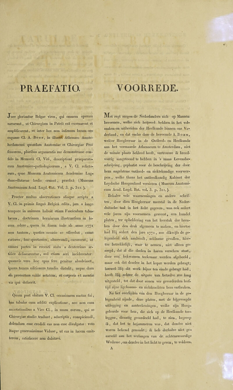 VOORIIEDE. PRAEFATIO. t J ure gloriantur Bclgae viros, qui omnem operam navarunt, ut Ghirurgiam in Patria sua exornarcnt ct amplificarent, et inter lios non infxmum locum oc- cupasse Cl. A. Bonn, in illustri Athenaeo Amste- laedamensi quondam Anatomiae et Chirurgiae Pro- fessorem, pluribus argumentis me demonstrasse con- . fido in Memoria Cl. Yiri, descriptioni praeparato- rum Anatomico-pathologicorum , a Y. Cl. relicto- rum, quae Museum Anatomicum Academiae Lug- duno-Batavae liodie ornant , praefixa (Museum Anatomicum Acad. Lugd. Bat. Vol, 3. p. 3n.). t Praeter multas observationes aliaque scripla a Y. Cl. in primis linguti Belgica edita, jam a longo tempore in animum liabuit etiam Fasciculum tabu* larum, doctrinam herniarum illustrantium in lu- cem edere , quem in finem inde ab anno 1771 non tantum, quoties occasio se offerebat , casus rariores , hue spectantes , observandi, curaverat, ut oi'nnes partes in recenti statu a dexterrimo ar¬ tifice delinearentur, sed etiam aeri inciderentur: quamvis vero boc opus fere penitus absolvisset, ipsam tamen editionem tamdiu distulit, usque dum ob proyectam yalde aetatem, et corporis et mentis vis ipsi defuerit. Quum post obitum Y. Cl. occasionem nactus fui, lias tabulas cum addita explicatione , nec non cum annotationibus a Yiro Cl., in usum eorum, qui se Chirurgiae studio tradunt, adscriptis , conspiciendi, dolendum esse Ci’edidi eas non esse divulgatas: voto itaque generosissimae Viduae, ut eas in lucem ernit- terem, satisfacere non dubilayi. Met regt rriogen dc Nederlanders zicli op Manner! beroemen, welke zicli beijverd hebben in bet vol* maken en uitbreiden dcr Heelkunde binnen ons Ya- derland, en dat onder deze de beroemde A. Bonn, weleer Iloogleeraar in de Ontleed- en Heelkunde aan bet vermaarde Athenaeum te Amsterdam, niet de minste plaats bekleed heeft, vertrouwe ik breed- yoerig aangetoond te hebben in ’s mans Levensbe- / sclirijving, geplaatst voor de beschrijving der door liem nagelatene ontleed- en ziektekundige voorwer- pen , welke tbans bet ontleedkundig Kabinet der Lejdsclie Hoogescbool versieren ( Museum Anatomi¬ cum Acad. Lugd. Bal. vol. 3. p. 311.). Behalve vele waamemingen en andere sebrif- ten, door dien Hoogleeraar meestal in de Neder- duitsebe taal in bet licht gegeven , was 00k sedert vele jaren zijn voornemen geweest, een bundel platen , ter opbeldering van bet leerstuk der breu- ken door den druk algemeen te maken, en biertoe bad Hij sedert den jare 1771 , zoo dikwijls de ge- legenheid zicb aanboodt, zeldzame gevallen, bier* toe betrekkelijk, waar te neinen, niet alleen ge- zorgd, dat al die deelen in haren verseben staat, door eeii’ bekwamen teekenaar werden afgebeeld , maar 00k dat dezelve in bet koper werden gebragt; hoewel Idij dit wex'k bijna ten einde gebragt bad , heeft Hij echter de uitgave van belzelve zoo lang uitgesteld, tot dat door eenen ver gevoi'derden leef- tijd zijne ligehaams- en zielskracblen liem ontbraken. Na bet overiijden van den Hoogleeraar in de ge- legenbeid zijnde, deze platen, met de bijgevoegde uitlegging en aanteekeningen, welke zijn Hoog- geleerde voor ben, die zicb op de Heelkunde toe- leggen, dienstig geoordeeld had , te zien, begreep ik, dat bet te bejammeren was, dat dezelve niet waren bekend gemaakt; ik heb derbalve niet gc- aai’seld aan bet verlangen van de achlenswaardige Wcduwe , oin dezelve in bet licht te geyen 5 te yoldoen. A