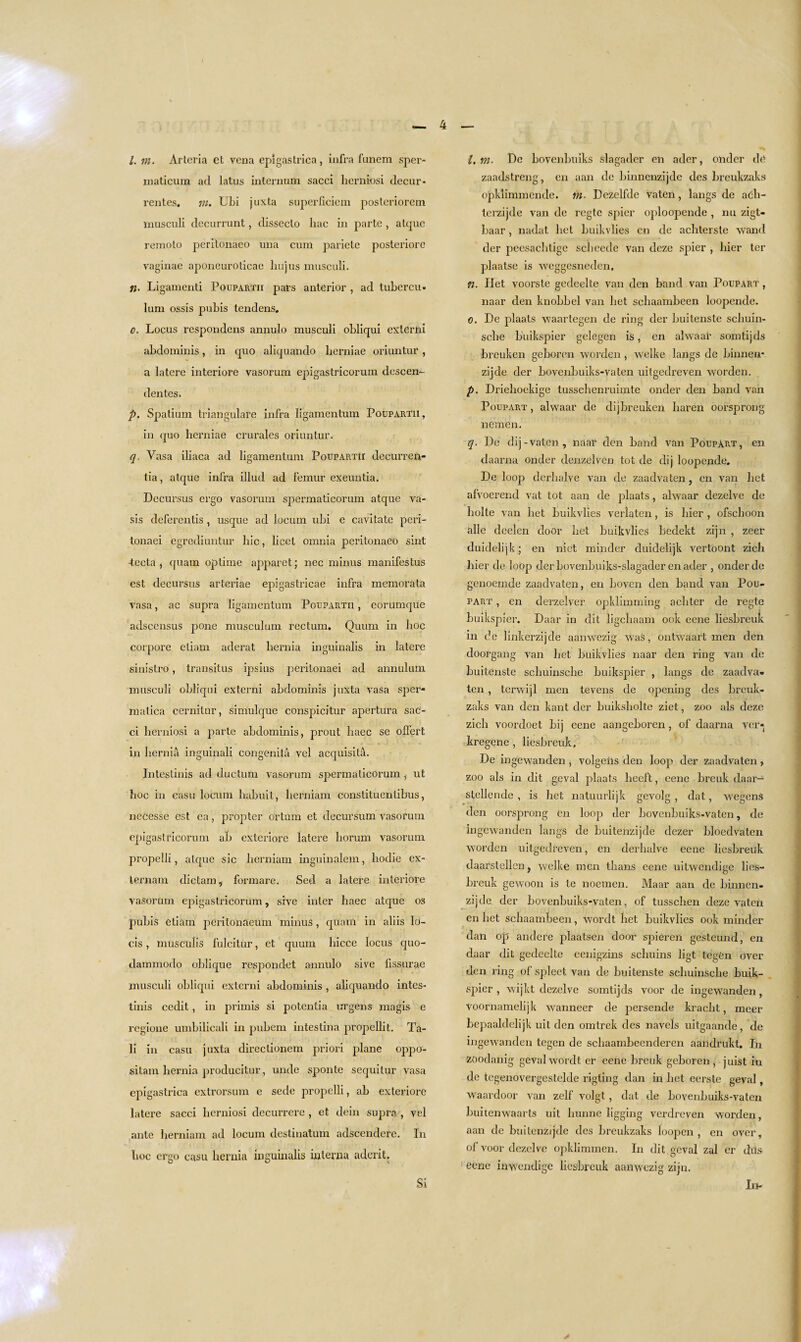 1. m. Arteria et vena epigastrica, infra funem sper- maticum ad latus internum sacci herniosi decur- rentes. m. Ubi juxta superficiem posteriorem musculi decurrunt, disseclo liac in parte , atcpie remolo peritonaeo una cum parietc posteriore vaginae aponeuroticac liujus musculi. ii. Ligamenti Poupartii pars anterior , ad tubercu- lum ossis pubis tendens. o. Locus respondens annulo musculi obliqui externi abdominis, in quo aliquando herniae oriuntur, a latere interiore vasorum epigastricorum descen- dentes. p. Spatium triangulate infra ligamentum Poupartii, in quo herniae crurales oriuntur. q. Vasa iliaca ad ligamentum Poupartii decurren- tia, alque infra illud ad femur exeuntia. Decursus ergo vasorum spermaticorurn atque va- sis deferentis, usque ad locum ubi e cavitate peri- tonaei egrediuntur hie, licet omnia peritonaeo sint Jeeta , quana optime apparet; nee minus manifestus est decursus arteriae epigastricae infra memorata Vasa, ac supra ligamentum Poupartii , eorumque adscensus pone musculum rectum, Quum in hoc corpore cliam aderat hernia inguinalis in latere sinistro, transitus ipsius perilonaei ad annulum musculi obliqui externi abdominis juxta vasa sper- niatica cernitur, simulque conspicitur apertura sac¬ ci herniosi a parte abdominis, prout haec se offert in hernia inguinali congenita vel acquisita. Intestinis ad ductum vasorum spermaticorurn ^ ut hoc in casu locum habuit, herniam conslituentibus, nccesse cst ea, propter ortum et decursum vasorum epigastricorum ab exteriore latere horum vasorum propelli, alque sic herniam inguinalem, hodie ex- lernam dictam, formare. Sed a latere interiore vasorum epigastricorum, sive inter haec atque os pubis etiam peritonaeum minus, quam in aliis Itf- cis, musculis fulcitur, et quum hicce locus quo- dammodo oblique respondet annulo sive fissurae musculi obliqui externi abdominis , aliquando intes¬ tinis cedil, in primis si potentia urgens magis e regione umbilicali in pubem intestina propellit. Ta¬ li in casu juxta direclionem priori plane oppo- silam hernia producitur, unde sponte sequitur vasa epigastrica extrorsum e sede propelli, ab exteriore latere sacci herniosi decurrcre , et dein supra , vel ante herniam ad locum destinatum adscendere. In hoc ergo casu hernia inguinalis interna adcrit. l,m. De bovenbuiks slagadcr en ader, onder de zaadstreng, en aan de binncnzijdc dcs breukzaks opklimmende. m. Dezelfde vaten, langs de ach- tcrzijde van de regte spier oploopende , nu zigt- baar , nadat bet buikvlies en de achterste wand der peesaebtige sebeede van deze spier , bier ter plaatse is weggesneden, n. Het voorste gedeelte van den band van Poupart , naar den knobbel van het schaambeen loopende. 0. De plaats waar tegen de ring der buitenste scliuin- sche buikspier gelegen is, en alwaar somtijds breuken geboren worden, welke langs de binneii- zijde der bovenbuiks-vaten uitgedreven worden. p. Driehoekige tusschenruimte onder den band van Poupart , alwaar de dijbreuken liaren oorsprong nemen. q. De dij-vaten, naar den band van Poupart, en daarna onder denzelven tot de dij loopende. De loop derhalve van de zaadvaten, en van het afvoerend vat tot aan de plaats, alwaar dezelve de liolte van het buikvlies verlaten, is bier , ofschoon alle deelen door het buikvlies bedekt zijn , zeer duidelijk; en niet minder duidelijk vertoont zich bier de loop der bovenbuiks-slagader en ader , onder de genoemde zaadvaten, en boven den band van Pou¬ part , en derzelver opklimming acliter de regte buikspier. Daar in dit ligehaam ook eene liesbreuk in de linkerzijde aanwezig was, ontwaart men den doorgang van het buikvlies naar den ring van de buitenste schuinsche buikspier , langs de zaadva¬ ten , terwijl men tevens de opening des breuk¬ zaks van den kant der buiksholte ziet, zoo als deze zich voordoet bij eene aangeboren, of daarna ver* kregene , liesbreuk, De ingewanden, volgeiis den loop der zaadvaten, zoo als in dit geval plaats heeft, eene breuk daar- stellende , is het natuurlijk gevolg , dat, wegenS den oorsprong en loop der bovenbuiks-vaten, de ingewanden langs de buitenzijde dezer bloedvaten worden uitgedreven, en derhalve eene liesbreuk daarstellen, welke men thans eene uitwendige lies¬ breuk gewoon is te noemen. Maar aan de binnen- zijde der bovenbuiks-vaten, of tusschen deze vaten en het schaambeen, wordt het buikvlies ook minder dan op andere plaatsen door spieren gesteund, en daar dit gedeelte eenigzins schuins ligt tegen over den ring of spleet van de buitenste schuinsche buik¬ spier , wijkt dezelve somtijds voor de ingewanden, voornamelijk wanneer de persende kracht, meer bepaaldelijk uit den omtrek des navels uitgaande, de ingewanden tegen de schaambeenderen aandrukt. In zoodanig geval wordt er eene breuk geboren, juist iu de tegenovergestelde rigting dan in het eerste geval, waardoor van zelf volgt, dat de bovenbuiks-vaten buitenwaarts uit hunne ligging verdreven worden, aan de buitenzijde des breukzaks loopen , en over, of voor dezclv'e opklimmen. In dit geval zal er this eene inwendige liesbreuk aanwezig zijn. In- Si
