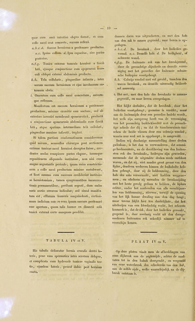 quae cum ansa intestini elapsa fuerat, et cum collo sacci erat concreta, sursum reflexa. a. b. c. d. Saccus herniosus a peritonaeo produclus. a.c. Ipsius collum. d. Ipsa capacilas, sive paries posterior. e.f.g. Tunica externa tumoris lierniosi a fascia lata, ejusque conjunctione cum aponeurosi mus- culi obliqui cxterni abdominis producta. h. h. Tela cellularis, pinguedine infarcta , inter verum saccum herniosum et ejus involucrum ex¬ ternum obvia. i. Omentum cum collo sacci concretum, sursum- que reflexum. Manifestum est saccum herniosum a peritonaeo productum, minime crassitie esse auctum, sed ab exteriore invesliri membrana aponeurolica, producta a conjunctione aponeurosis abdominalis cum fascia lata , atque spatium intermedium tela cellulari, pinguedine maximc infarcta , impleri. Si talem partium conformationem consideremus quid mirum, nonnullos chirurgos post sectionem extimae lunicae sacci lierniosi cleceptos fuisse , cre- dentcs nudas conspicere partes elapsas, insamque repositionem aliquando instiluisse, non nisi cum magno aegrotantis periculo ; ipsam cnim constriclio- nem a collo sacci productam minime sustulerant, et licet summo cum successu crediderint instituis- se herniotomiam , tamen sjmptomatibus incarcera- tionis permanentibus, peribant aegroti , clum cada- yeris sectio errorem indicabat; sed simul manifes • turn est , efTluxum. humoris sanguinolenti, certissi- mum indicium esse re vera ipsum saccum peritonaei esse apertum, quum tabs humor ex dissecta sola tunic;! externa certe nunquam prodibit. TABULA I V et V. His tabulis delineatur hernia cruralis dextri la- teris , pone vasa spermatica intra scrotum delapsa, et complicata cum hydrocele tunicae vaginalis tes¬ tis , ejusdem lateris , procul dubio post herniam enata. dunnen darm was uitgeschoten, en met den hals van den zak te zamen gegrocid, naar boven is op- geslagen. a. b. c. d. De breukzak , door bet buikvlics ge- vormcl. a. c. Deszelfs hals. d. De holligheid, of achterste wand. e.f.g. De buitenste rok van bet brcukgczwel, door de peesachtige dijschede en deszelfs veree- niging met bet peesvlies cler buitenste schuin- sche buikspier voortgebragt. h. h. Cclwijs weefsel met vet gevuld , tusschen den waren breukzak, en deszelfs uitwendig bekleed- sel aanwezig. i. Het net, met den hals des breukzaks te zamen- gegroeid, en naar boven overgeslagen. Het blijkt derhalve, dat de breukzak , door het buikvlies voortgebragt, geenzins is verdikt, maar aan de buitenzijde door een peesvlies bedekt wordt, het welk zijn oorsprong heeft van de vereeniging van het peesachtig buikbekleedsel met de peesach¬ tige schede der dij ; en dat de tusschenruimte tus¬ schen de beide vliezen door een celswijs weefsel , waarin zeer veel vet is opgehoopt , is aangevuld. Indien wij dusdanige zamenstelling dezer deelen gadeslaan, is het dan te verwonderen , dat sommi- ge heelmeesters, na de doorklieving van den buiten- sten rok des breukzaks, bedrogen zijn geworden, meenende dat de uitgezakte deelen reeds ontbloot waren, en dat zij, niet zonder groot gevaar van den lijder, dezelven wederom binnen de buiksholte lieb- ben gebragt, claar zij de beklemming, door den hals des zaks veroorzaakt, niet liadden weggeno-* men , en ofschoon zij meenden de breuksnijding met het beste gevolg gedaan te hebbcn, de lijders echter, onder het aanhouden van alle verschijnse- len van beklemming, stierven, terwijl de opening van het lijk liunne dwaling aan den dag bragt; maar tevens blijkt bier ten duidelijkste, dat het uitvloeijen van een bloedachtig vocht, het zekerste kenmerk is , dat de zak, door het buikvlies gemaakt, geopend is, daar zoodanig vocht uit den doorge- snedenen huitensten rok zekerlijk nimmer zal te voorscbijn komen. P L A A T IV en V. Op deze platen vindt men de afbeeldingen van eene dijbreuk aan de regterzijdc, achter de zaad- vaten tot in den balzak doorgezakt, en vergezeld van eene waterbreuk des schederoks van den bal, aan de zelfde zij de , wclke waarschijnlijk 11a de dij¬ breuk ontstaan is.