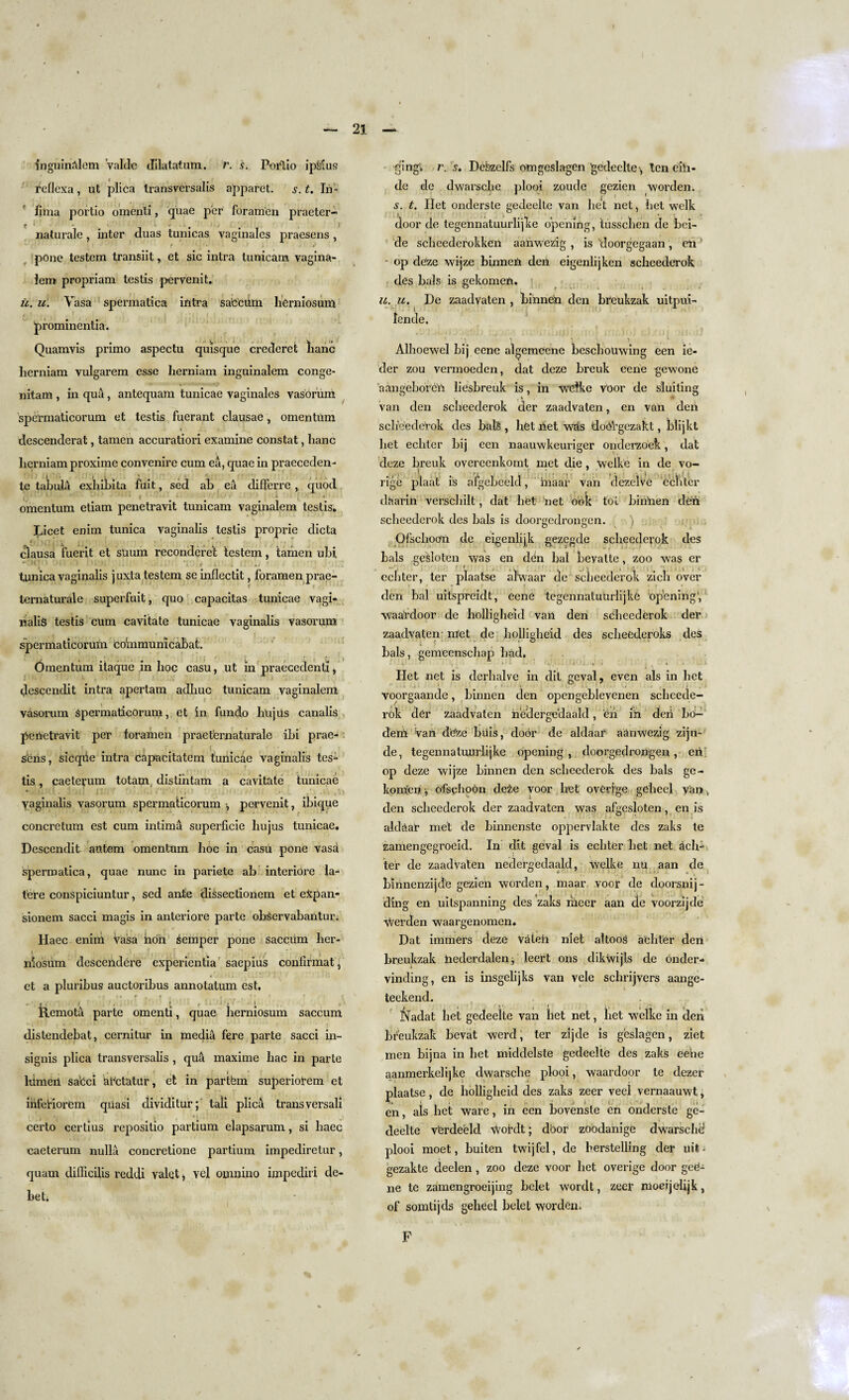 — 21 inguinblem valde dilatatum. r. s. Porlio ipSius reflexa, ut plica transversalis apparet. s. t. In- lima portio omenti, quae per foramen praeter- mturale, inter duas tunicas vaginales praesens , e pone testem transiit, et sic intra tunicam vagina- lero propriam testis pervenit. it. u. Vasa spermatica intra sa'Ccum IiCrniosum prominentia. Quamvis primo aspectu quisque crederet lianc lierniam vulgarem esse Iierniam inguinalem conge- nitam , in qua, antequam tunicae vaginales vasorum spermaticorum et testis fuerant clausae, omentum descenderat, tamen accuratiori examine constat, lianc lierniam proxime convenire cum ea, quae in praeceden- te tabula exhibits fiiit, sed ab ea differre , quod omentum etiam penetravit tunicam vaginaiem testis. Licet enim tunica vaginalis testis proprie dicta clausa fuerit et suum reconderet testem, tamen ubi tunica vaginalis juxta testem seinflectit, foramen prae- ternaturale superfuit, quo capacitas tunicae vagi¬ nalis testis cum cavitate tunicae vaginalis vasorum spermaticorum coinmunicabat. Omentum itaque in hoc casu, ut in praecedenti, descendit intra apertam adhuc tunicam vaginaiem vasorum Spermaticorum, et in fundo hujus canalis perietravit per foramen praet'ernaturale ibi prae- seris, sicqrie intra capacitatem tunicae vaginalis tes- tis, caeterum totam distintam a cavitate tunicae Vaginalis vasorum spermaticorum , pervenit, ibique concretum est cum intima superficie hujus tunicae. Descendit atttem omentum hoc in casu pone vasa spermatica, quae nunc in pariete ab interiore la¬ tere conspiciuntur, sed ante dissectionem et e£pan* sionem sacci magis in anteriore parte obServabantur. Haec enim Vasa hori semper pone saccum her- * ’ f. nlosiim descendere experientia saepius confifmat, et a pluribus auctoribus annotatum est. Remota parte omenti, quae herniosum saccum »•*!?• ? ;; v* ... . >. »■> '—* | .. 1 . v' * - ; • ‘ ■> r ' ' s distendebat, cernitur in media fere parte sacci in- si gnis plica transversalis , qua maxime liac in parle liimert sabci Ur'ctatur, et in partfem superiotem et infefiorem quasi dividitur; taii plica transversali certo certius repositio partium elapsarum, si haec caeterum nulla concretione partium impediretur, quam difiicilis reddi valet, vel omnino impediri de¬ bet. -gingi, r. s. Dcbzelfs omgeslagen gedeclte \ ten eih- de de dwarsche plooi zoude gezien worden. s. t. Ilet onderste gedeelte van liet net, bet welk door de tegennatnurlijlse opening, tusscben de bei- de scheederokken aahwezig , is doorgegaan, en - op deze wijze binnen den eigenlijken scheederok des bals is gekomen. u. it. De zaadvaten , bihneh den breukzak uitpui- Iende. Alhoewel bij eene algemeene beschouwing een ie- der zou vermoeden, dat deze breuk eerie gewone aangeboreri liesbreuk is, in wetke voor de sluiting van den scheederok der zaadvaten, en van deri scheederok des balS , het riet whs doOVgczakt, blijkt liet echter bij een naauwkeuriger onderzoek, dat deze breuk overeenkomt met die , Welke in de vo- \ . , ( ' - -, ,7 . . j * . ... rige plaat is afgebeeld, inaar van dezelve echter dharin verschilt, dat het net ook tot binnen deri scheederok des bals is doorgedrongen. ) Ofschoom de eigenlijk gezegde scheederok des bals gesloten was en ddn bal bevalte, zoo was er echter, ter plaatse alwaar de scheederok zicli over den bal uitspreidt, eene tegennatuurlijke opening', waardoor de holligheid van den scheederok der zaadvaten met de holligheid des scheederoks des bals, gemeenschap had. Het net is derhalve in dit geval, even als in het voorgaande, binnen den opengeblevenen scheede¬ rok der zaadvaten nedergedaald, eri iri deri bo- deiri Van deze buis, door de aldaar aUnwezig zijn* de, tegennatuurlijke opening, doorgedrongen, eri op deze wijze binnen den scheederok des bals ge¬ komen , ofsghoon deze voor liet overige geheel van, den scheederok der zaadvaten was afgesloten, en is aldaar met de binnenste oppervlakte des zaks te zamengegroeid. In dit geval is echter het net rich- ter de zaadvaten nedergedaald, welke nu aan de btnnenzijde gezien worden, maar voor de doorsnij- ding en uitspanning des zaks hieer aan de voorzijde worden waargenomen. Dat innners cleze Valeri riiet altoos achter deri breukzak riederdalen, leert ons dikwijls de onder- vinding, en is insgelijks van vele sclirijvers aange- teekend. Nadat liet gedeelte van het net, liet welke in deii breukzak bevat werd; ter zijde is geslagen, ziet men bijna in het middelste gedeelte des zaks eerie aanmerkelijke dwarsche plooi, waardoor te dezer plaatse, de holligheid des zaks zeer veel vernaauwt j en, als het ware, in een bovenste en onderste ge¬ deelte vterdeeld \Voidt; dbor zoodanige dwarschd plooi moet, buiten twijfel, de herstelling der uit • gezakte deelen , zoo deze voor liet overige door geO- ne te zamengroeijing bclet wordt, zeer nioeijolijk, of somtijds geheel belet worden. \ F