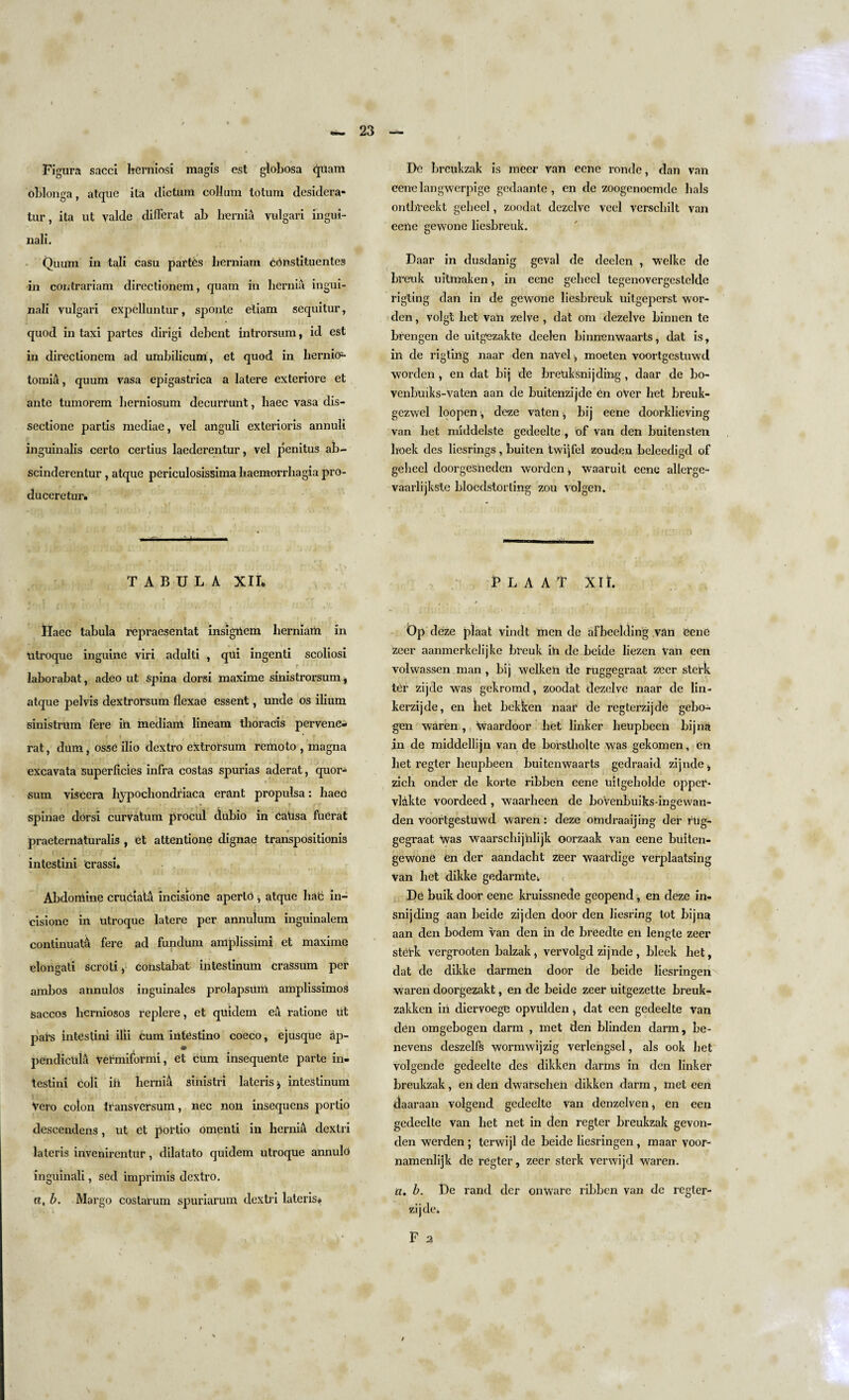 Figura sacci hcrniosi magis est globosa quam oblonga, atque ita dictum collum totum desidera- tur, ita ut valde did'crat ab hernia vulgari ingui- nali. Quum in tali casu partes herniam ebnstituentes in contrariam directionem, quam in hernia ingui- nali vulgari expelluntur, sponte etiam sequitur, quod in taxi partes dirigi debent introrsum, id est in directionem ad umbilicum, et quod in hernio- X tomia, quum vasa epigastrica a latere exteriore et ante tumorem herniosum decurrunt, haec vasa dis- sectione partis mediae, vel anguli exterioris annuli inguinalis certo certius laederentur, vel penitus ab- scinderentur , atque periculosissima haemorrhagia pro- duceretur. ■■ r- ■ r i ..— TABULA XII* Daec tabula repraesentat insighem herniam in utroque inguine viri adulti , qui ingenti scoliosi f laborabat, adeo ut spina dorsi maxime siiiistrorsum, atque pelvis dextrorsum flexae essent, unde os ilium sinistrUm fere in median! lineam thoracis pervene- rat, dam, osse ilio dextro extrorsum remoto , magna excavata superficies infra costas spurias aderat, quor- sum viscera hypochondriaca erant propulsa: haec spinae dorsi curvatum procul dubio in PaUsa fuerat praeternaturalis , et attentione dignae transposition^ intestini crassi. Abdomine cruciata incisione aperlb * atque hat in- cisione in utroque latere per annulum inguinalem continuata fere ad fundum amplissimi et maxime elongati scroti i constabat intestinum crassum per ambos annulos inguinales prolapsum amplissimos Saccos hernioso3 replere, et quidem ea ratione ut pars intestini ilii cum intestino coeco, ejusque ap- pendicula Vermiformi, et cum insequente parte in¬ testini coli ill hernia sinistri lateris $ intestinum Vero colon transversum, nec non insequens portio descendens, ut et portio omenti in hernia dextri lateris invenirentur, dilatato quidem utroque annulb inguinali, sed imprimis dextro. a, b. Margo postarum spuriarum dextri lateris* De brcukzak is meer van eene ronde, dan van eenelangwerpige gedaante , en de zoogenoemde hals ontbreekt gebeel, zoodat dezelve veel verschilt van eene gewone lieshreuk. Daar in dusdanig geval de deelcn , welke de breuk uitmaken, in eene gebeel tegenovergestelde rigting dan in de gewone lieshreuk uitgeperst wor- den, volgt bet van zelve , dat om dezelve binnen te brengen de uitgezakte deelen binnenwaarts, dat is, in de rigting naar den naVel , moeten voortgestuwd worden, en dat bij de brenksnijding, daar de bo- venbuiks-vaten aan de buitenzijde bn oVer bet hreuk- gezwel loopen, deze vaten , bij eene doorklieving van bet middelste gedeelte , of van den buitensten boek des liesrings, buiten twijfel zouden beleedigd of gebeel doorgesneden worden, waaruit eene allcrge- vaarlijkstc bloedstorting zou volgen. P L A A T XII. Dp deze plaat vindt men de afbeeltling van eene zeer aanmerkelijke breuk in de beide liezen Van een volwassen man , bij welken de ruggegraat zeer sterk ter zijde was gekromd, zoodat dezelve naar de lin- kerzijde, en bet bekken naar de regterzijde gebo- gen waren , \vaardoor bet linker beupbeen bijna in de middellijn van de borstliolte was gekomen, en bet regter beupbeen buitenwaarts gedraaid zijnde, zich onder de korte ribben eene uitgeholde opper* vlakte voordeed , waarbeert de boVenbuiks-ingewan- den voortgestuwd waren: deze omdraaijing der rug¬ gegraat ^vas waarscbijnlijk oorzaak van eene buiten- gewone en der aandacht zeer waardige verplaatsing van bet dikke gedarmtei De buik door eene kruissnecte geopend, en deze in- snijding aan beide zijden door den liesring tot bijna aan den bodem van den in de breedte ert lengte zeer stet-k vergrooten balzak, vervolgd zijnde , bleek bet, dat de dikke darmen door de beide liesringen waren doorgezakt, en de beide zeer uitgezette breuk- zakken in diervoege opviilden i dat een gedeelte van den omgebogen darm , met den blinden darm, be- nevens deszellb wormwijzig verlengsel, als ook bet volgende gedeelte des dikken darms in den linker breukzak, en dert dwarsebeh dikken darm, met een ctaaraan volgend gedeelte van denzelven^ en een gedeelte van bet net in den regter breukzak gevon- den werden ; terwijl de beide liesringen, maar voor- namenlijk de regter, zeer sterk verwijd waren. a. b. De rand der onware ribben van de regler- zijde. F 2 / \