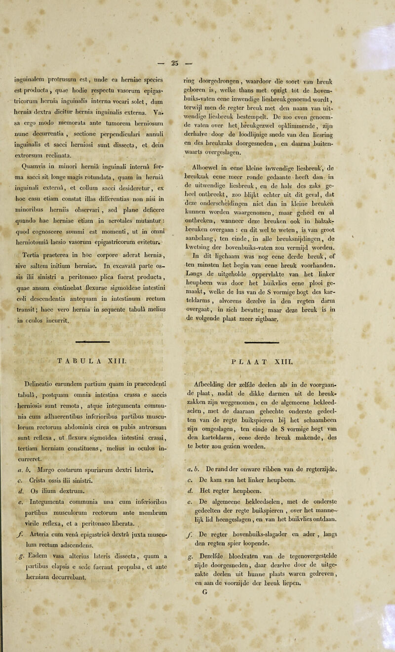 25 inguinalem protrusum est, unde ea herniae species est proclucta , quae hodie respectu vasorum epigas- tricorum hernia inguinalis interna vocari solet, dum hernia dextra dicitur hernia inguinalis externa. Va- sa ergo modo memorata ante tumorem lierniosum nunc decurrentia , sectione perpendiculari annuli inguinalis et sacci herniosi sunt dissecta, et dein extrorsum reclinata. Quamyis in minori hernia inguinali interna for¬ ma sacci sit longe magis rotundata , quam in hernia inguinali externa, et collum sacci desideretur, ex hoc casu etiam constat illas diflerentias non nisi in minoribus herniis observari , sed plane deficere quando hae herniae etiam in scrotales mutantur: quod cognoscere summi est momenti, ut in omni lierniotomiu laesio vasorum epigastricorum evitetur. Tertia praeterea in hoc corpore aderat hernia, sive saltern initium herniae. In excavala parte os- sis ilii sinistri a peritonaeo plica fuerat producta, quae ansam continebat flexurae sigmoidcae intestini coli descendentis antequam in intestinum rectum transit; liaec vero hernia in sequente tabula melius in cculos incurrit. TABULA XIII. Delineatio earundem partium quam in praecedenti tabula, postquam omnia inlestina crassa e saccis herniosis sunt remota, atque integumenta commu- liia cum adhaerentibus inferioribus partibus muscu¬ lorum rectorum abdominis circa os pubis antrorsum sunt reflexa , ut flexura sigmoidea intestini crassi, lertiam herniam constituens, melius in oculos in- curreret. a. b. Margo costarum spuriarum dextri lateris, c. Crista ossis ilii sinistri. d. Os ilium dextrum. c. Integumenta communia una cum inferioribus partibus musculorum rectorum ante membrum virile reflexa, et a peritonaeo liberata. f. Arteria cum vena epigastric^ dextra juxta muscu- lum rectum adscendcns. g. Eadem vasa alterius lateris dissecta, quum a partibus elapsis e sede fuerant propulsa, ct ante herniam decurrebant. ring doorgedrongen , waardoor die soort van breuk geboren is, welke thans met opzigt tot de boven- buiks-vaten eene inwendige liesbreuk genoemd wordt, terwijl men de regter breuk met den naam van uit- wendige liesbreuk bestempelt. Dc zoo even genoem- de vaten over hett breukgezwel opklimmende , zijn derhalve door de loodlijnige snede van den liesring cn des breukzaks doorgesneden, en daarna buiten- waarts overgeslagen. Alhoewel in eene kleine inwendige liesbreuk-, de breukzak eene meer ronde gedaante heeft dan in de uitwendige liesbreuk, en de hals des zaks ge- heel ontbreekt, zoo blijkt echter uit dit geval, dat deze onderscheidingen niet dan in kleine breuken kunnen worden waargenomen, maar geheel en al ontbreken, wanneer deze breuken ook in balzak- breuken overgaan : en dit wel te welen, is van groot aanbelang, ten einde, in alle breuksnijdingen, de kwetsing der bovenbuiks-vaten zou vermijd worden. In dit ligehaam was nog eene derde breuk, of ten minsten het begin van eene breuk voorbanden. Langs de uitgeholde oppervlakte van het linker lieupbeen was door het buikvlies eene plooi ge- maakt, welke de lus van de S vormige bogt des kar- teldarms , alvorens dezelve in den regten darm overgaat, in zich bevatte; maar deze breuk is in de volgende plaat meer zigtbaar. P L A A T XIII. i Afbeelding der zelfde deelen als in de voorgaan- de plaat, nadat de dikke darmen uit de breuk- zakken zijn weggenomen, en de algemeene bekleed- selen, met de daaraan gehechte onderste gedeel- ten van de regte buikspieren bij het schaambeen zijn omgeslagen, ten einde de S vormige bogt van den karteldarm, eene derde breuk makende, des te beter zou gezien worden. a. b. De rand der on ware ribben van de regterzijde, c. De kam van het linker heupbeen. d. Het regter heupbeen. e. De algemeene bckleedselen, met de onderste gedeelten der regte buikspieren , over het manne- lijk lid heengeslagen, en van het buikvlies ontdaan. f. De regter bovenbuiks-slagader en ader , langs den regten spier loopende. g. Dezelfde bloedvaten van de tegenovergestelde zijde doorgesneden, daar dezelve door de uitge- zakte deelen uit hunne plaats waren gedreven, en aan de voorzijde der breuk liepen. G i