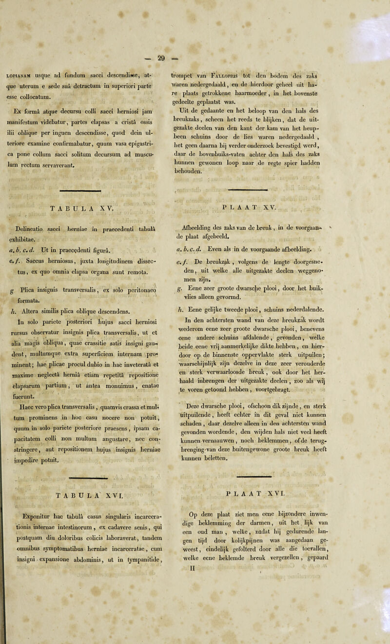 lopianam usque ad fundum sacci descendisee, at- que uterum e sede sua detractum in superiori parte esse collocatum. Ex forma atque decursu colli sacci lierniosi jam manifestum videbatur, partes elapsas a crista ossis ilii oblique per inguen descendisse, quod dein ul- teriore examine confirmabatur, quum vasa epigastri- ca pone collum sacci solitum decursum ad muscu- lum rectum servaverant. TABULA XV. Delineatio sacci herniae in praecedenti tabulA exhibitae. a. b. c. d. Ut in praecedenti figura. e.f. Saccus herniosus, juxta longitudinem dissec- tus, ex quo omnia elapsa organa sunt remota. g Plica insignis transversalis, ex solo pcritonaeo formata. h. Altera similis plica oblique descendens. In solo pariete posteriori hujus sacci lierniosi rursus observatur insignis plica transversalis, ut et alia magis obliqua, quae crassitie satis insigni gau- dent, multumque extra superficiem internam pro¬ minent ; hae plicae procul dubio in hac inveterata et i ' ' < • * maxime neglect^ hernia eiiam repetita repositione elapsarum partium, ut antea monuimus, enatae fuerunt. Haec vero plica transversalis , quamvis crassa etmul* turn prominens in hoc casu nocere non potuit, quum in solo pariete posteriore praesens , ipsam ca- pacitatem colli non multum angustare, nec com stringcre, aut repositionem hujus insignis herniae impedire potuit. TABULA XVI. Exponitur hac tabula casus singularis incarcera- tionis internae intestinorum, ex cadavere senis, qui postquam diu doloribus colicis laboraverat, tandem omnibus symptomatibus herniae incarceratae, cum insigni expansione abdominis, ut in tympanitide, trompet van Fallopius tot den bodem des zaks waren nedergedaald, en de hierdoor gelieel nit ha¬ re plaats getrokkene baarmoeder , in bet bovenste gedeelte geplaatst was. Uit de gedaante en bet beloop van den hals des breukzaks, scheen liet reeds te blijken, dat de uit- gezakte deelen van den kant der kam van het heup- been schuins door de lies waren nedergedaald , het geen daarna bij verder onderzoek bevestigd werd, daar de boveobuiks-vaten achter den bals des zaks hunnen gewonen loop naar de regte spier liadden behouden. C ; * P L A A T XV. , jlix'i'J'j j*! i t_. - lit tj-TlJ • ■ l.) * t Afbeelding des zaks van de breuk , in de voorgaan- de plaat afgebeeld. a. b. c. d. Even als in de voorgaande afbeelding* e.f. De breukz^ik , volgens de lengte doorgesne* den, uit welke alle uitgezakte deelen weggeno* men zijn. g. Eene zeer groote dwarsche plooi, door het buik- vlies alleen gevormd. h. Eene gelijke tweede plooi, schuins nederdalende. In den achtersten wand van deze breukzak wordt wederom eene zeer groote dwarsche plooi, benevens eene andere schuins afdalende, gevonden, welke beide eene vrij aanmerkelijke dikte hebben, en hierr door op de binnenste oppervlakte sterk uitpuilen; waarschijnlijk zijn dezelve in deze zeer verouderde en sterk verwaarloosde breuk , ook door het her- haald inbrengen der uitgezakte deelen , zoo als wij te voren getoond hebben , voortgebragt. Deze dwarsche plooi, ofschoon dik zijnde , en sterk uitpuilende, heeft echter in dit geval niet kunnen scliaden, daar dezelve alleen in den achtersten wand gevonden wordende, den wijden hals niet veel heeft kunnen vernaauwen , noch beklemmen, of de terug- brengingwan deze buitengewone groote breuk heeft kunnen beletten. PLAAT XVI. Op deze plaat ziet men eene bijzondere inwen- dige beklemming der darmen, uit het. lijk van een oud man , welke, nadat hij gedurende lan- gen tijd door kolijkpijnen was aangedaan ge- weest, eindelijk gefolterd door alle die toevallen, welke eene beklemde breuk vergezellen, gepaard II