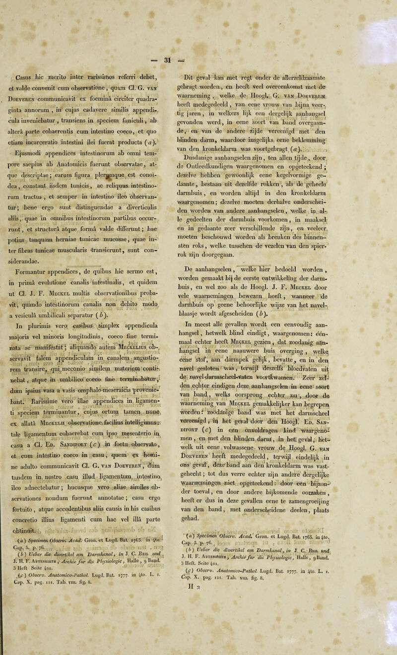Casus liic merito inter rarissimos rcferri debet, et valde convenit cum observatione , quam Cl. G. tan Doeveren communicavit ex foeminu circiter quadra- ginta annorum , in cujus cadavere similis appendi- cula inveniebatur , transiens in speciem funiculi, ab altera parte cohaerentis cum intestino coeco, et quo etiam incarceratio intestini ilei fuerat producta (u). Ejusmodi appendices intestinorum ab omni tem¬ pore saepius ab Anatomicis fuerunt observatae, at- que descriptae; carum figura pler^mque est cono'i- dea , constant iisdem tunicis , ac reliquus intestino¬ rum tractus , et semper in intestino ileo observan- tur; bene ergo sunt distinguendae a diverticulis aliis, quae in omnibus intestinorum partibus occur- runt, et structura atque forma valde differunt; liae \ . r polius tanquam lierniae tunicae mucosae, quae in¬ ter fibras tunicae muscularis dransierunt, sunt con¬ sider andae. Formantur appendices, de quibus liic sermo est, in prima evolutione canalis intestinalis, et quidem ut Cl. J. F. Meckel multis observationibus proba- viti quando intestinorum canalis non debito niodo a vesicula umbilicali separatur ( b ). In plurimis vero casibus simplex appendicula majoris vel minoris longitudinis, coeco fine tcrmi- nata sc manifesto ‘ aliquahclo autem Meckelius ob- servavit talem ap.pendiculam in canalem angustio- rein transire., qui.meconio similem mater igor conti-, nebat, atque in umbilico coeco fine terminabatur dum ipsius vasa a Vasis omphalo-meseraidis provenie- , bant. Rarissime vero illae appendices in, ligamen- ti speciem terminantur, cujus ortum tamen nupc, ex allata Meckelii observalione: facilius intelligimus; tale figamentum coliaerebat cum ipso m^senterio in casu a Cl. Ed. Sandifort (c) in foetu observalo, et cum intestino coeco in casu, quern homi- r r ne adulto communicavit Cl. G. van Doeveren' , diim tandem in, nostro casu illud ligamentum intestino( ileo adnectebatur; hucusque vero aliae similes ob- servationes nondum fuerunt annotatae; casu ergo fortuito , atque accedentibus aliis causis in bis casibus concretio illius ligamenti cum hac vel ilia parte obtinuit. iff i. • » («) Specimen Observ: Acad: Gron. et Lugd. Bat. 1765. in 4*°- Cap. 5. p. 76. • i , i i (b ) Ueber die divertikel am Darmkanal, in J. C. Reij. und J. H. F. Autenrieth , Arctiiv fur d(e Physiologic , Halle , 9 Band. 3 Ileft Seile 421. (f) Observ. Anatomico-Pathol. Lugd. Bat. 1777, in 4t0- t *• Cap. X, pag. 121. Tab. vm. fig. 8. Dit geval kan met regt onder de allerzcldzaamste gebragt worden, en heeft veel overeenkomst met de waarneming , welke de Hoogl. G. van Doeveren beeft medegecleeld , van eene vrouw van bijna veer- tig jaren, in welkers lijk een dergejijk aanhangsel gevonden werd, in eene soort van band overgaan- de, en van de andere zijde vereenigd met den blinden darm, waardoor insgelijks eene beklemming van den kronkeldarm was voortgebragt («). Dusdanige aanhangselen zijn, ten alien tjjde , door de Ontleedkundigen waargenomen en opgeteekend ; dezelve hebben gewoonlijk eene kegelvormige ge- daante , bestaan uit dezelfde rokken , als de gebeele darmbuis, en worden altijd in den kronkeldarm waargenomen; dezelve moeten derhalve onderschei- den worden van andere aanhangselen, welke in al-; le g-edeelten der darmbuis voorkomen, in maaksel en in gedaante zeer verschillende zijn, en veeleer. moeten beschouwd worden als breuken des binnen- stPn roks, welke tusschen de vezelen van den spier- rok zijn cloorgegaan. De aanhangselen , welke bier bedoeld worden , worden gemaakt bij de eerste ontwikkeling der darm¬ buis, en wel zoo als de Hoogl. J. F. Meckel door vele waarnemingen bewezen beeft, wanneer de darriibuis op geene behoorlijke wijze van liet navel- blaasje wordt afgescheiden (6). In meest alle gevallen wordt een eenvoudig aan¬ hangsel , hetwelk blind eindigt, waargenomen: e'en- maal ecliter heeft Meckel gezien, dat zoodanig aan- . :ac /. ., . y 0 hangsel in eene naauwere buis overging , welke Cede stof, aan ' darmpek gelijk, bevatte , en in den navel gesloten was, terwijl deszelfs bloedvaten uit de navel-darmscheel-Vaten voortkwamen. Zeer zel- den echter eindigen deze, aanhangselen. in eene sOort van band, welks oorsprong echter nu , door de waarneming van Meckel gemakkelijker kan Jbegrepen worden t zoOddnige band was met bet darmscheel vereenigd ^ ip het geval door den Hoogl.’ Ed. San¬ difort (c) in een onvoldragen kind waarg'eno- men , en met den blinden darin,.in het; geval, het¬ welk uit eene. volwassene vrouw de H002I. G van Doeveren heelt medegedeeld, terwijl eindelijk in ons geval, deze'band aan den kronkeldarm was vast- gehecht; tot clus verre echter zijn andere dergelijke waarnemingen niet opgeteekend: door een bijzon- cler toeval, en door andere bijkomende oorzaken, heeft er dus in deze gevallen eene te zamengroeijing van den band, met onderscheidene deelen, plaats gehad. . . I ... J ■ . , r ‘ (a) Specimen Observ. Acad. Gron. et Lugd. Bat. 1765. in 4to. Cap. 5. p. 76. ( •< • (b) Ueber die divertikel am Darmkanalin J. C. Reix und J. H. F. AuteniAeth , Archivfur die Physiologie, Halle, 9Band. 3 Heft. Seite 421. (r) Observ. Anatomico-Pathol. Lugd. Bat. 1777. in 4to. L. 1. Gap. X. pag. 121. Tab. vm. fig. 8. II 2