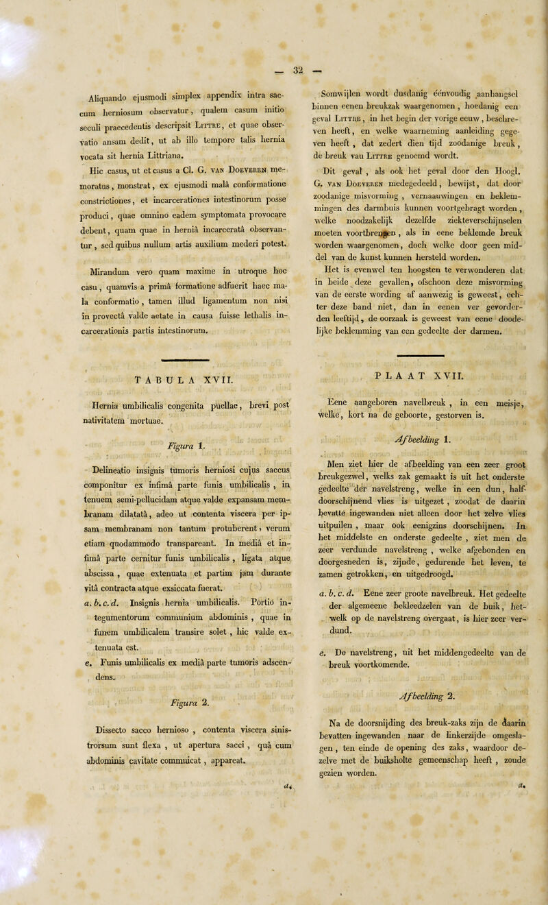Aliquando ejusmodi simplex appendix intra sac- cum herniosum observatur, qualem casum initio scculi praecedentis dcscupsit Littre, et quae obsei- vatio ansam dedit, ut ab illo tempore tabs hernia vocata sit hernia Littriana. Hie casus, ut et casus a Cl. G. van Doeyeren me- moratus , monstrat, ex ejusmodi mala conformatione constrictiones, et incarcerationes intestinorum posse produci, quae omnino eadem symptomata provocare debent, quam quae in hernia incarcerata observan- tur , sed quibus nullum artis auxilium mederi potest. Mirandum vero quam maxime in utroque hoc casu , quamvis a prima formatione adfuerit haec ma¬ la conformatio, tamen illud ligamentum non nisi in provect& valde aetate in causa fuisse lethalis in- carcerationis partis intestinorum. TABULA XVII. Hernia umbilicalis congenita puellae, brevi post nativitatem mortuae. jFigaro. 1. « p . Delineatio insignis tumoris herniosi cujus saccus componitur ex infima parte funis umbilicalis , in l i ( tenuem semi-pellucidam atque valde expansam mem- hranam dilatata, adeo ut contenta viscera per ip- sam membranam non tantum protuberent» verum etiam quodammodo transpareant. In media et in- I fima parte cernitur funis umbilicalis , ligata atque abscissa , quae extenuata et partim jam durante vita contracta atque exsiccata fuerat. a.b.c.d. Insignis hernia umbilicalis. Portio in- tegumentorurn communium abdominis , quae in funem umbilicalem transire solet , hie valde ex- -j . ■ ' • ' tenuata est. e. Funis umbilicalis ex media parte tumoris adscen- dens. Figura 2. Dissecto sacco hernioso , contenta viscera sinis- trorsum sunt flexa , ut apertura sacci , qua cum abdominis cavitate commuicat, appareat. Somwijlen wordt dusdanig ee'nvoudig aanliangsel binnen eenen breukzak waargenomen , hoedanig een geval Littre , in liet begin der vorige eeuw , beschre- ven heeft, en welke waarneming aanleiding gege- ven heeft , dat zedert dien tijd zoodanige breuk , de breuk vau Littre genoemd wordt. Dit geval , als ook bet geval door den Hoogl, G. van Doeveren medegedeeld, bewijst, dat door zoodanige misvorming , vernaauwingen en beklern- mingen des darmbuis kunnen voortgebragt worden , welke noodzakelijk dezelfde ziekteverschijnselen moeten voortbrengen , als in eene beklemde breuk worden waargenomen, doch welke door geen mid- del van de kunst kunnen liersteld worden. Het is evenwel ten lioogsten te verwonderen dat in beide deze gevallen, ofschoon deze misvorming van de eerste wording af aanwezig is geweest, ech- ter deze band niet, dan in eenen vex' gevorder- den leeftijd , de oorzaak is geweest van eene doode- lijke beklemming van een gedeelle der darmen. , P L A A T XVII. Eene aangeboren navelhreuk , in een meisje, welke, kort na de geboorte, gestorven is. Afbeelding 1. *» 11 » ; i J > j l . . i ji > { • *- ■ Men ziet bier de afbeelding van een zeer groot breukgezwel, welks zak gemaakt is uit het onderste gedeelte der navelstreng, welke in een dun, lialf- doorschijnend vlies is uitgezet , zoodat de daarin bevatte ingewanden niet alleen door het zelve vlies uitpuilen , maar ook eenigzins doorschijnen. In het middelste en onderste gedeelte , ziet men de zeer verdunde navelstreng , welke afgebonden en doorgesneden is, zijnde, gedurende het leven, te zamen getrokken, en uitgedroogd. a. b. c. d. Eene zeer groote navelbreuk. Het gedeelte der algemeene bekleedzelen van de buik, het- welk op de navelstreng ovei’gaat, is bier zeer ver- dund. f ■ ■ • ' * . , d » f . i 4 a k •’ L - t • • .‘iw j 1 - * **' Ml' ' * e. Be navelstreng, uit het middengedeelte van de breuk voortkomende. Afbeelding 2. Na de doorsnijding des breuk-zaks zijn de (5aarin bevatten ingewanden naar de linkerzijde omgesla- gen , ten einde de opening des zaks, waardoor de- zelve met de buiksholte gemeenschap heeft , zoude gezien worden. a%