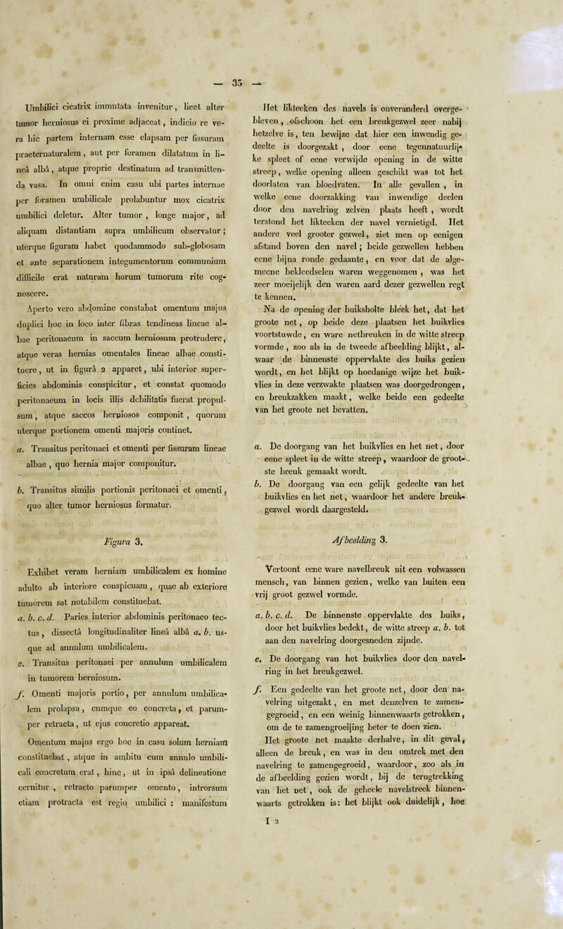 Umbilici cicatrix immutata invenitur, licet alter tumor herniosus ei proxime adjaceat, indicio re ve- ra hie partem internam esse elapsam per fissuram praeternaturalem , aut per foramen dilatatum in li- nea alba, atque proprie destinatum ad transmitten- da vasa. In omni enirn casu ubi partes internae per foramen umbilicale prolabuntur mox cicatrix umbilici deletur. Alter tumor , longe major, ad aliquam distantiam supra umbilicum observatur; uterque figuram liabet quodammodo sub-globosam ct ante separationem integumentorum communium difficile erat naturam horum tumorum rite cog- noscere. Aperto vero abtlomine constabat omentum majus duplici hoc in loco inter libras tendineas lineae al- bae peritonaeum in saccum herniosum protrudere, atque veras hernias omentales lineae albae consti- lucre, ut in figura a apparet, ubi interior super¬ ficies abdominis conspicitur, et constat quomodo peritonaeum in locis illis debilitatis fuerat propul- sum , atque saccos lierpiosos componit , quorum uterque portioncm omenti majoris continet. a. Transitus peritonaei et omenti per fissuram lineae albae , quo hernia major componitur. b. Transitus similis portionis peritonaei et omenti, quo alter tumor herniosus forma tur. Figura 3. Exhibet veram herniam umbilicalem ex homing adulto ab interiore conspicuam , quae ab exteriore tumorem sat notabilem eonstituebat. a. b. c. d. Paries interior abdominis peritonaeo tec- lus , dissecta longitudinaliter linea alba a. b. us¬ que ad annulum umbilicalem. e. Transitus peritonaei per annulum umbilicalem in tumorem herniosum. f Omenti majoris portio, per annulum umbilica¬ lem prolapsa, cumque eo concreta, et paruin- per retracta, ut ejus concretio appareat. Omentum majus ergo hoc in casu solum herniam eonstituebat , atque in ambitu cum annulo umbili- cali concretum erat, hinc, ut in ipsa delineatione cernitur , relracto parumper omento, introrsum eliam protracta est regio umbilici : manifestum Het likteeken des liavels is onveranderd overge- ■ bleven, ofschoon het een breukgezwel zeer nabij hetzelve is, ten bewijze dat hier cen inwendig ge- deelte is doorgezakt , door eene teg-ennatuurlij* ke spleet of eene verwijde opening in de witte slreep, welke opening alleen gesebikt was tot het doorlaten van bloedvaten. In alle gevallen , in welke eene doorzakking Van inwendige deelen door den navelring zelven plaats heeft , wordt terstond het likteeken der navel vernietigd. Het andere veel grooter gezwel, ziet men op eenigert afstand boven den navel; beide gezwellen liebben eene bijna ronde gedaante , en voor dat de alge- meene bekleedselen Waren weggenornen , was het zeer moeijelijk den waren aard dezer gezwellen regt te kennen. Na de opening der buiksholte bleek bet, dat het groote net, op beide deze plaatsen het buikvlies voortstuwde, en ware netbreuken in de witte streep Vormde , zoo als in de tweede afbeelding blijkt, al- Waar de binnenste oppervlakte des buiks gezien Wordt, en het blijkt op lioedanige wijze het buik¬ vlies in deze verzwakte plaatsen was cloorgedrongen, en breukzakken maakt, welke beide een gedeelte Van het groote net bevatten. a. De doorgang van het buikvlies en het net, door eene spleet in de witte streep, waardoor de groot- ste breuk gemaakt wordt. b. De doorgang van een gelijk gedeelte van het buikvlies en het net, waardoor het andere breuk¬ gezwel wordt daargesteld. Afbeelding 3. — m> \ Vertoont eene ware naVelbreuk uit een volwassert mensch, van binnen gezien, welke van buiten een vrij groot gezwel vormde. a. b. c. d. De binnenste oppervlakte des buiks, door het buikvlies bedekt, de witte streep a. b. tot aan den navelring doorgesneden zijnde. e. De doorgang van het buikvlies door den navel¬ ring in het breukgezwel. f. Een gedeelte van het groote net, door den na¬ velring uitgezakt, en met denzelven te zamen- gegroeid, en een weinig binnenwaarts getrokken, om de te zamengroeijing beter te doen zien. Het groote net maakte derhalve, in dit geval, alleen de breuk, en was in den omtrek met den navelring te zamengegroeid, Waardoor, zoo als in de afbeelding gezien wordt, bij de terugtrekking van het net , ook de geheele navelstreek binnen¬ waarts getrokken is: het blijkt ook duidelijk , hoe I a