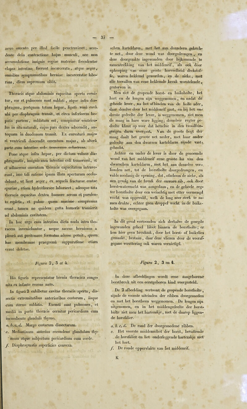 licxo omenlo per ilk id facile penetravisset; accc- dente dein conlraclione hujus musculi, ncc non accumulatione insignis copiae materiae foeculcntae clapsa inteslina fuerunt incarcerata , atque aeger, omnibus symptomatibus herniae incarceratae labo- rans, diem supremum obii t, j . i Thoracis atque abdominis capacilas aperta cerni- tur, cor et pulmones sunt sublali , atque infra dia- pbragma, postquam totum bepar, Jigala vena cava ubi per diaphragma transit, et circa inferiorem he-* patis partem , sublaturli est, conspicitur venlrrcu* lus in situ natural!, cujus pars dextra adscendit, an* tequam in duodenum transit. Ex curvatura majo- ri ventriculi descendit omentum majus , ab altera parte cum intestino colo transverso cohaerens. Pone atque infra bepar, per dictum vulnus dia- phragmatis , insignis ansa intestini coli transversi, ct • * r t I' } ') 4, ci adhaerens omentum thoracis capacitatem intrave- runt, imo tali ratione ipsam illam aperturam occlu- debant, ut licet aeger , ex sequela fracturae costae spuriae , etiam liydrothorace laboraret, adeoque tota thoracis capacitas dextra liumore seroso et purulen- lo repleta, et pulmo quarn maxime compressus erant, tamen ne quidem gulta bumoris transient ad abdominis cavitatem. • T T » * f . ' In hoc ergo casu intestina dicta nuda intra tho- racem inveniebantur , neque saccus berniosus a pleura aut peritonaeo formatus adesse potuit, quum bae membranao praegressa. suppuratione etiam erant deletae. . , , ‘ . . * > V T. • • . > • » • * i *. e \ Figura 2, 3 et 4. Ilis figuris representatur hernia thoracica conge¬ nita ex infante recens nato. In figura 2 exlhbetur cavitas thoracis aperta , dis- sectis extremitatibus anterioribus costarum, iisque cum sterno sublatis. Exemti sunt pulmones, et media in parte thoracis cernitur pericardium cum incumbente glandula thymo. a. b. c. d. Margo costarum dissectarum. • e. Mediastinum anterius recondens glandulam thy* ' mum atque subjectum pericardium cum corde. / Diapbragmatis superficies conyexa. schcn karteldarm, met bet aan denzelven gebeeb- te net, door deze wond was doorgedrongen , en deze doorgezakte ingewanden door bijkomende te zamentrekking van bet middenrif, als ook door opliooping van eene groote hoeveelheid drekstof- fe, waren beklemd geworden, en de zieke, met alle toevallen van eene beklemde breuk worstelende, ■ ’ ’ ‘A * t ■ ... > .... j gestorven is. Men zict de geopendc borst- en buiksholte, bet hart en de longen zijn weggeiiomen , cn nadat de gebeele lever , na bet afbinden van de bolle ader, daar dezelve door bet middenrif gaat, cn bij bet on- dersle gedeelte der lever, is weggenomen, ziet men de maag in bare ware ligging; derzelvcr regter ge~ deelte klimt op voor dat betzelve in den twaalfvin- gerigen darm overgaat. Van de groote bogt del* maag daalt bet groote net neder, met liaar under gedeelte aan den dwarsen karteldarm zijnde vasty gchecht. Acbter en onder de lever is door de genoemde Wond van bet middenrif eene groote lus van den dwarschen karteldarm , met bet aan denzelve ver- Londen net, tot de borstholte doorgedrongen, en vulde zoodanig de opening, dat, ofsclioon de zieke, als een gcvolg van de breuk der onware rib, ook door* borst-waterzucht was aangedaan , en de gebeele reg¬ ter b orstholte door een weiaebtig met etter vermengd vOcht was opgevuld, welk de long zeer sterk te za¬ men dr ukte , echter geen droppel voebt in de buiks¬ holte was overgegaan. *. / j ! ; : 1 : ; ’ ' . ' j; : 1 i | ’ . j ' . i w i In dit geval vertoonderz zich derhalve de gezegde ingewanden geheel bloot binnen de borstholte; er kon bier geen breukzak , door bet borst- of buikvlies gemaakt, bestaan , daar deze vliezen door de vooraf- gegane verettering ook wareu vernieligd. Figura 2 , 3 en 4, * 1 t ‘'' ; ’ f 4 V '' A In deze afbeeldingen wordt eene aangeborenc borstbreuk uit een eerstgeboren kind voorgesteld. De 2 afbeclding vertoont de geopende borstholte, zijnde de voorste uiteinden der ribben doorgesneden en met bet borstbeen weggenomen. De longen zijn uitgenomen, en in bet midden gedeelte der borst¬ holte ziet men bet hartezakje, met de daarop liggen- de borstklier. a.b.c.d. De rand der doorgesnedene ribben. e. Het voorste middenschot der borst, beVattende / de borstklier en bet onderleggencle hartezakje met bet hart. f. De ronde oppervlakte van bet middenrif. K