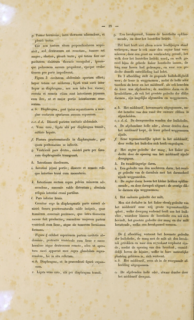 o-. Tumor herniosus, intra ihoracem adscendens, et o pleura tectus. Cor non tantum situm perpendicularem acqui- sivit, sed dextrorsum est remotum, tumore sat magno, elastico, pleura tecto, qui totam fere ca* pacitatem sinistram thoracis occupabat , ipsum- que pulmonem sursum propulerat, ejusque evolu- tionem pro parte impediverat. Figura 3 cavitatem abdominis apertam offert; hepar totum est sublatum , ligata vena cava inter hepar ac diaphragma, nec non infra hoc viscus; resecta et remota eliam sunt intestinum jejunum cum ileo, ut et major portio intestinorum eras* so rum. a. b. Diaphragma , post ipsius separationem a mar- gine costarum spuriarum sursum expansum. c. c. d. d. Dissecti parietes cavitatis abdominis. e. Vena cava, ligata ubi per diaphragma transit, sublato hep ate. f. Fissura praeternaturalis in ctiaphragmate, per quam peritonaeum se inllectit. g. Ventriculi pars dextra , sinistra parte per fissu- ram diaphragmatis transgressa. h. Intestinum duodenum. L Intestini jejuni portio; dissecto et remoto reli- quo intestino tenui cum mesenterio. k. Intestinum rectum supra pelvim minorem ad¬ scendens , meconio valde distentum ; abscissis reliquis intestini crassi partibus. l. Pars inferior lienis. Cernitur ergo in diaphragmatis parte carnea si¬ nistra fissura praeternaturalis valde insignis, quae transitum concessit peritoneo, quo intra thoracem saceus fuit productus, recondens majorem partem ventriculi cum liene, atque sic tumorem herniosum formans. Figura 4 exhibet superiorem partem cavitatis ab¬ dominis , protracto ventrlculo cum liene e sacco hernioso atque dextrorsum remoto , adeo ut aper- tura sacci appareat mox supra glandulam supra- renalem, hie in situ relictam. a. b. Diaphragma, ut in praecedenti figura expan¬ sum. C. Ligata vena cava , ubi per diaphragma transit. g. Een breuhgezwd, binnen de horstholte opklim- mende, cn door bet borstvlies bedekt. Ilet hart heeft niet alleen eenen loodlijnigen stand verkregen, maar is ook naar den regter kant ver- schoven , door een groot en veerkrachtig gezwel, bet wclk door bet borstvlies bedekt werd, en welk ge¬ zwel bijna de geheele linker borstholte innam, de long naar boven had gedrongen, en voor een ge- deelte deszelfs ontwikkeling had belet. De 3 afbeelding stelt de geopende buiksholligheid voor; de lever is weggenomen , nadat de holle ader tusschen de lever en bet middenrif, als ook beneden de lever was afgebonden; de nuchtere darm en de kronkeldarm , als ook het grootste gedeelte der dikke darmen, zijn insgelijks afgesneden en weggenomen. a. b. Het middenrif, bovenwaarts uitgespannen, na¬ dat lietzelve van den rand der onware ribben is afgescheiden. c. c. d. d. De doorgesneden wanden der buiksholte. e. De afgebondene holle ader , alwaar dezelve door het middenrif loopt, de lever geheel weggenomen zijnde. f. Eene tegennatuurlijke spleet in het middenrif, door welke het buikvlies zich heeft omgeslagen. g. Het regter gedeelte der maag, het linker ge¬ deelte door de opening van het middenrif zijnde doorgegaan. h. De twaalfvingerige darm. i. Een gedeelte van den nuchtercn darm; het overi- ge gedeelte van de darmbuis met het darmscheel zijnde weggesneden. k. De regter darm boven het kleine bekken opklim- mende , en door darmpek uitgezet: de overige dik¬ ke darmen zijn weggenomen.' /. Het onderste gedeelte der milt. Men ziet derlialve in het linker vleezig gedeelte van het middenrif eene vrij groote tegennatuurlijke spleet, welke doorgang verleend heeft aan het buik¬ vlies , waardoor binnen de borstholte een zak zich bevindt, het grootste gedeelte der maag en der milt bevaltende, welke een breukgczwel vormen. De 4 afbeelding vertoont het bovenste gedeelte der buiksholte, de maag met de milt uit den breuk- zak getrokken en naar den regterkant verplaatst zijn¬ de , zoodat de opening van den breukzak, ommid- delijk boven de bijnier, welke in hare naluurlijke plaatsing gebleven is, zich vertoont. a. b. Het middenrif, even als in de voorgaande af¬ beelding uitgespannen. c. De afgebonden holle ader, alwaar dezelve door het middenrif doorgaat.