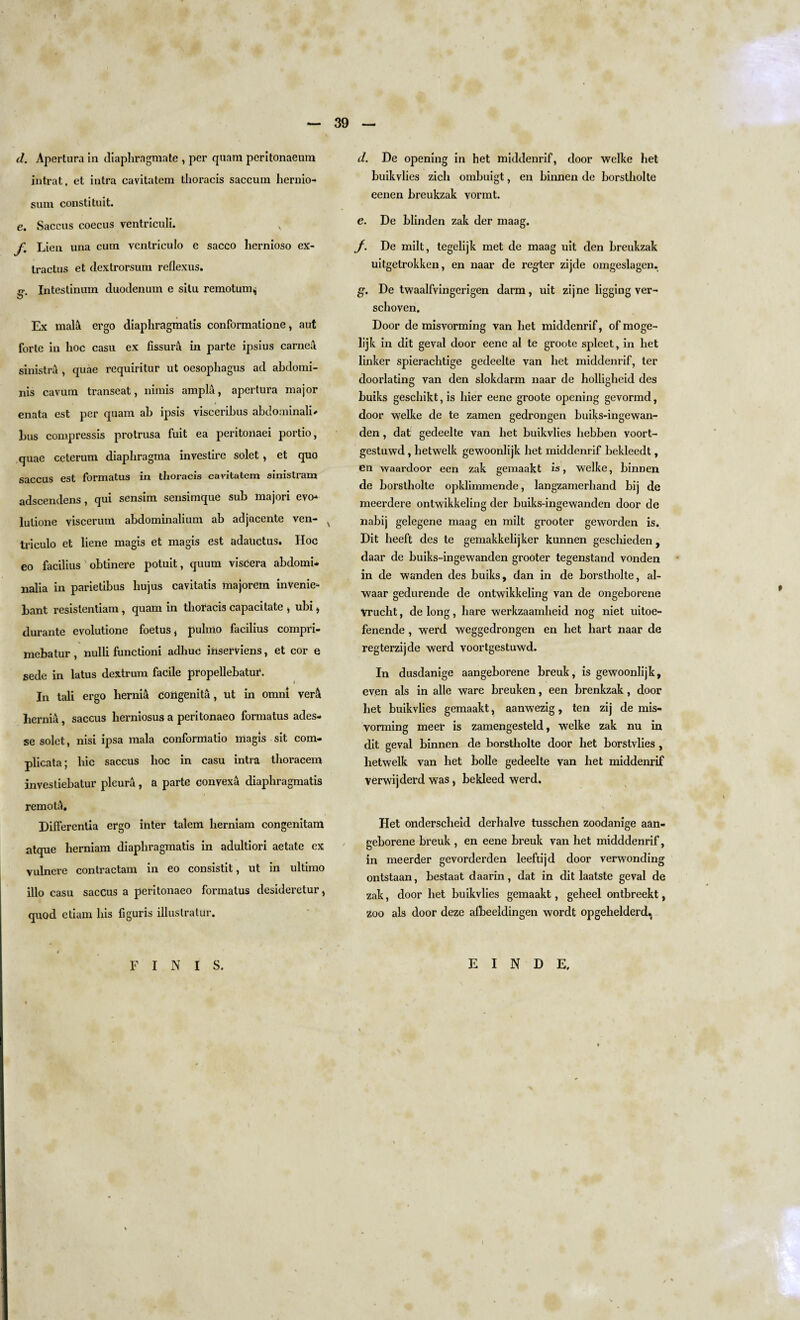 d. Apertura in diaphragmate , per quam peritonaeum intrat, et intra cavitatem thoracis saccum hernio- suni constituit. e. Saccus coecus ventriculi. x' f. Lien una cum ventriculo e sacco licrnioso ex- tractus et dextrorsum reflexus. o- Intestinum duodenum e situ remotum^ Ex malA. ergo diaphragmatis conformatione, aut forte in hoc casu ex fissurA in parte ipsius carnea sinistra , quae requiritur ut oesophagus ad abdomi¬ nis cavum transeat, nimis ampla, apertura major enata est per quam ab ipsis visceribus abdominali* bus compressis protrusa fuit ea peritoiiaei portio, quae ceterum diaphragma investire solet, et quo saccus est formatus in thoracis cavitatem sinistram adscendens, qui sensim sensimque sub majori evo-* lutione viscerum abdominalium ab adjacente ven- x triculo et liene magis et magis est adatictus. Hoc eo facilius obtinere potuit, quum viscera abdomi* nalia in parietibus liujus cavitatis majorem invenie* bant resislentiam , quam in thoracis capacitate , ubi, durante evolutione foetus * pulmo facilius compri- mebatur , nulli functioni adhuc iiiserviens, et cor e sede in latus dextrum facile propellebatur. In tali ergo hernia congenita, ut in omnl vera hernia, saccus herniosus a peritonaeo formatus ades- se solet, nisi ipsa mala conformatio magis sit com- plicata; hie saccus hoc in casu intra thoracem investiebatur pleura, a parte convexa diaphragmatis remotA. Differentia ergo inter talem herniam congenitara atque herniam diaphragmatis in adultiori aetate ex vulnere contractam in eo consistit, ut in ultimo illo casu saccus a peritonaeo formatus desideretur, quod etiam his figuris illuslralur. d. De opening in het middenrif, door welke bet buikvlies zich ombuigt, en biimen de borstholte eenen breukzak vormt. e. De blinden zak der maag. J. De milt, tegelijk met de maag uit den breukzak uitgetrokken, en naar de renter zijde omgeslagen. g. De twaalfvingerigen darm, uit zijne ligging ver- schoven. Door de misvorming van het middenrif, of moge- lijk in dit geval door eene al te groote spleet, in het linker spierachtige gedeelte van het middenrif, ter doorlating van den slokdarm naar de holligheid des buiks geschikt, is hier eene groote opening gevormd, door welke de te zamen gedrongen buiks-ingewan- den, dat gedeelte van het buikvlies hebben voort- gestuwd , hetwelk gewoonlijk het middenrif bekleedt, en waardoor een zak gemaakt is, welke, binnen de borstholte opklimmende, langzamerhand bij de meerdere ontwikkeling der buiks-ingewanden door de nabij gelegene maag en milt grooter geworden is. Dit heeft des te gemakkelijker kunnen geschieden , daar de buiks-ingewanden grooter tegenstand vonden in de wanden des buiks, dan in de borstholte, al- waar gedurende de ontwikkeling van de ongeborene Vrucht, de long, hare werkzaamheid nog niet uitoe- fenende , werd weggedrongen en het hart naar de regterzijde werd voortgestuwd. In dusdanige aangeborene breuk, is gewoonlijk, even als in alte ware breuken, een brenkzak, door het buikvlies gemaakt, aanwezig, ten zij de mis¬ vorming meer is zamengesteld, welke zak nu in dit geval binnen de borstholte door het borstvlies , hetwelk van het bolle gedeelte van het middenrif verwijderd was, bekleed werd. Het onderscheid derhalve tusschen zoodanige aan¬ geborene breuk , en eene breuk van het midddenrif, in meerder gevorderden leeftijd door verwonding ontstaan, bestaat daarin, dat in dit laatste geval de zak, door het buikvlies gemaakt, geheel ontbreekt, Zoo als door deze afbeeldingen wordt opgehelderd.^ FINIS. E I N D E.