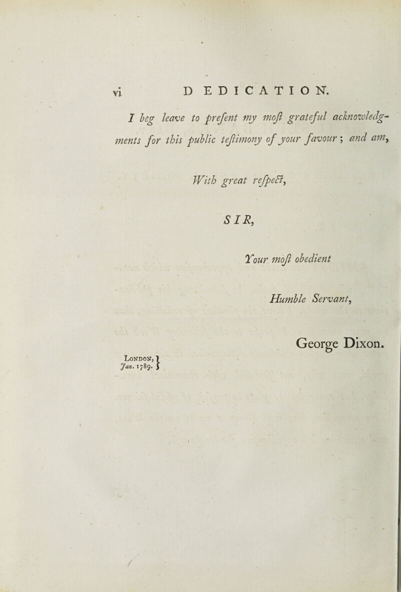 D EDICATION, 7 beg leave to prefent my mojl grateful acknowledg¬ ments for this public tefimony of your favour ; and am, With great refpeB, SIR, TWr mojl obedient Humble Servant, George Dixon. London, 1 1789.3