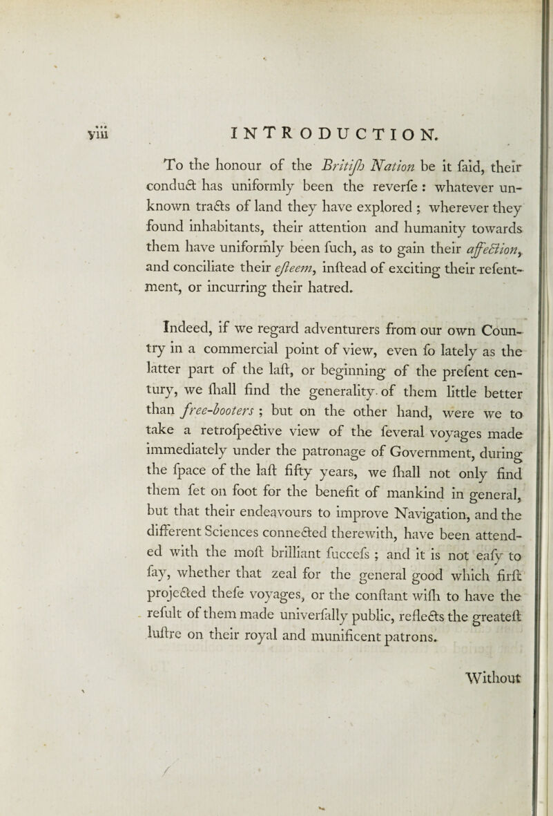 To the honour of the Britijh Nation be it faid, their conduct has uniformly been the reverfe : whatever un¬ known tra&s of land they have explored ; wherever they found inhabitants, their attention and humanity towards them have uniformly been fuch, as to gain their ajfeBion, and conciliate their ejieem, inftead of exciting their refent- ment, or incurring their hatred. Indeed, if we regard adventurers from our own Coun¬ try in a commercial point of view, even fo lately as the latter part of the laft, or beginning of the prefent cen¬ tury, we fhall find the generality, of them little better than free-booters ; but on the other hand, were we to take a retrofpe£tive view of the feveral voyages made immediately under the patronage of Government, during the fpace of the laft fifty years, we fhall not only find them fet on foot for the benefit of mankind in general, but that their endeavours to improve Navigation, and the different Sciences conne£fed therewith, have been attend¬ ed with the moil; brilliant fuccefs ; and it is not eafy to fay, whether that zeal for the general good which firft projected thefe voyages, or the conftant wifh to have the refult of them made univerially public, reflects the greateft luftre on their royal and munificent patrons. Without /