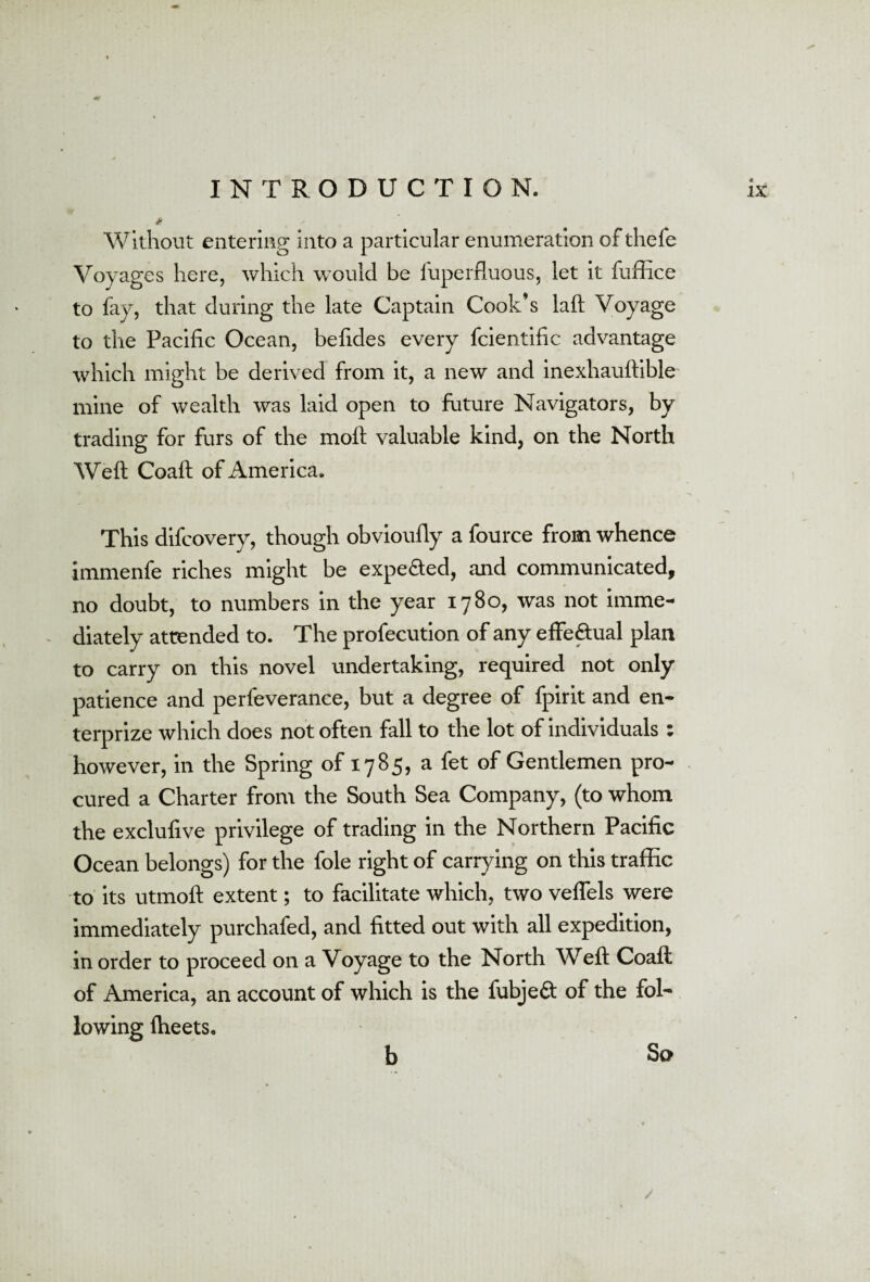 Without entering into a particular enumeration of thefe Voyages here, which would be fuperfluous, let it fuffice to fay, that during the late Captain Cook’s laft Voyage to the Pacific Ocean, befides every fcientific advantage which might be derived from it, a new and inexliauftible mine of wealth was laid open to future Navigators, by trading for furs of the moft valuable kind, on the North Weft Coaft of America. This difcovery, though obvioufly a fource from whence immenfe riches might be expe&ed, and communicated, no doubt, to numbers in the year 17Bo, was not imme¬ diately attended to. The profecution of any effe&ual plan to carry on this novel undertaking, required not only patience and perfeverance, but a degree of fpirit and en- terprize which does not often fall to the lot of individuals : however, in the Spring of 1785, a fet of Gentlemen pro¬ cured a Charter from the South Sea Company, (to whom the exclufive privilege of trading in the Northern Pacific Ocean belongs) for the foie right of carrying on this traffic to its utmoft extent; to facilitate which, two veflels were immediately purchafed, and fitted out with all expedition, in order to proceed on a Voyage to the North Weft Coaft of America, an account of which is the fubjeft of the fol¬ lowing (beets. b So