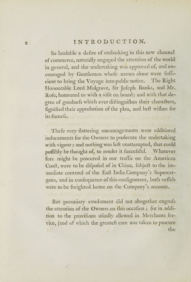 So laudable a defire of embarking in this new channel of commerce, naturally engaged the attention of the world in general, and the undertaking was approved of, and en¬ couraged by Gentlemen whole names alone were fuffi- cient to bring the Voyage into public notice. The Right Honourable Lord Mulgrave, Sir Jofeph Banks, and Mr. Rofe, honoured us with a vifit on board; and with that de¬ gree of goodnefs which ever diffinguifhes their characters,, fignified their approbation of the plan, and bed: wifhes for its fuccefs. Thefe very flattering encouragements were additional inducements for the Owners to profecute the undertaking with vigour ; and nothing was left unattempted, that could poffibly be thought of, to render it fuccefsful. Whatever furs might be procured in our traffic on the American Coaft, were to be difpofed of in China, fubjedt to the im¬ mediate contrQuI of the Eaft India Company’s Supercar¬ goes, and in confequence of this coniignment, both veffels. were to be freighted home, on the Company’s accounts But pecuniary emolument did not altogether engrofs the attention of the Owners on this occafion ; for in addi¬ tion to the provisions uiually allowed in Merchants fer- vice, (and of which the greateft care was taken to procure the: