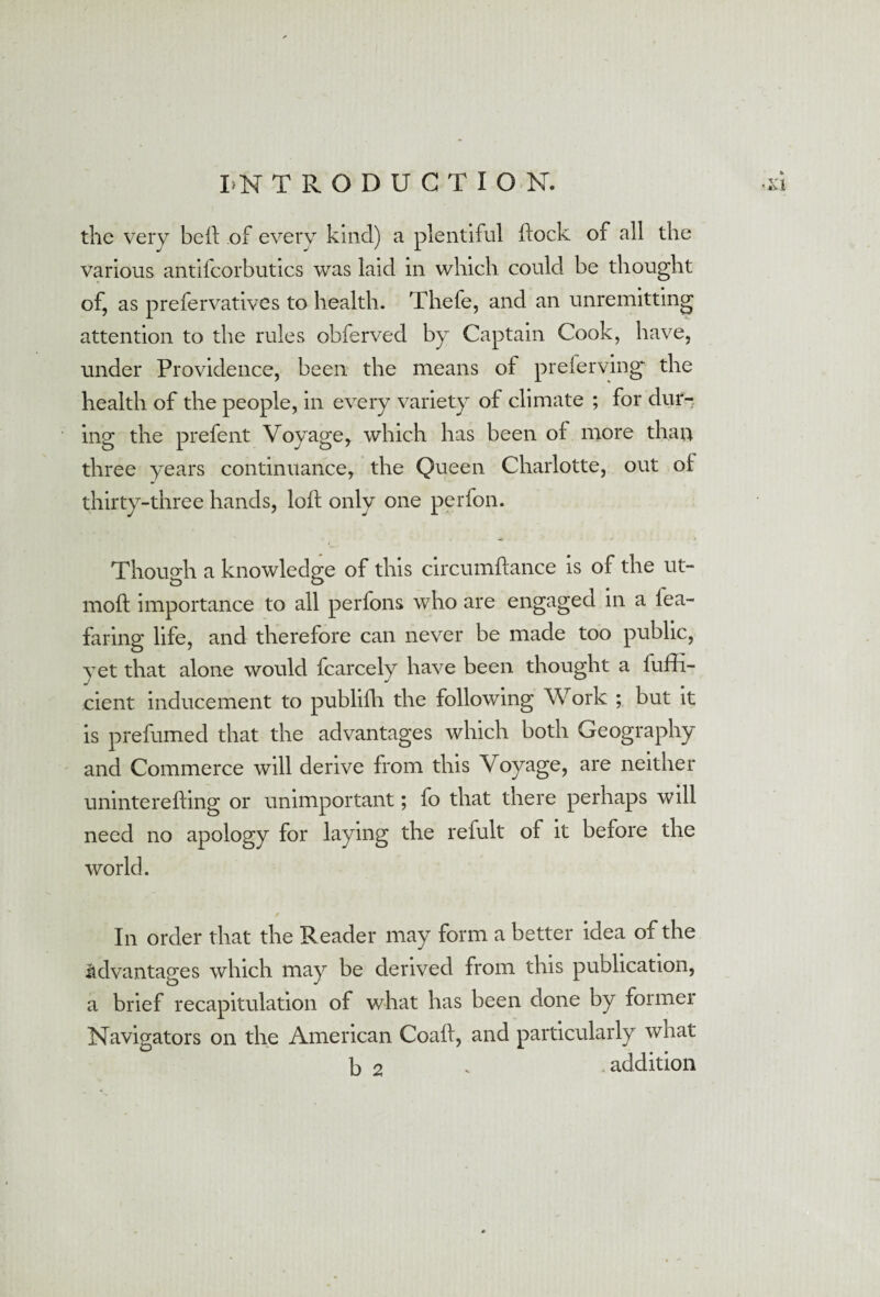 the very beft of every kind) a plentiful flock of all the various antifcorbutics was laid in which could be thought of, as prefervatives to health. Thefe, and an unremitting attention to the rules obferved by Captain Cook, have, under Providence, been the means of preferving the health of the people, in every variety of climate ; for dur¬ ing the prefent Voyage, which has been of more than three years continuance, the Queen Charlotte, out o£ thirty-three hands, loft only one perfon. Though a knowledge of this circumftance is of the ut- moft importance to all perfons who are engaged in a lea- faring life, and therefore can never be made too public, yet that alone would fcarcely have been thought a luffi- cient inducement to publifh the following Work ; but it is prefumed that the advantages which both Geography and Commerce will derive from this Voyage, are neither uninterefting or unimportant; fo that there perhaps will need no apology for laying the refult of it before the world. In order that the Reader may form a better idea of the advantages which may be derived from this publication, a brief recapitulation of what has been done by former Navigators on the American Coaft, and particularly what b 2 * addition