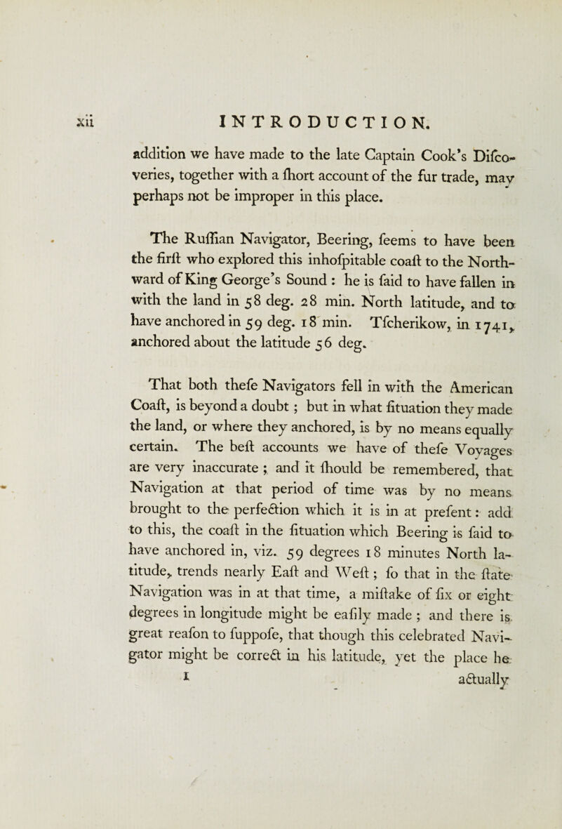 addition we have made to the late Captain Cook’s Difco- veries, together with a fhort account of the fur trade, mav perhaps not be improper in this place. The Ruffian Navigator, Beering, feems to have been the firft who explored this inhofpitable coaft to the North¬ ward of King George’s Sound : he is faid to have fallen in with the land in 58 deg. 28 min. North latitude, and to have anchored in 59 deg. 18 min. Tfcherikow, in 1741* anchored about the latitude 5 6 deg. That both thefe Navigators fell in with the American Coaft, is beyond a doubt; but in what fituation they made the land, or where they anchored, is by no means equally certain. The beft accounts we have of thefe Voyages are very inaccurate ; and it fhould be remembered, that Navigation at that period of time was by no means brought to the perfe&ion which it is in at prefent: add to this, the coaft in the fituation which Beering is faid to have anchored in, viz. 59 degrees 18 minutes North la¬ titude, trends nearly Eaft and Weft ; fo that in the ftate? Navigation was in at that time, a miftake of fix or eight: degrees in longitude might be eafily made ; and there is great reafon to fuppofe, that though this celebrated Navi¬ gator might be correct in his latitude, yet the place ho I