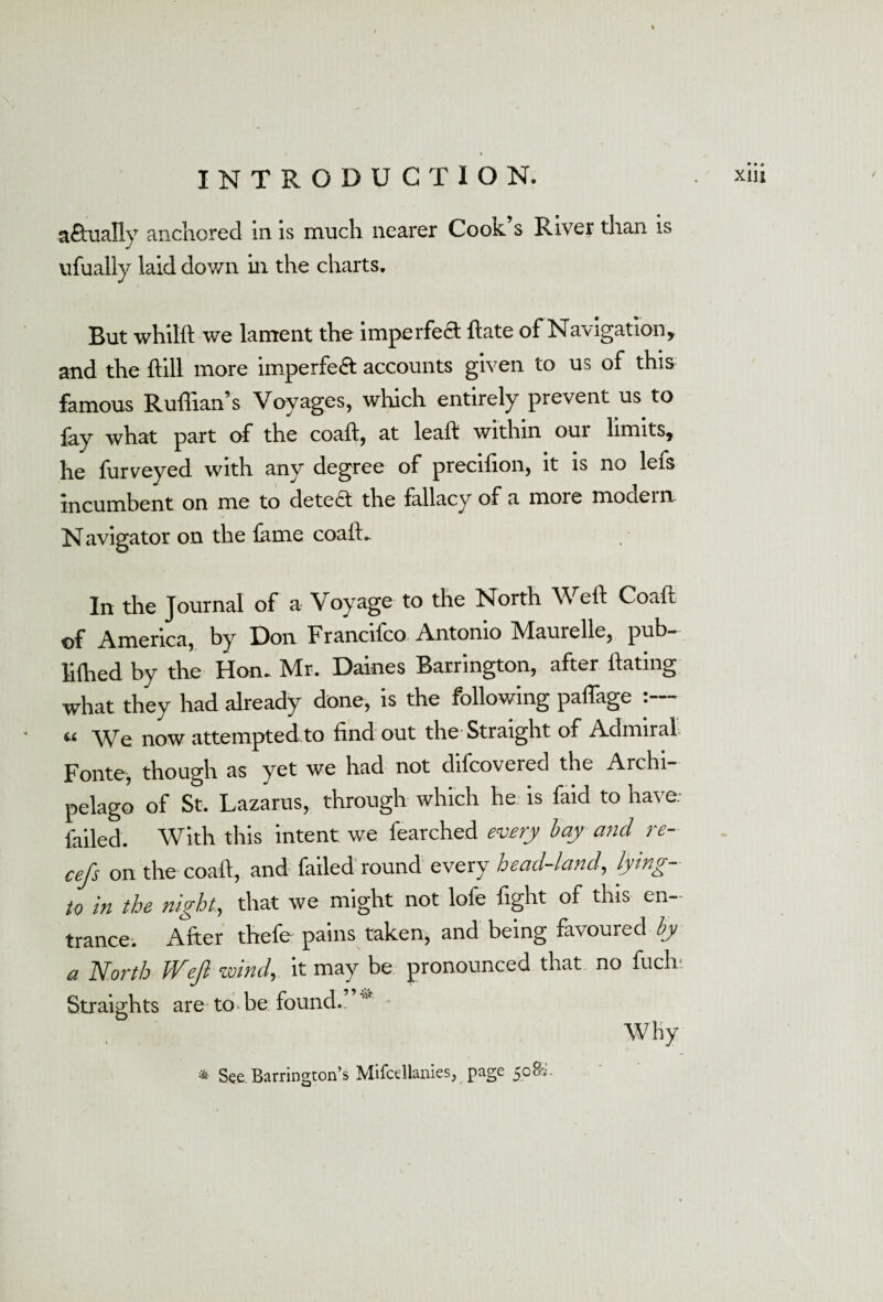 \ actually anchored in is much nearer Cook s River than is ufually laid down in the charts. But whilft we lament the imperfect flate of Navigation, and the flill more imperfeA accounts given to us of this famous Ruffian’s Voyages, which entirely prevent us to lay what part of the coall, at leal! within our limits, he furveyed with any degree of precilion, it is no lefs incumbent on me to detect the fallacy of a more mociern Navigator on the lame coall. In the Journal of a Voyage to the North Well Coalu of America, by Don Francifco Antonio Maurelle, pub- lilhed by the Hon. Mr. Daines Barrington, after Hating what they had already done, is the following paffage « \\Tq now attempted to find out the Straight of Admiral Fonte, though as yet we had not dilcovered the Archi¬ pelago of St. Lazarus, through which he is faid to have, failed. With this intent we fearched every bay and re- cefs on the coall, and failed round every head-land, lying- to in the night, that we might not lofe fight of this en¬ trance. After thefe pains taken, and being favoured by a North JVeJl wind, it may be pronounced that no fuch; Straights are to be found.. * Why * See Barrington’s MifcdlanieSj page 500V